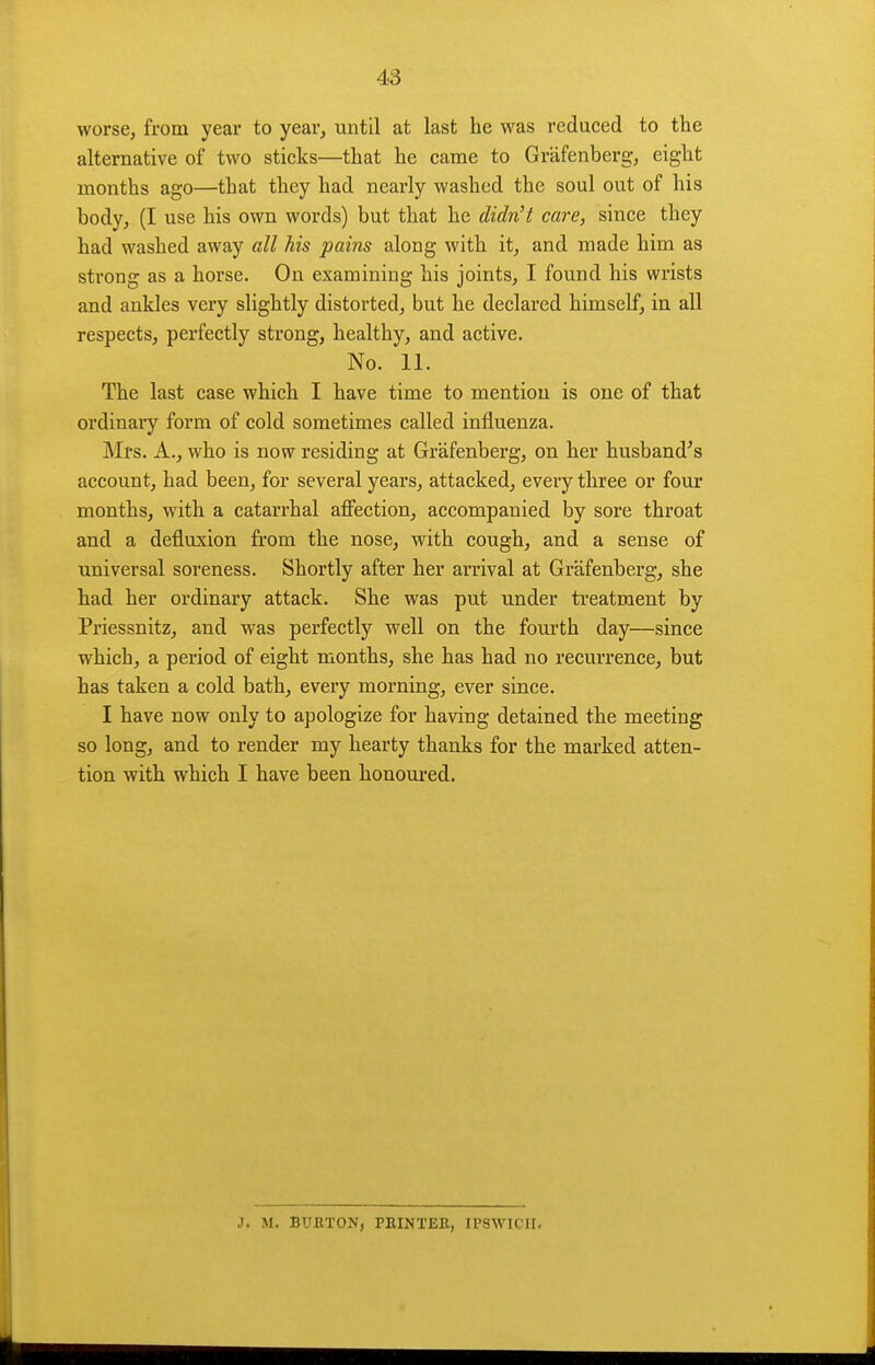 worse, from year to year, until at last he was reduced to the alternative of two sticks—that he came to Grafenberg, eight months ago—that they had nearly washed the soul out of his body, (I use his own words) but that he didn't care, since they had washed away all his pains along with it, and made him as strong as a horse. On examining his joints, I found his wrists and ankles very slightly distorted, but he declared himself, in all respects, perfectly strong, healthy, and active. No. 11. The last case which I have time to mention is one of that ordinary form of cold sometimes called influenza. Mrs. A., who is now residing at Grafenberg, on her husband's account, had been, for several years, attacked, every three or four months, with a catarrhal affection, accompanied by sore throat and a defluxion from the nose, with cough, and a sense of universal soreness. Shortly after her arrival at Grafenberg, she had her ordinary attack. She was put under treatment by Priessnitz, and was perfectly well on the fourth day—since which, a period of eight months, she has had no recurrence, but has taken a cold bath, every morning, ever since. I have now only to apologize for having detained the meeting so long, and to render my hearty thanks for the marked atten- tion with which I have been honoured. J. M. BUETON, PRINTEB, IPSWICH.