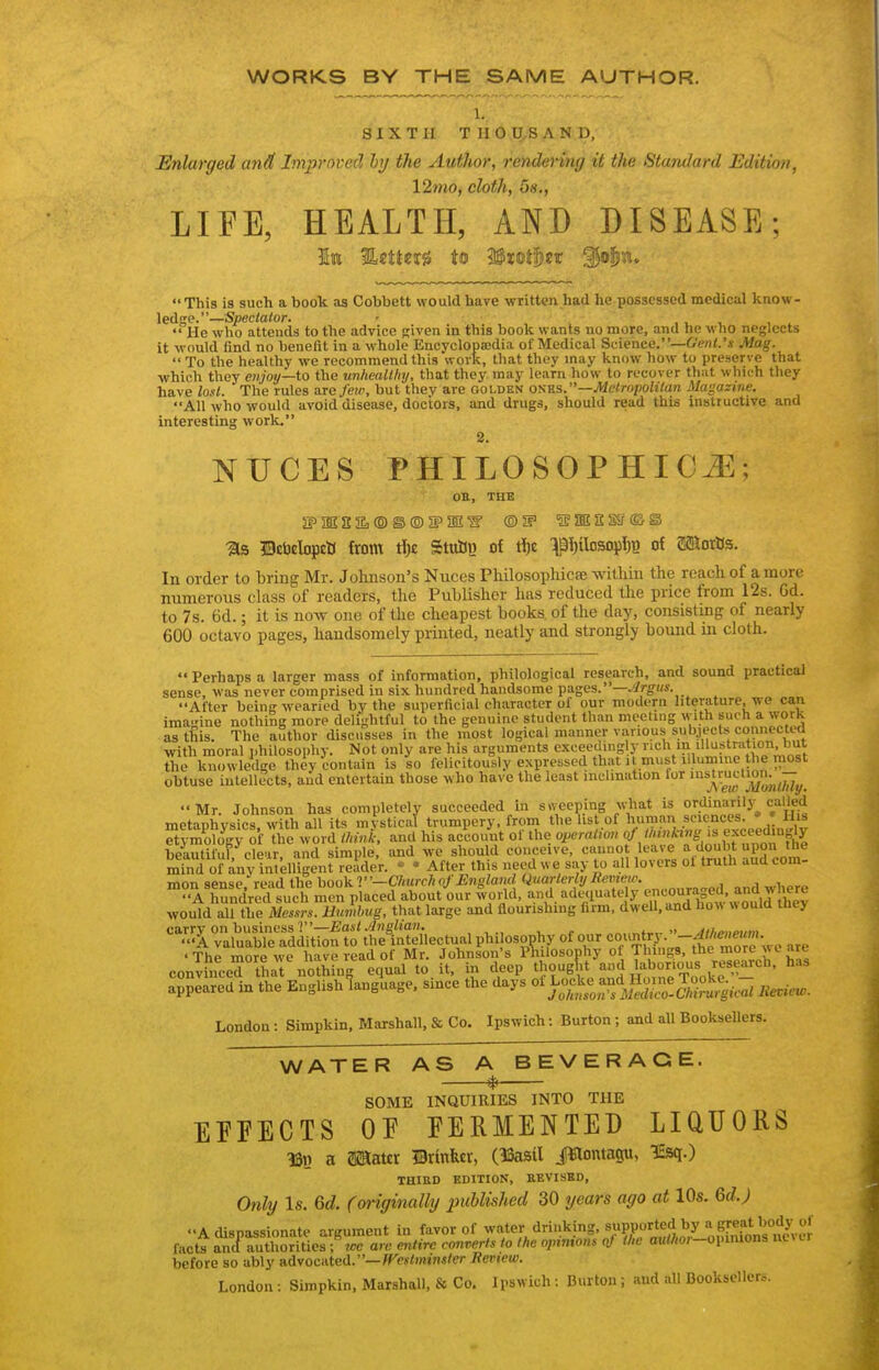 WORKS BY THE SAME AUTHOR. 1. SIXTH TIIOU.SAND, Enlarged and Improved hy the Author, rendering it the Standard Edition, 12mo, cloth, 5s., LIFE, HEALTH, AND DISEASE; 1e %sUm to Mxofl)tx '§ofin. This is such a book as Cobbett would have written had he possessed medical know- ledge.—Spectator. ■ , i. -u i  He who attends to the advice given in this book wants no more, and he who neglects it would find no benefit in a whole Encvclopffidia of Medical Science.—6'eni.'i Mag.  To the healthy we recommend this work, that they may know how to preserve that which they enjoy—to the unhealthy, that they may learn how to recover that which they have lost. The rules are few, but thev are golden otim.—Mctri>poUian Magazine. All who would avoid disease, doctors, and drugs, should read this instructive and interesting work. 2. NUCES PHILOSOPHIC^; OH, THE ■as ©cijelopcti from tl)c StuSi} of t^e ^l)ilosoi)I)B of SJaorDs. In order to bring Mr. Johnson's Nuces Philosophicfe within the reach of a more numerous class of readers, the Publisher lias reduced the price from 12s. Gd. to 7s. 6d.; it is now one of the cheapest books of the day, consisting of nearly 600 octavo pages, handsomely printed, neatly and strongly bound in cloth.  Perhaps a larger mass of information, philological research, and sound practical sense, was never comprised in six hundred handsome pages.—.//r^ws. After being wearied by the superficial character of our modern literature, we can imagine nothing more delightful to the genuine student than meeting with such a work astiJis. The aSthor discusses in the most logical manner various subjects connected with moral j.hilosophr. Not only are his arguments exceeding y 'J^'^^ the knowledge they contain is so felicitously expressed that i must illumme the most obtuse intellects, and entertain those who have the least inclination lor Mr. Johnson has completely succeeded in sweeping what is ordinarily called metaphysics with all its mystical trumpery, from the list of hura!m .sciences. » » Uis t^SgTof the word think and his account of the operalim beautiful,'clear, and simple, and we shou d conceive, c; mind of iny intelligent reader.  * After this need we say to all lovers ol truth aua com- mon sense, re-.'id the hoo^V'-Church of England Qnarlerl^^ and where A hundred such men placed about our world, ad«iuate y encoupge^^^^ would all the Messrs. Uumhng, that large and flourishing firm, dweU, and ho^^ « ould they •^^^ll^valtS^troftoiS 'The more we have read of Mr. Johnson's Philosophy of Things, the more wc are convfnced that nothin. equal to.it, in deep ^^n^^ ^»;^ ''^^^t^^^^ '^'^ appeared in the English language, since the days Jievicu,. London: Simpkin, Marshall, Ss Co. Ipswich: Burton; and all Booksellers. WATER AS A BEVERAGE. * SOME INQUIRIES INTO THE EFFECTS OF FERMENTED LIQUORS m a asaaur mxmltx, (ISasil J^lontagu, 1£sq.) THIRD EDITION, EEVISBD, Only Is. 6d. (originally published 30 years ago at 10s. 6c?.; A dispassionate argument in favor of ^'^ter drinking, supported by a (^^^^^^^ facts and authorities; arc entire converts to the opnitons of the au/^/or-opimons nei tr before so ably advocated.—?re«<»««?n/er Review. London : Simpkin. Marshall, & Co, Ipswich : Burton ; and all Booksellers.