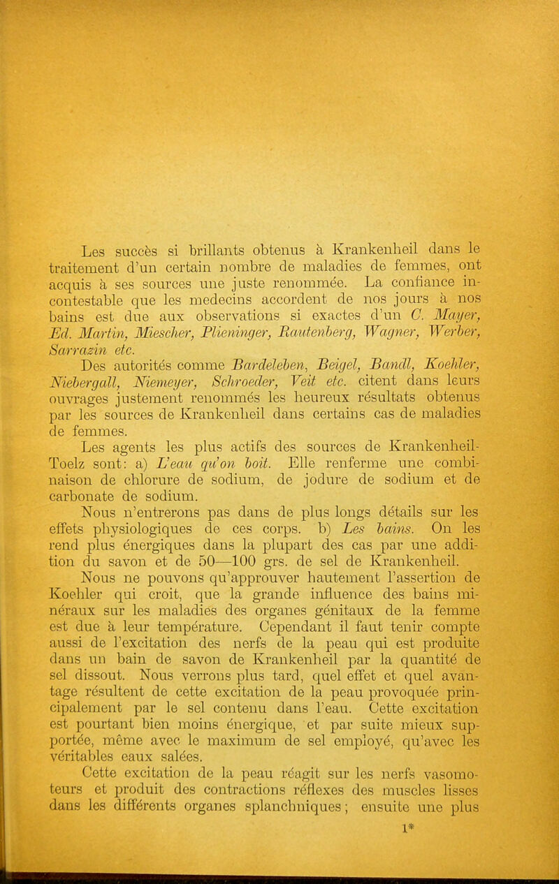 Les succès si brillants obtenus à Krankenheil dans le traitement d'un certain nombre de maladies de femmes, ont acquis à ses sources une juste renommée. La confiance in- contestable que les médecins accordent de nos jours à nos bains est due aux observations si exactes d'un C. Mayer, Ed. Martin, Miesclier, Flieninger, Bautenherg, Wagner, Werher, Sarrazin etc. Des autorités comme Bardelehen, Beigel, Bandl, Koeliler, Niebergcdl, Nienieyer, Schroeder, Veit etc. citent dans leurs ouvrages justement renommés les heureux résultats obtenus par les sources de Krankenlieil dans certains cas de maladies de femmes. Les agents les plus actifs des sources de Krankenheil- Toelz sont: a) L'eau qu'on boit. Elle renferme une combi- naison de chlorure de sodium, de jodure de sodium et de carbonate de sodium. Nous n'entrerons pas dans de plus longs détails sur les effets physiologiques de ces corps, b) Les hains. On les rend plus énergiques dans la plupart des cas par une addi- tion du savon et de 50—100 grs. de sel de Krankenheil. Nous ne pouvons qu'approuver hautement l'assertion de Koehler qui croit, que la grande influence des bains mi- néraux sur les maladies des organes génitaux de la femme est due à leur température. Cependant il faut tenir compte aussi de l'excitation des nerfs de la peau qui est produite dans un bain de savon de Krankenheil par la quantité de sel dissout. Nous verrons plus tard, quel effet et (^uel avan- tage résultent de cette excitation de la peau provoquée prin- cipalement par le sel contenu dans l'eau. Cette excitation est pourtant bien moins énergique, et par suite mieux sup- portée, même avec le maximum de sel employé, qu'avec les véritables eaux salées. Cette excitation de la peau réagit sur les nerfs vasomo- teurs et produit des contractions réflexes des muscles Ksses dans les différents organes splanchniques ; ensuite une plus 1*