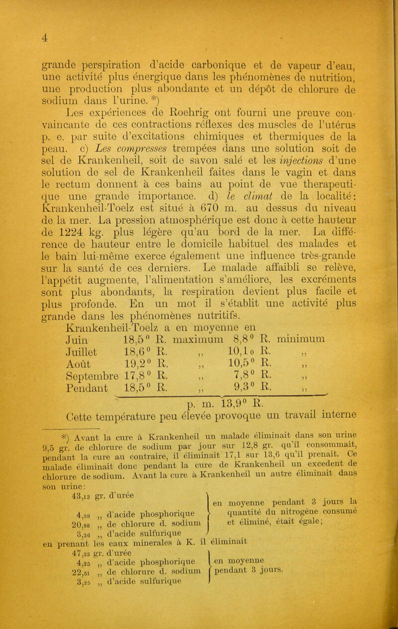 grande perspiration d'acide carbonique et de vapeur d'eau, une activité plus énergique dans les phénomènes de nutrition, une production plus abondante et un dépôt de chlorure de sodium dans l'urine. *) Les expériences de Roehrig ont fourni une preuve con- vaincante de ces contractions réflexes des muscles de l'utérus p. e. par suite d'excitations chimiques et thermiques de la peau, c) Les compresses trempées (lans une solution soit de sel de Krankenheil, soit de savon salé et les injections d'une solution de sel de Krankenheil faites dans le vagin et dans le rectum donnent à ces bains au point de vue thérapeuti- que une grande importance, d) le climat de la localité: Krankenheil-Toelz est situé à 670 m. au dessus du niveau de la mer. La pression atmosphérique est donc à cette hauteur de 1224 kg. plus légère qu'au bord de la mer. La diffé- rence de hauteur entre le domicile habituel des malades et le bain lui-même exerce également une influence très-grande sur la santé de ces derniers. Le malade affaibli se relève, l'appétit augmente, l'ahmentation s'améliore, les excréments sont plus abondants, la respiration devient plus facile et plus profonde. En un mot il s'établit une activité plus grande dans les phénomènes nutritifs. Krankenheil-Toelz a en moyenne en Juin 18,5 R. maximum 8,8 R. minimum Juillet 18,6 « R. „ 10, lo R. Août 19,2» R. „ 10,5° R. Septembre 17,8 R. „ 7,8 R. Pendant 18,5 R. „ 9,3 R. „ p. m. 13,9 R. Cette température peu élevée provoque un travail interne *) Avant la cure à Krankenlieil un malade éliminait clans son urine 9 5 gr. de clilorure de sodium par jour sur 12,8 gr. qu'il consommait, pendant la cure au contraire, il éliminait 17,1 sur 13,6 qu'il prenait. Ce malade éliminait donc pendant la cure de Krankenheil un excédent de chlorure de sodium. Avant la cure à Krankenheil un autre élmuuait dans son urine: 43,13 gr. d'urée en moyenne pendant 3 jours la 4,38 „ d'acide phosphorique \ quantité du nitrogène consumé 20,88 „ de chlorure d. sodium i et éliminé, était égale; 3,28 „ d'acide sulfurique en prenant les eaux minérales à K. il éliminait 47,2s gr. d'urée 4,25 ,, d'acide phosphorique 22,51 „ de chlornre d. sodium 3,25 „ d'acide sulfurique en moyenne 'pendant 3 jours.