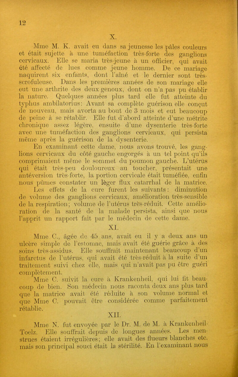 X. I\Ime M. K. avait eu dans sa jeunesse les pâles couleurs et était sujette à une tuméfaction très-forte des ganglions cervicaux. Elle se maria très-jeune à un officier, qui avait été affecté de lues comme jeune homme. De ce mariage naquirent six enfants, dont l'aîné et le dernier sont très- scrofuleuse. Dans les premières années de son mariage elle eut une arthrite des deux genoux, dont on n'a pas pu étabhr la nature. Quelques années plus tard elle fut atteinte du typhus ambilatorius: Avant sa complète guérison elle conçut de nouveau, mais avorta au bout de 3 mois et eut beaucoup de peine à se rétablir. Elle fut d'abord atteinte d'une métrite chronique assez légère, ensuite d'une dysenterie très-forte avec une tuméfaction des ganglions cervicaux, qui persista même après la guérison de la dysenterie. En examinant cette dame, nous avons trouvé, les gang- lions cervicaux du côté gauche engorgés à un tel point qu'ils comprimaient même le sommet du poumon gauche. L'utérus qui était très-peu douloureux au toucher, présentait une antéversion très-forte, la portion cervicale était tuméfiée, enfin nous pûmes constater un léger flux catarrhal de la matrice. Les effets de la cure furent les suivants : diminution de volume des ganglions cervicaux, amélioration très-sensible de la respiration; volume de l'utérus très-réduit. Cette amélio- ration de la santé de la malade persista, ainsi que nous l'apprit un rapport fait par le médecin de cette dame. XI. Mme C, âgée de 45 ans, avait eu il y a deux ans un ulcère simple de l'estomac, mais avait été guérie grâce k des soins très-nssidus. Elle souffrait maintenant beaucoup d'un infarctus de l'utérus, qui avait été très-réduit à la suite d'un traitement suivi chez elle, mais qui n'avait pas pu être guéri complètement. Mme C. suivit la cure à Krankenheil, qui lui fit beau- coup de bien. Son médecin nous raconta deux ans plus tard que la matrice avait été réduite à son volume normal et que Mme C. pouvait être considérée comme parfaitement rétablie. XIL Mme N. fut envoyée par le Dr. M. de M. à Krankenheil- Toelz. Elle souffrait depuis de longues années. Les men- strues étaient irrégulières ; elle avait des flueurs blanches etc. mais son principal souci était la stérilité. En l'examinant nous