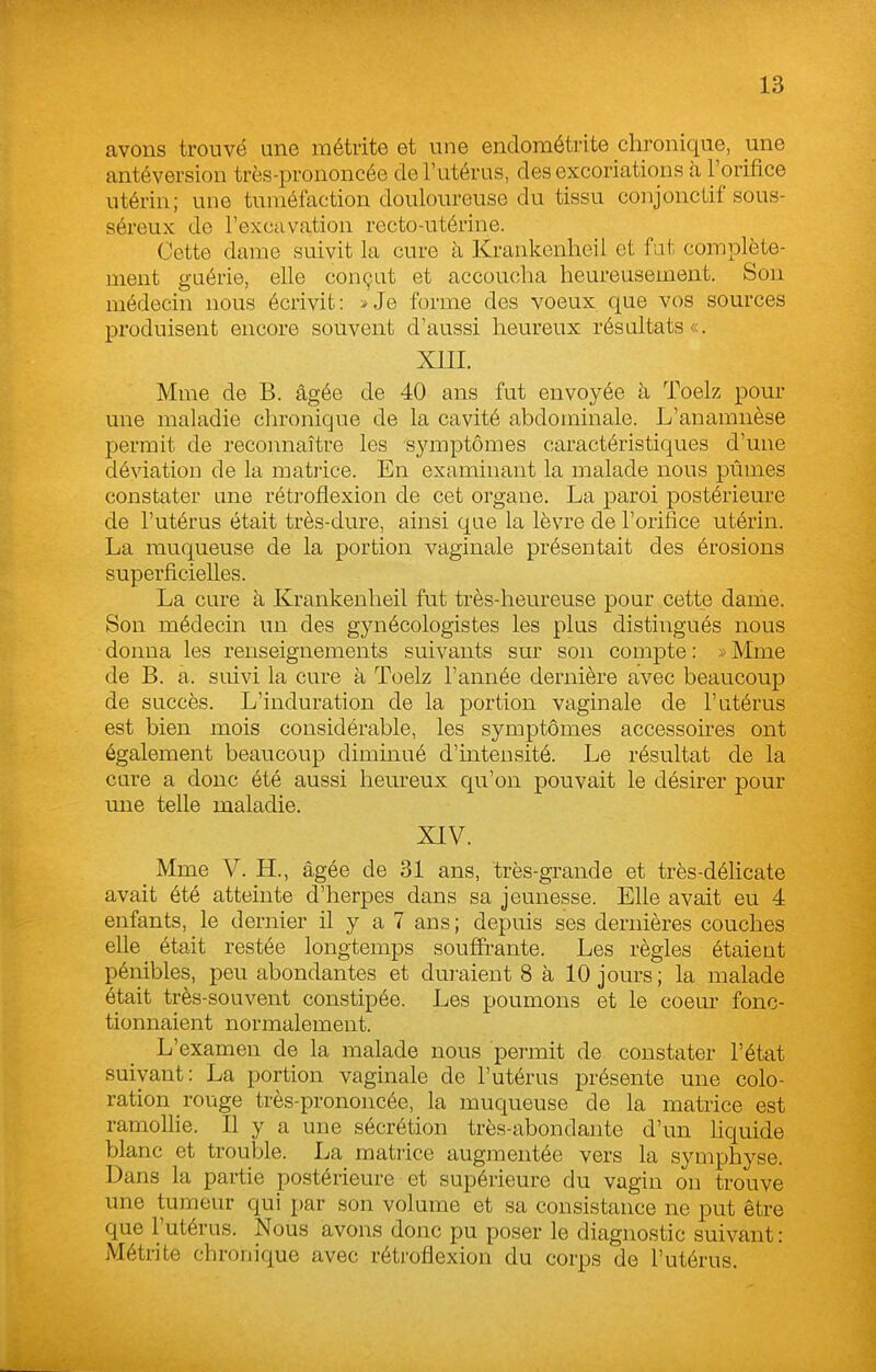 avons trouvé une métrite et une endométrite chronique, une antéversion très-prononcée de l'utérus, des excoriations à l'orifice utérin; une tuméfaction douloureuse du tissu conjonctif sous- séreux de l'excavation recto-utérine. Cette dame suivit la cure à Krankenheil et fat complète- ment guérie, elle conçut et accouclia heureusement. Son médecin nous écrivit : » Je forme des voeux que vos sources produisent encore souvent d'aussi heureux résultats «. XIII. Mme de B. âgée de 40 ans fut envoyée à Toelz pour une maladie chronique de la cavité abdominale. L'anamnèse permit de reconnaître les symptômes caractéristiques d'une déviation de la matiice. En examinant la malade nous pûmes constater une rétroflexion de cet organe. La paroi postérieure de l'utérus était très-dure, ainsi que la lèvre de l'orifice utérin. La muqueuse de la portion vaginale présentait des érosions superficielles. La cure à Krankenheil fut très-heureuse pour cette dame. Son médecin un des gynécologistes les plus distingués nous donna les renseignements suivants sur son compte : » Mme de B. a. suivi la cure à Toelz l'année dernière avec beaucoup de succès. L'induration de la portion vaginale de l'utérus est bien mois considérable, les symptômes accessoires ont également beaucoup diminué d'intensité. Le résultat de la cure a donc été aussi heureux qu'on pouvait le désirer pour une telle maladie. XIV. Mme V. H., âgée de 31 ans, très-grande et très-délicate avait été atteinte d'herpes dans sa jeunesse. Elle avait eu 4 enfants, le dernier il y a 7 ans; depuis ses dernières couches elle était restée longtemps souffrante. Les règles étaient pénibles, peu abondantes et duj-aient 8 à 10 jours ; la malade était très-souvent constipée. Les poumons et le coeur fonc- tionnaient normalement. L'examen de la malade nous permit de constater l'état suivant: La portion vaginale de l'utérus présente une colo- ration rouge très-prononcée, la muqueuse de la matrice est ramollie. Il y a une sécrétion très-abondante d'un hquide blanc et trouble. La matrice augmentée vers la symphyse. Dans la partie postérieure et supérieure du vagin on trouve une tumeur qui par son volume et sa consistance ne put être que l'utérus. Nous avons donc pu poser le diagnostic suivant : Métrite chronique avec rétroflexion du corps de l'utérus.