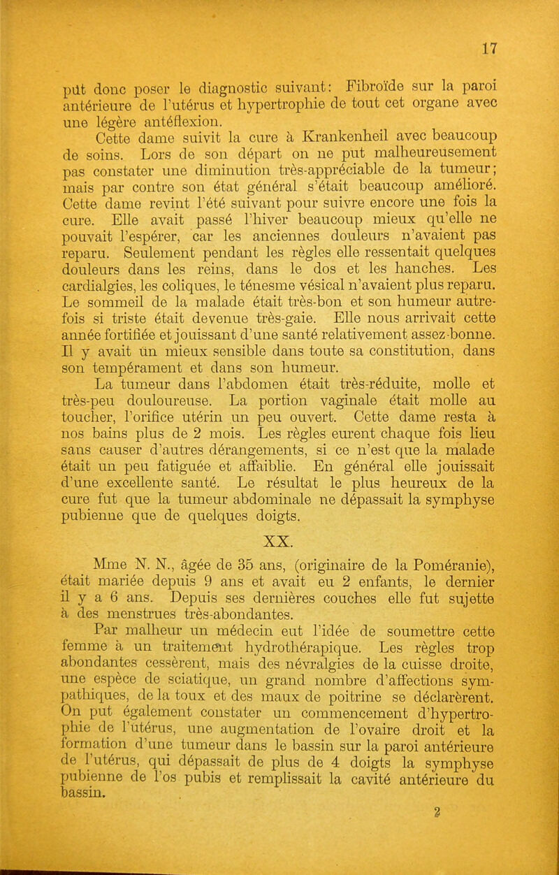 pilt donc poser le diagnostic suivant: Fibroïde sur la paroi antérieure de l'utérus et hypertrophie de tout cet organe avec une légère antéflexion. Cette dame suivit la cure à Krankenheil avec beaucoup de soins. Lors de son départ on ne put malheureusement pas constater une diminution très-appréciable de la tumeur; mais par contre son état général s'était beaucoup amélioré. Cette dame revint l'été suivant pour suivre encore une fois la cure. Elle avait passé l'hiver beaucoup mieux qu'elle ne pouvait l'espérer, car les anciennes douleurs n'avaient pas reparu. Seulement pendant les règles elle ressentait quelques douleurs dans les reins, dans le dos et les hanches. Les cardialgies, les coliques, le ténesme vésical n'avaient plus reparu. Le sommeil de la malade était très-bon et son humeur autre- fois si triste était devenue très-gaie. Elle nous arrivait cette année fortifiée et jouissant d'une santé relativement assez bonne. Il y avait un mieux sensible dans toute sa constitution, dans son tempérament et dans son humeur. La tumeur dans l'abdomen était très-réduite, molle et très-peu douloureuse. La portion vaginale était molle au toucher, l'orifice utérin un peu ouvert. Cette dame resta à nos bains plus de 2 mois. Les règles em-ent chaque fois lieu sans causer d'autres dérangements, si ce n'est que la malade était un peu fatiguée et affaiblie. En général elle jouissait d'une excellente santé. Le résultat le plus heureux de la cure fut que la tumeur abdominale ne dépassait la symphyse pubienne que de quelques doigts. XX. Mme N. N., âgée de 35 ans, (originaire de la Poméranie), était mariée depuis 9 ans et avait eu 2 enfants, le dernier il y a 6 ans. Depuis ses dernières couches elle fut sujette à des menstrues très-abondantes. Par malheur un médecin eut l'idée de soumettre cette femme à un traitement hydrothérapique. Les règles trop abondantes cessèrent, mais des névralgies de la cuisse droite, une espèce de sciatique, un grand nombre d'affections sym- patliiques, de la toux et des maux de poitrine se déclarèrent. On put également constater un commencement d'hypertro- phie de l'utérus, une augmentation de l'ovaire droit et la formation d'une tumeur dans le bassin sur la paroi antérieure de l'utérus, qui dépassait de plus de 4 doigts la symphyse pubienne de l'os pubis et remplissait la cavité antérieure du bassin. 2