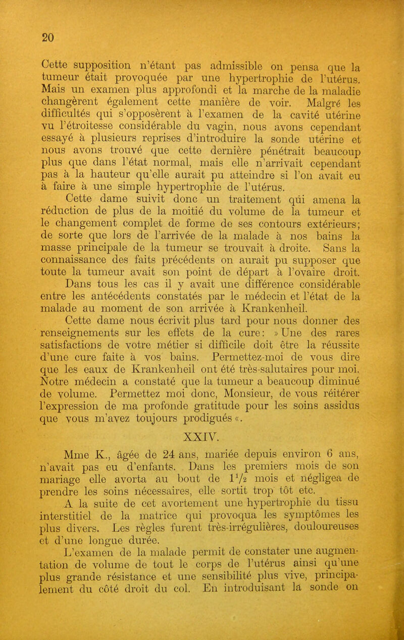 Cette supposition n'étant pas admissible on pensa que la tumeur était provoquée par une hypertrophie de l'utérus. Mais un examen plus approfondi et la marche de la maladie changèrent également cette manière de voir. Malgré les difficultés qui s'opposèrent à l'examen de la cavité utérine vu l'étroitesse considérable du vagin, nous avons cependant essayé à plusieurs reprises d'introduire la sonde utérine et nous avons trouvé que cette dernière pénétrait beaucoup plus que dans l'état normal, mais elle n'arrivait cependant pas à la hauteur qu'elle aurait pu atteindre si l'on avait eu à faire à une simple hypertrophie de l'utérus. Cette dame suivit donc un traitement qui amena la réduction de plus de la moitié du volume de la tumeur et le changement complet de forme de ses contours extérieurs; de sorte que lors de l'arrivée de la malade à nos bains la masse principale de la tumeur se trouvait à droite. Sans la connaissance des faits précédents on aurait pu supposer que toute la tumeur avait son point de départ à l'ovaire droit. Dans tous les cas il y avait une dififérence considérable entre les antécédents constatés par le médecin et l'état de la malade au moment de son arrivée à Krankenheil. Cette dame nous écrivit plus tard pour nous donner des renseignements sur les effets de la cure: »Une des rares satisfactions de votre métier si difficile doit être la réussite d'une cure faite à vos bains. Permettez-moi de vous dire que les eaux de Krankenheil ont été très-salutaires pour moi. Notre médecin a constaté que la tumeur a beaucoup diminué de volume. Permettez moi donc, Monsieur, de vous réitérer l'expression de ma profonde gratitude pour les soins assidus que vous m'avez toujours prodigués». XXIV. Mme K., âgée de 24 ans, mariée depuis environ 6 ans, n'avait pas eu d'enfants. Dans les premiers mois de son mariage elle avorta au bout de IV2 mois et négligea de prendre les soins nécessaires, elle sortit trop tôt etc. A la suite de cet avortement une hypertrophie du tissu interstitiel de la matrice qui provoqua les symptômes les plus divers. Les règles furent très-irrégulières, douloureuses et d'une longue durée. L'examen de la malade permit de constater une augmen- tation de volume de tout le corps de l'utérus ainsi qu'une plus grande résistance et une sensibilité plus vive, principa- lement du côté droit du col. En introduisant la sonde on