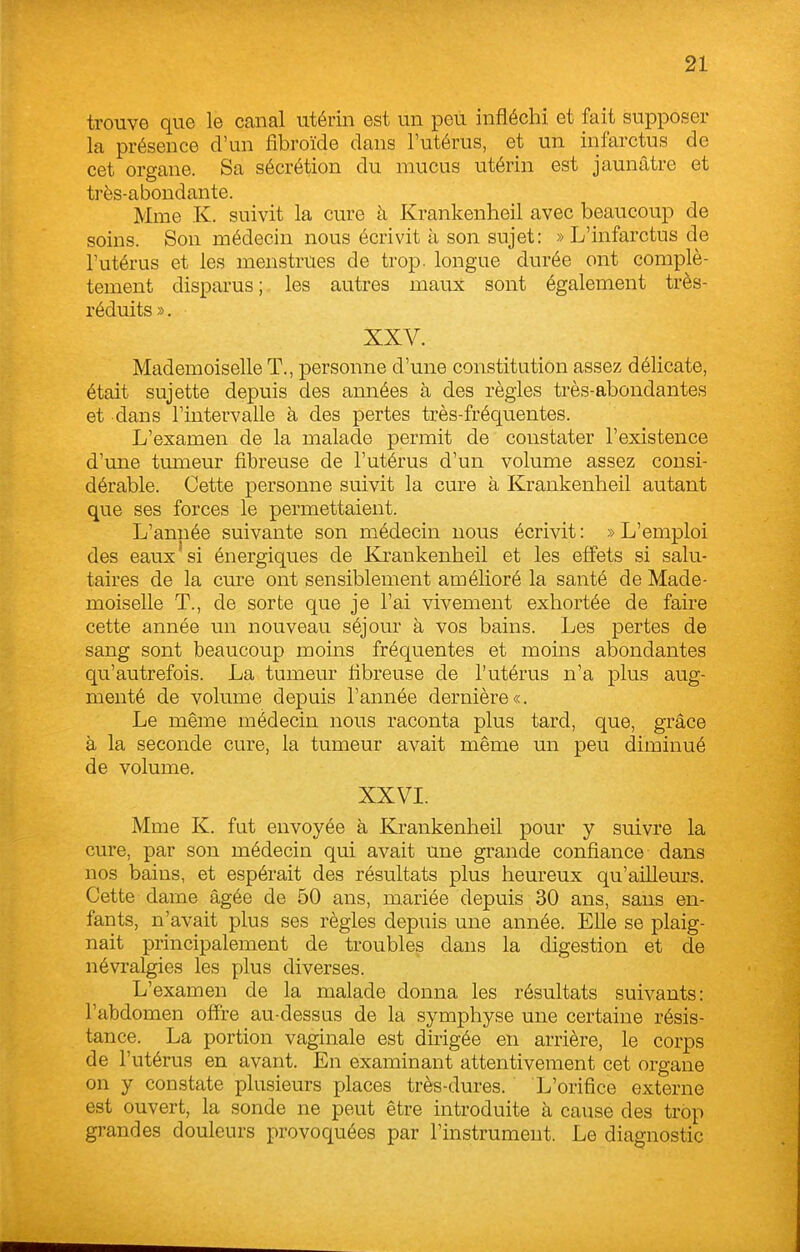 trouve que le canal utérin est un peu infléchi et fait supposer la présence d'un fibroïde dans l'utérus, et un infarctus de cet organe. Sa sécrétion du mucus utérin est jaunâtre et très-abondante. Mme K. suivit la cure à Krankenheil avec beaucoup de soins. Son médecin nous écrivit à son sujet: » L'infarctus de l'utérus et les menstrues de trop, longue durée ont complè- tement disparus; les autres maux sont également très- réduits ». XXV. Mademoiselle T., personne d'une constitution assez délicate, était sujette depuis des années à des règles très-abondantes et dans l'intervalle à des pertes très-fréquentes. L'examen de la malade permit de constater l'existence d'une tumeur fibreuse de l'utérus d'un volume assez consi- dérable. Cette personne suivit la cure à Krankenheil autant que ses forces le permettaient. L'année suivante son médecin nous écrivit : » L'emploi des eaux si énergiques de Krankenheil et les effets si salu- taires de la cure ont sensiblement amélioré la santé de Made- moiselle T., de sorte que je l'ai vivement exhortée de faire cette année un nouveau séjour à vos bains. Les pertes de sang sont beaucoup moins fréquentes et moins abondantes qu'autrefois. La tumeur fibreuse de l'utérus n'a plus aug- menté de volume depuis l'année dernière*. Le même médecin nous raconta plus tard, que, grâce à la seconde cure, la tumeur avait même un peu diminué de volume. XXVI. Mme K. fat envoyée à Krankenheil pour y suivre la cure, par son médecin qui avait une grande confiance dans nos bains, et espérait des résultats plus heureux qu'ailleurs. Cette dame âgée de 50 ans, mariée depuis 30 ans, sans en- fants, n'avait plus ses règles depuis une année. Elle se plaig- nait principalement de troubles dans la digestion et de névralgies les plus diverses. L'examen de la malade donna les résultats suivants: l'abdomen offre au-dessus de la symphyse une certaine résis- tance. La portion vaginale est dirigée en arrière, le corps de l'utérus en avant. En examinant attentivement cet organe on y constate plusieurs places très-dures. L'orifice externe est ouvert, la sonde ne peut être introduite à cause des trop grandes douleurs provoquées par l'instrument. Le diagnostic