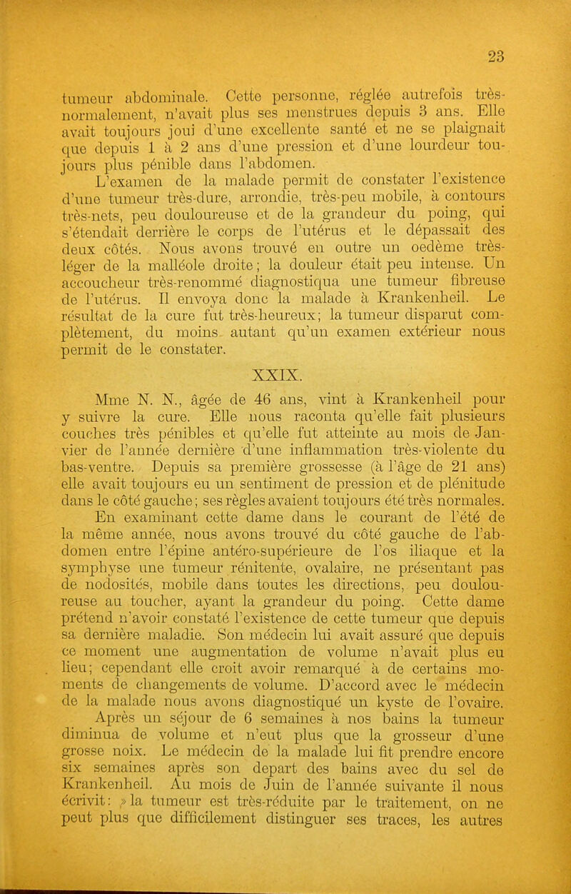 tumeur abdominale. Cette personne, réglée autrefois très- normalement, n'avait plus ses menstrues depuis 3 ans. Elle avait toujours joui d\me excellente santé et ne se plaignait que depuis 1 à 2 ans d'une pression et d'une lourdeur tou- jours plus pénible dans l'abdomen. L'examen de la malade permit de constater l'existence d'une tumeur très-dure, arrondie, très-peu mobile, à contours très-nets, peu douloureuse et de la grandeur du poing, qui s'étendait derrière le corps de l'utérus et le dépassait des deux côtés. Nous avons trouvé en outre un oedème très- léger de la malléole droite ; la douleur était peu intense. Un accoucheur très-renommé diagnostiqua une tumeur fibreuse de l'utérus. Il envoya donc la malade à Krankenheil. Le résultat de la cure fut très-heureux; la tumeur disparut com- plètement, du moins autant qu'un examen extérieur nous permit de le constater. XXIX. Mme N. N., âgée de 46 ans, vint à Krankenheil pour y suivre la cure. Elle nous raconta qu'elle fait plusieurs couches très pénibles et qu'elle fut atteinte au mois de Jan- vier de l'année dernière d'une inflammation très-violente du bas-ventre. Depuis sa première grossesse (à l'âge de 21 ans) elle avait toujours eu un sentiment de pression et de plénitude dans le côté gauche; ses règles avaient toujours été très normales. En examinant cette dame dans le courant de l'été de la même année, nous avons trouvé du côté gauche de l'ab- domen entre l'épine antéro-supérieure de l'os iliaque et la symphyse une tumeur rénitente, ovalaire, ne présentant pas de nodosités, mobile dans toutes les directions, peu doulou- reuse au toucher, ayant la grandeur du poing. Cette dame prétend n'avoir constaté l'existence de cette tumeur que depuis sa dernière maladie. Son médecin lui avait assm'é que depuis ce moment une augmentation de volume n'avait plus eu lieu; cependant elle croit avoir remarqué à de certains mo- ments de changements de volume. D'accord avec le médecin de la malade nous avons diagnostiqué un kyste de l'ovaire. Après un séjour de 6 semaines à nos bains la tumeur diminua de volume et n'eut plus que la grosseur d'une grosse noix. Le médecin de la malade lui fit prendre encore six semaines après son départ des bains avec du sel de Krankenheil. Au mois de Juin de l'année suivante il nous écrivit: » la tumeur est très-réduite par le traitement, on ne peut plus que difficilement distinguer ses traces, les autres