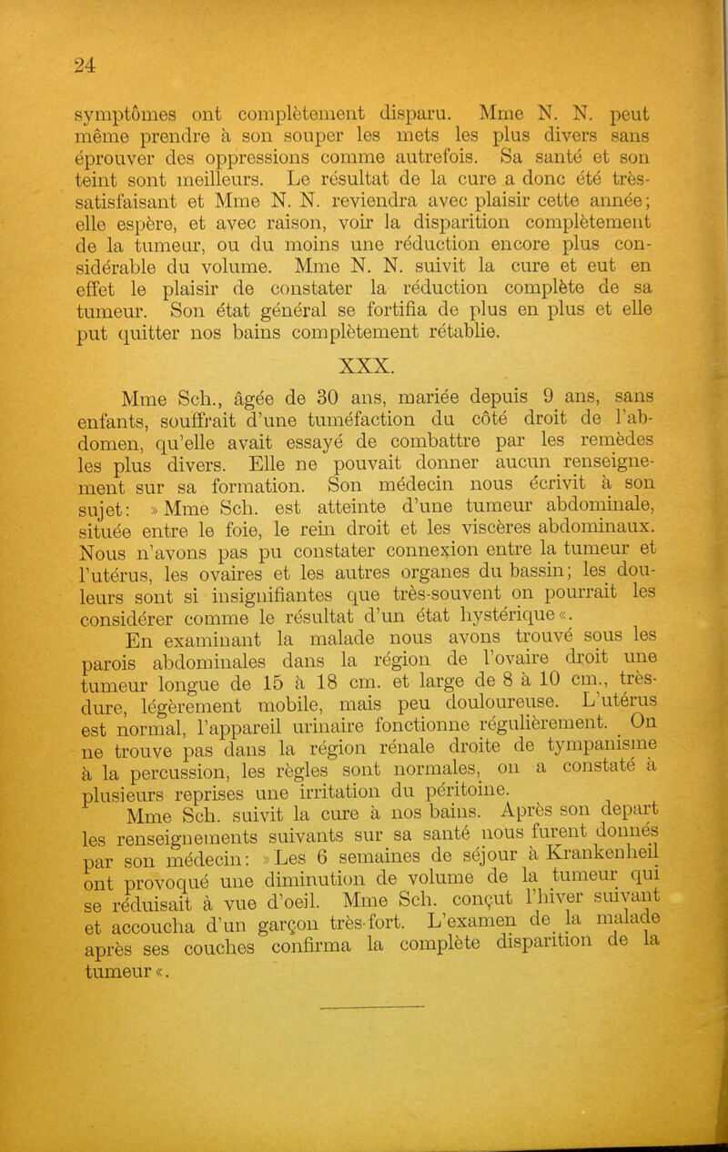 symptômes ont complètement disparu. Mme N. N. peut même prendre à son souper les mets les plus divers sans éprouver des oppressions comme autrefois. Sa santé et son teint sont meilleurs. Le résultat de la cure a donc été très- satisfaisant et Mme N. N. reviendra avec plaisir cette année ; elle espère, et avec raison, voir la disparition complètement de la tumeur, ou du moins une réduction encore plus con- sidérable du volume. Mme N. N. suivit la cure et eut en effet le plaisir de constater la réduction complète de sa tumeur. Son état général se fortifia de plus en plus et elle put quitter nos bains complètement rétablie. XXX. Mme Sch., âgée de 30 ans, mariée depuis 9 ans, sans enfants, souffrait d'une tuméfaction du côté droit de l'ab- domen, qu'elle avait essayé de combattre par les remèdes les plus divers. Elle ne pouvait donner aucun renseigne- ment sur sa formation. Son médecin nous écrivit à son sujet: »Mme Sch. est atteinte d'une tumeur abdominale, située entre le foie, le rein droit et les viscères abdominaux. Nous n'avons pas pu constater connexion entre la tumeur et l'utérus, les ovaires et les autres organes du bassin ; les dou- leurs sont si insignifiantes que très-souvent on pourrait les considérer comme le résultat d'un état hystérique «. En examinant la malade nous avons trouvé sous les parois abdominales dans la région de l'ovaire droit une tumeur longue de 15 à 18 cm. et large de 8 à 10 cm., très- dure, légèrement mobile, mais peu douloureuse. L'utérus est normal, l'appareil urinaire fonctionne régulièrement. _ On ne trouve pas dans la région rénale droite de tympamsme à la percussion, les règles sont normaleson a constaté a plusieurs reprises une irritation du péritoine. Mme Sch. suivit la cure à nos bains. Après son départ les renseignements suivants sur sa santé nous furent donnés par son médecin: »Les 6 semaines de séjour à Krankenheil ont provoqué une diminution de volume de la tumeur qui se recuisait à vue d'oeil. Mme Sch. conçut l'hiver suivant et accoucha d'un garçon très-fort. L'examen de_ la malade après ses couches confirma la complète disparition de la tumeur «.