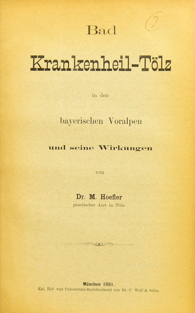 Bad ^ Zrankenheil-Töls in den bayerischen Voralpen uiicl seine TVirkmioren von Dr. M. Hoefler practischer Arzt in Tölz. München 1881. Kgl. Hof- und Universitiits-Buchdruckerci von Dr. C. Wolf & Sohn.