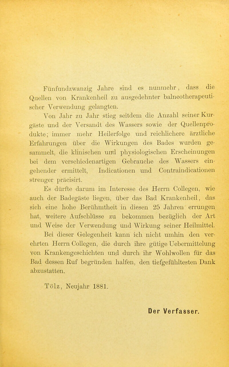 Fünfundzwanzig Jahre sind es nunmehr, dass die Quellen von Krankenheil zu ausgedehnter balneotherapeuti- scher Verwendung gelangten. A^on Jahr zu Jahr stieg seitdem die Anzahl seiner Kur- gäste und der Versandt des Wassers sowie der Quellenpro- dukte; immer mehr Heilerfolge und reichlichere ärztliche Erfahrungen über die Wirkungen des Bades wurden ge- sammelt, die klinischen und physiologischen Erscheinungen bei dem verschiedenartigen Gebrauche des Wassers ein- gehender ermittelt, Indicationen und Contraindicationen sti^enger präcisirt. Es dürfte darum im Interesse des Herrn Collegen, wie auch der Badegäste liegen, über das Bad Krankenheil, das sich eine hohe Berühmtheit in diesen 25 Jahren errungen hat, weitere Aufschlüsse zu bekommen bezüglich der Art und Weise der Verwendung und Wirkung seiner Heilmittel. Bei dieser Gelegenheit kann ich nicht umhin den ver- ehrten Herrn Collegen, die durch ihre gütige Uebermittelung von Krankengeschichten und durch ihr Wohlwollen für das Bad dessen Ruf begründen halfen, den tiefgefühltesten Dank abzustatten. Tölz, Neujahr 1881. Der Verfasser.