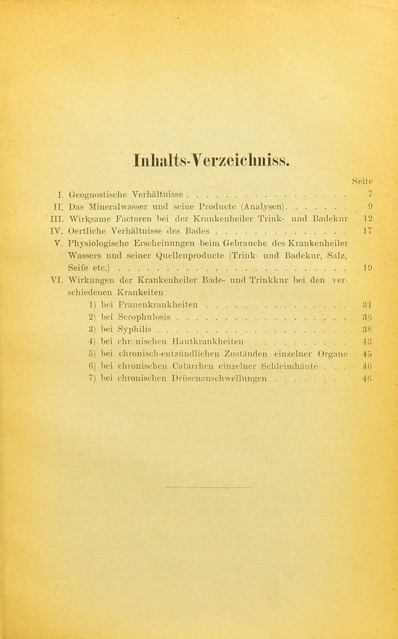 InlialtS Verzcicliuiss. Heile I. Geoyiiostiwche Veiliältiiisse 7 II. Das Mineralwasser nud seine Produete (Analysen) 9 III. Wirk,same Factoren bei der Kvankenlieiler Trink- nnä Badekur 12 IV. Oertliche Verhältnisse des Bades 17 V. Physiologische Erscheinungen beim Gebrauche des Krankenheiler Wassers und seiner Quellenproducte (Trink- und Badekur, Salz, Seife etc.) 19 VI. Wirkungen der Krankenheiler Bade- und Trinkkur ))ei den ver- schiedeneu Kränkelten 1) bei Franenkraukheiten 31 2) bei Scrophnlosis 'ü'j 3) bei Syphilis 38 4) bei chronischen Hautkrankheiten du 5) bei chronisch-entzi'indlichen Zuständen einzelner Organe 45 G) bei chronischen Calanhon einzebier Schleimhäute . . . 4ü 7) bei chronischen Drüseuansclnvelluugeu 4<)