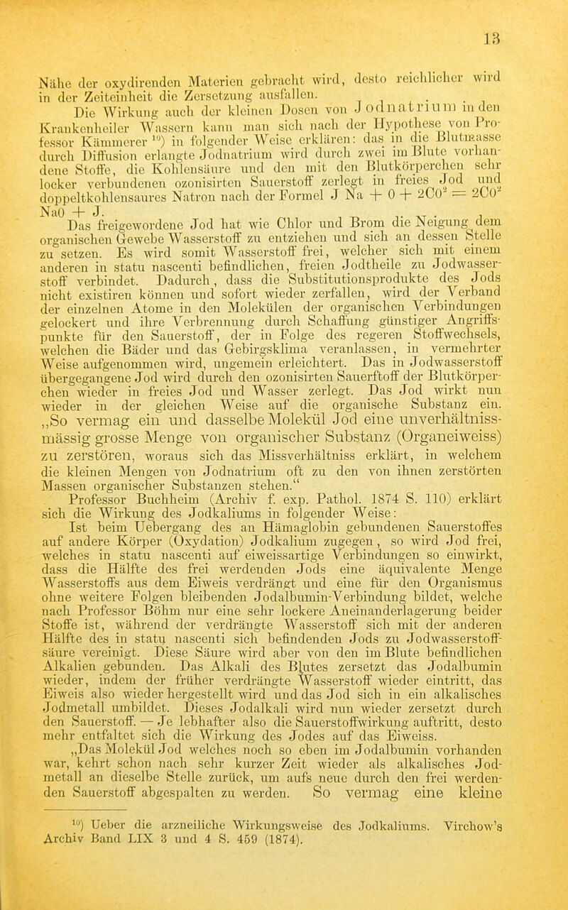 Nähe der oxydirendcn Materien gebracht wird, desto reichhcher wird in der Zeitcinlieit die Zersetzung ausfallen. Die Wirkung auch der kleiuou Dosen von Jodnatriuni in den Krankenheiler Wassern kann man sich nach der Hypothese von Pro- fessor Kämmerer 0 in folgender Weise erklären: das in die iSlutmasse durch Diffusion erlangte Joduatrium wird durch zwei im Blute vorhan- dene Stoffe, die Kohlensäure und den mit den Blutkörperchen selir locker verbuudcnen ozonisirten Sauerstoff zerlegt m freies Jo^ und doppeltkohlensaures Natron nach der Formel J Na + 0 + 200 — 2L0 ^'^^Das freigewordene Jod hat wie Chlor und Brom die Neigung dem organischen Gewebe Wasserstoff zu entziehen und sich an dessen Stelle zu setzen. Es wird somit Wasserstoff frei, welcher sich mit einem anderen in statu nascenti befindlichen, freien Jodtheile zu Jodwasser- stoff verbindet. Dadurch, dass die Substitutionsprodukte des Jods nicht existiren können und sofort wieder zerfjxllen, wird der Verband der einzelnen Atome in den Molekülen der organischen Verbindungen gelockert und ihre Verbrennung durch Schaffung günstiger Angriffs- punkte für den Sauerstoff, der in Folge des regeren Stoffwechsels, welchen die Bäder und das Grebirgsklima veranlassen, in vermehrter Weise aufgenommen wird, ungemein erleichtert. Das in Jodwasserstoff übergegangene Jod wird durch den ozonisirten Sauerftoff der Blutkörper- chen wieder in freies Jod und Wasser zerlegt. Das Jod wirkt nun wieder in der gleichen Weise auf die organische Substanz ein. „So vermag ein und dasselbe Molekül Jod eine unverhältniss- mässig grosse Menge von organischer Substanz (Organeiweiss) zu zerstören, woraus sich das Missverhältniss erklärt, in welchem die kleinen Mengen von Jodnatrium oft zu den von ihnen zerstörten Massen organischer Substanzen stehen. Professor Buchheim (Archiv £ exp. Pathol. 1874 S. 110) erklärt sich die Wirkung des Jodkaliums in folgender Weise: Ist beim Uebergang des an Hämaglobin gebundenen Sauerstoffes auf andere Körper (Oxydation) Jodkalium zugegen, so wird Jod frei, welches in statu nascenti auf eiweissartige Verbindungen so einwirkt, dass die Hälfte des frei werdenden Jods eine äquivalente Menge Wasserstoffs aus dem Eiweis verdrängt und eine für den Organismus ohne weitere Folgen bleibenden Jodalbumin-Verbindung bildet, welche nach Professor Böhm nur eine sehr lockere Aneinauderlagerung beider Stoffe ist, während der verdrängte Wasserstoff sich mit der anderen Hälfte des in statu nascenti sich befindenden Jods zu Jodwasserstoff- säure vereinigt. Diese Säure wird aber von den im Blute befindlichen Alkalien gebunden. Das Alkali des Blutes zersetzt das Jodalbumin wieder, indem der früher verdrängte Wasserstoff wieder eintritt, das Eiweis also wieder hergestellt wird und das Jod sich in ein alkalisches Jodmetall umbildet. Dieses Jodalkali wird nun wieder zersetzt durch den Sauerstoff. — Je lebhafter also die Sauerstoflfwirkung auftritt, desto mehr entfaltet sich die Wirkung des Jodes auf das Eiweiss. „Das Molekül Jod welches noch so eben im Jodalbumin vorhanden war, kehrt schon nach sehr kurzer Zeit wieder als alkalisches Jod- metall an dieselbe Stelle zurück, um aufs neue durch den frei werden- den Sauerstoff abgespalten zu werden. So vermag eine kleine Ueber die arzneiliche Wirkungsweise des Jodkaliums. Virchow's Archiv Band LIX 3 und 4 S. 459 (1874).