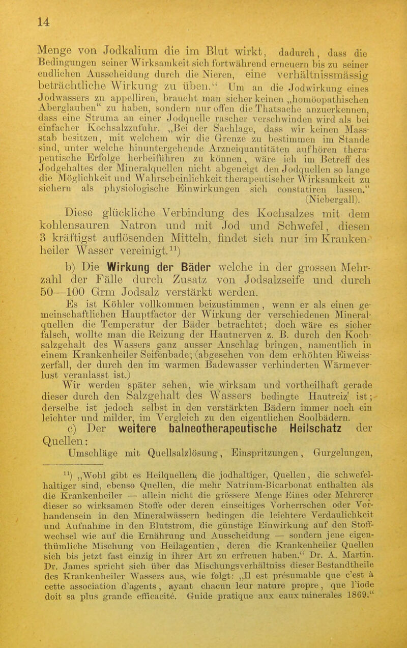 Menge von Jodkalium die im Blnt wirkt, dadurch, dass die Bedingungen seiner Wirksamkeit sieh iortwährend erneuern bis zu seiner endlichen Ausscheidung durch die Nieren, eine verhältnissmässig beträchtliche Wirkung zu üben. Um an die Jodwirkung eines Jodwassers zu apitelliren, braucht man siclier keinen „homöopatliischen Aberglauben zu Jiaben, sondern nur offen die Thatsaclie anzuerkennen, dass (une Struma an einer eJodquelle rascher verschwinden wird als bei einfacher Kochsalzzufuhr. „Bei der Sachlage, dass wir keinen Mass- stab besitzen, mit wclcliem wir die Grenze zu bestimmen im Stande sind, imter welche hinuntergehende Arzneiquantitäten aufhören thera- peutische Erfolge herbeiführen zu können, wäre ich im Betreff des Jodgehaltes der Mineralquellen nicht abgeneigt den Jodquellen so lange die Möglichkeit und Wahrscheinlichkeit therapeutischer Wirksamkeit zu sichern als physiologische Einwirkungen sich constatiren lassen. (iN^iebergall). Diese glückliche Verbindung des Kochsalzes mit dem kohlensauren Natron und mit Jod und Schwefel, diesen 3 kräftigst auflösenden Mitteln, findet sich nur im Kranken- heiler Wasser vereinigt. b) Die Wirkung der Bäder welche in der grossen Mehr- zahl der Fälle durch Zusatz von Jodsalzseife und durch 50—100 Grm Jodsalz verstärkt werden. Es ist Köhler vollkommen beizustimmen, wenn er als einen ge- meinschaftlichen Hauptfactor der Wirkung der verschiedenen Mineral- quellen die Temperatur der Bäder betrachtet; doch wäre es sicher falsch, wollte man die Reizung der Hautnerven z. B. durch den Koch- salzgehalt des Wassers ganz ausser Anschlag bringen, namentlich in einem Krankenheiler Seifenbade; (abgesehen von dem erhöhten Eiweiss- zerfall, der durch den im warmen Badewasser verhinderten Wärmever- lust veranlasst ist.) Wir werden später sehen, wie wirksam und vortheilhaft gerade dieser durch den Salzgehalt des Wassers bedingte Hautreiz- ist; derselbe ist jedoch selbst in den verstärkten Bädern immer noch ein leichter und milder, im A'^ergleich zu den eigentlichen Soolbädern. c) Der weitere balneotherapeutische Heilschatz der Quellen: Umschläge mit Quellsalzlösung, Einspritzungen, Gurgelungen, ) ,,Wohl gibt es Heilquellen^ die jodhaltiger, Quellen, die schwefel- haltiger sind, ebenso Quellen, die mehr Natrium-Bicarhonat enthalten als die Krankenheiler — allein nicht die grössere Menge Eines oder Mehrerer dieser so wirksamen Stoffe oder deren einseitiges Vorherrschen oder Vor- handensein in den Mineralwässern bedingen die leichtere Verdaulichkeit und Aufnahme in den Blutstrom, die günstige Eiu^^ii-kuug auf den Stoff- wechsel wie auf die Ernährung und Ausscheidung — sondern jene eigeu- thümliche Mischung von Heilagentien , deren die Kraukeuheiler Quellen sich bis jetzt fast einzig in ihrer Art zu erfreuen haben. Dr. A. Martin. Dr. James spricht sich über das MLschungsverliältniss dieser Bestandtheile des Krankenheiler Wassers aus, vrie folgt: „II est presumable que c'est ä cette association d'agents, ayant chacun leur nature propre, que l'iode doit sa plus grande efiicacite. Guide pratique aux eaux niinerales 1869.