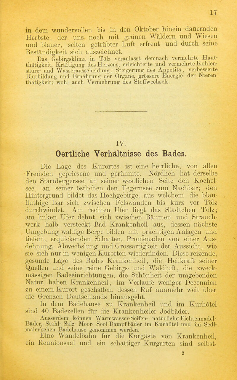 in dem wundervollen bis in den Oktober hinein dauernden Herbste, der uns noch mit grünen Wäldern und Wiesen und blauer, selten getrübter Luft erfreut und durch seine Beständigkeit sich auszeichnet. Das Gebirgsklima in Tölz veranlasst demnach vermehrte Haut- thätigkeit, Kräftigung des Herzens, erleichterte und vermehrte Kohlen- säure- und Wasserausscheidung; Steigerung des Appetits, verbesserte Blutbildung und Ernährung der Organe, grössere Energie der Nieren- thätigkeit; wohl auch Vermehrung des Stoffwechsels. IV. Oertliche Verhältnisse des Bades. Die Lage des Kurortes ist eine herrliche, von allen Fremden gepriesene und gerühmte. Nördlich hat derselbe den Starnbergersee, an seiner westlichen Seite den Kochel- see, an seiner östlichen den Tegernsee zum Nachbar; den Hintergrund bildet das Hochgebirge, aus welchem die blau- fluthige Isar sich zwischen Felswänden bis kurz vor Tölz durchwindet. Am rechten Ufer liegt das Städtchen Tölz; am Unken Ufer dehnt sich zwischen Bäumen und Strauch- werk halb versteckt Bad Krankenheil aus, dessen nächste Umgebung waldige Berge bilden mit prächtigen Anlagen und tiefem, erquickenden Schatten, Promenaden von einer Aus- delmung, Abwechslung und Grossartigkeit der Aussicht, wie sie sich nur in wenigen Kurorten wiederfinden. Diese reizende, gesunde Lage des Bades Krankenheil, die Heilkraft seiner Quellen und seine reine Gebirgs- und Waldluft, die zweck- mässigen Badeeinrichtungen, die Schönheit der umgebenden Natur, haben Krankenheil, im Verlaufe weniger Decennien zu einem Kurort geschaffen, dessen Ruf nunmehr weit über die Grenzen Deutschlands hinausgeht. In dem Badehause zu Krankenheil und im Kurhotel sind 40 Badezellen für die Krankenheiler Jodbäder. Ausserdem können Warmwasser-Seifen- natürliche Fichtennadel- Bäder, Stahl- Salz- Moor- Sool-Dampfbäder im Kurhötel und im Sedl- maier'schcn Badehause genommen werden. Eine Wandelbahn für die Kurgäste von Krankenheil, ein Reunionsual und ein schattiger Kurgarten sind selbst- 2