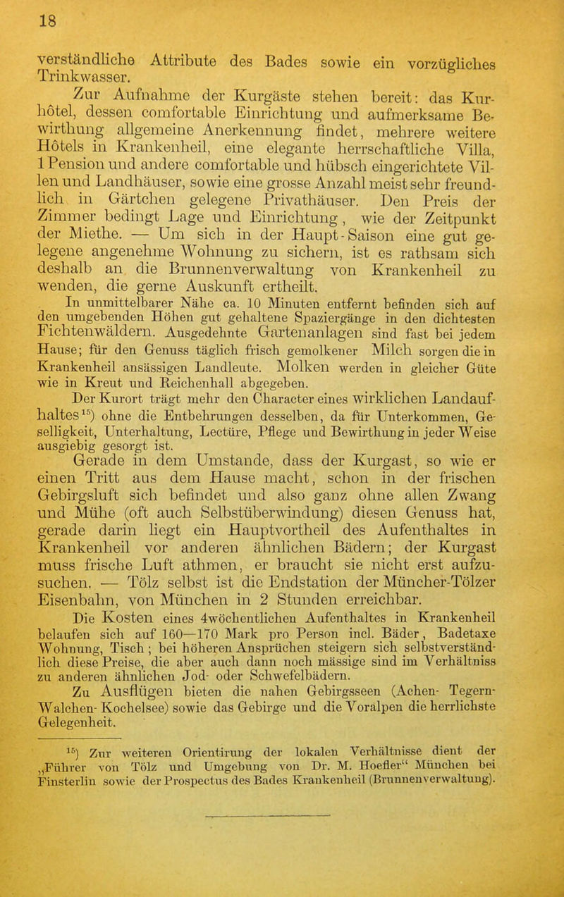 verständliche Attribute des Bades sowie ein vorzügliches Trinkwasser. Zur Aufnahme der Kurgäste stehen bereit: das Kur- hotel, dessen comfortable Einrichtung und aufmerksame Be- wirthung allgemeine Anerkennung findet, mehrere weitere Hotels in Krankenheil, eine elegante herrschafthche Villa, 1 Pension und andere comfortable und hübsch eingerichtete Vil- len und Landhäuser, sowie eine grosse Anzahl meist sehr freund- hch in Gärtchen gelegene Privathäuser. Den Preis der Zimmer bedingt Lage und Einrichtung, wie der Zeitpunkt der Miethe. — Um sich in der Haupt-Saison eine gut ge- legene angenehme Wohnung zu sichern, ist es rathsam sich deshalb an die Brunnenverwaltung von Krankenheil zu wenden, die gerne Auskunft ertheilt. In unmittelbarer Nähe ca. 10 Minuten entfernt befinden sich auf den umgebenden Höhen gut gehaltene Spaziergänge in den dichtesten Fichtenwäldern. Ausgedehnte Gartenanlagen sind fast bei jedem Hause; für den Genuss täglich frisch gemolkener Milch sorgen die in Krankenheil ansässigen Landleute. Molken werden in gleicher Grüte wie in Kreut und Reichenhall abgegeben. Der Kurort trägt mehr den Character eines wirklichen Landauf- haltes'*) ohne die Entbehrungen desselben, da für Unterkommen, Ge- selligkeit, Unterhaltung, Leetüre, Pflege und Bewirthung in jeder Weise ausgiebig gesorgt ist. Gerade in dem Umstände, dass der Kurgast, so wie er einen Tritt aus dem Hause macht, schon in der frischen Gebirgsluft sich befindet und also ganz ohne allen Zwang und Mühe (oft auch Selbstüberwmdung) diesen Genuss hat, gerade darin liegt ein Hauptvortheil des Aufenthaltes in Krankenheil vor anderen ähnlichen Bädern; der Kurgast muss frische Luft athraen, er braucht sie nicht erst aufzu- suchen. — Tölz selbst ist die Endstation der Müncher-Tölzer Eisenbahn, von München in 2 Stunden erreichbar. Die Kosten eines 4wöchentlichen Aufenthaltes in Krankenheil belaufen sich auf 160—170 Mark pro Person incl. Bäder, Badetaxe Wohnung, Tisch; bei höheren Ansprüchen steigern sich selbstverständ- lich diese Preise, die aber auch dann noch mässige sind im Verhältniss zu anderen ähnlichen Jod- oder Schwefelbädern. Zu Ausflügen bieten die nahen Gebirgsseen (Achen- Tegern- Walchen- Kochelsee) sowie das Gebirge und die Voralpen die herrlichste Gelegenheit. Zur weiteren Orientirung der lokalen Verhältnisse dient der „Führer von Tölz und Umgebung von Dr. M. Hoefler München bei Finsterliu sowie der Prospectus des Bades Kraukeulieil (Brunnenverwaltuug).