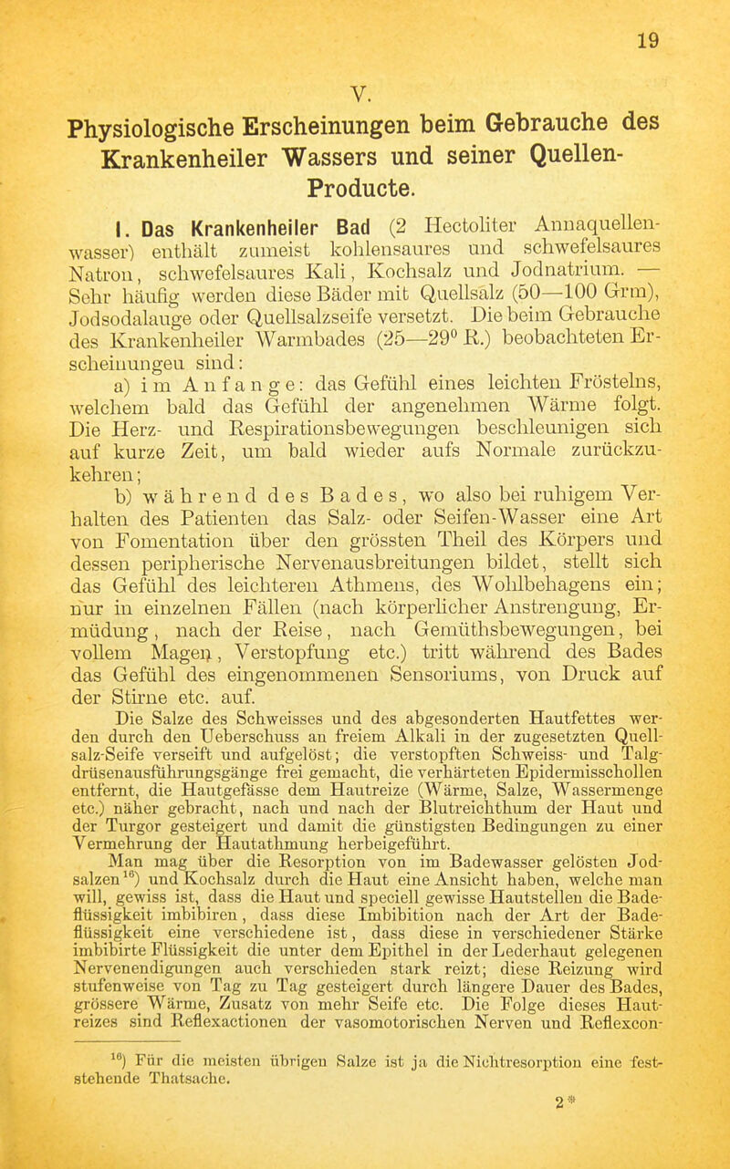 V. Physiologische Erscheinungen beim Gebrauche des Krankenheiler Wassers und seiner Quellen- Producte. I. Das Krankenheiler Bad (2 Hectoliter Annaquelleii- wasser) enthält zumeist kohlensaures und schwefelsaures Natron, schwefelsaures KaU, Kochsalz und Jodnatrium. — Sehr häufig werden diese Bäder mit Quellsalz (50—100 Grm), Jodsodalauge oder Quellsalzseife versetzt. Die beim Gebrauche des Krankenheiler Warmbades (25—29*^ R.) beobachteten Er- scheinungen sind: a) im Anfange: das Gefühl eines leichten Frösteins, welchem bald das Gefühl der angenehmen Wärme folgt. Die Herz- und Respirationsbewegungen beschleunigen sich auf kurze Zeit, um bald wieder aufs Normale zurückzu- kehren ; b) während des Bades, wo also bei ruhigem Ver- halten des Patienten das Salz- oder Seifen-Wasser eine Art von Fomentation über den gross ten Theil des Körpers und dessen peripherische Nervenausbreitungen bildet, stellt sich das Gefühl des leichteren Athmens, des Wohlbehagens ein; nur in einzelnen Fällen (nach körperhcher Anstrengung, Er- müdung , nach der Reise, nach Gemüthsbewegungen, bei vollem Magei;, Verstopfung etc.) tritt während des Bades das Gefühl des eingenommenen Sensoriums, von Druck auf der Stirne etc. auf. Die Salze des Schweisses und des abgesonderten Hautfettes wer- den durcli den Uebei-schuss an freiem Alkali in der zugesetzten Quell- salz-Seife verseift und aufgelöst; die verstopften Schweiss- und Talg- drüsenausführungsgänge frei gemacht, die verhärteten Bpidermisschollen entfernt, die Hautgefässe dem Hautreize (Wärme, Salze, Wassermenge etc.) näher gebracht, nach und nach der Blutreichthum der Haut und der Turgor gesteigert und damit die günstigsten Bedingungen zu einer Vermehrung der Hautathmung herbeigeführt. Man mag über die Resorption von im Badewasser gelösten Jod- salzen ^*) und Kochsalz durch die Haut eine Ansicht haben, welche man will, gewiss ist, dass die Haut und speciell gewisse Hautstelleu die Bade- flüssigkeit imbibiren, dass diese Imbibition nach der Art der Bade- flüssigkeit eine verschiedene ist, dass diese in verschiedener Stärke imbibirte Flüssigkeit die unter dem Epithel in der Lederhaut gelegenen Nervenendigungen auch verschieden stark reizt; diese Reizung wird stufenweise von Tag zu Tag gesteigert durch längere Dauer des Bades, grössere Wärme, Zusatz von mehr Seife etc. Die Folge dieses Haut- reizes sind Reflexactionen der vasomotorischen Nerven und Reflexcon- Für die meisten übrigen Salze ist ja die Nichtresorption eine fest- steheude Thatsachc. 2*