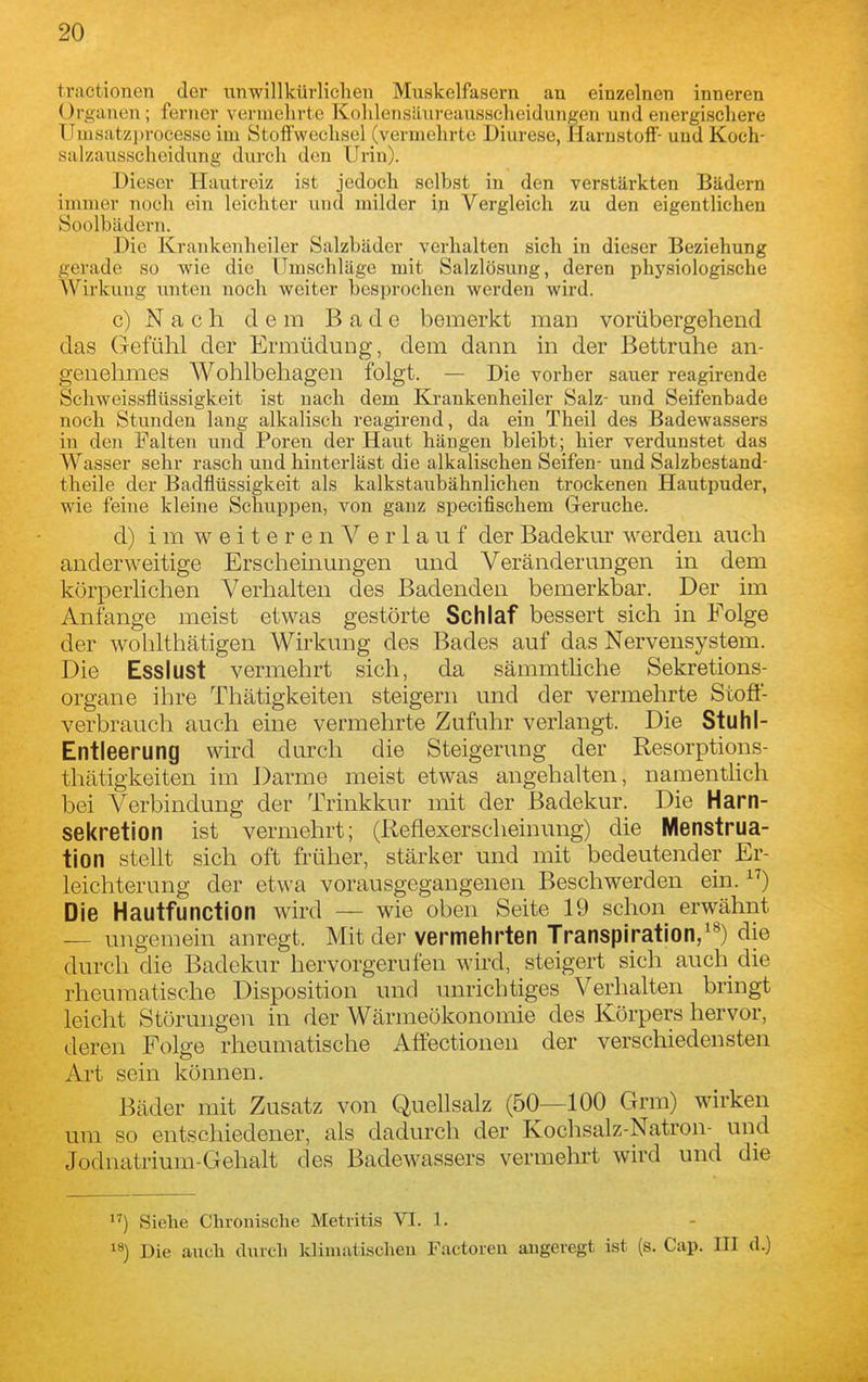 traetionen der iinwillkürliclie» Muskelfasern an einzelnen inneren Organen; ferner vermehrte Kolilensäureausscheidungen und energischere Umsatzin-ocesse im Stoffwechsel (vermehrte Diurese, Harnstoff- und Koch- salzausscheidung durch den Urin). Dieser Hautreiz ist jedoch selbst in den verstärkten Bädern immer noch ein leichter und milder in Vergleich zu den eigentlichen Soolbädern. Die Krankenheiler Salzbäder verhalten sich in dieser Beziehung gerade so wie die Umschläge mit Salzlösung, deren physiologische AVirkung unten noch weiter besprochen werden wird. c) Nach dem Bade bemerkt man vorübergehend das Gefühl der Ermüdung, dem dann in der Bettruhe an- genehmes Wohlbehagen folgt. — Die vorher sauer reagirende Schweissflüssigkeit ist nach dem Krankenheiler Salz- und Seifenbade noch Stunden lang alkaliseh reagirend, da ein Theil des Badewassers in den Falten und Poren der Haut hängen bleibt; hier verdunstet das Wasser sehr rasch und hinterläst die alkalischen Seifen- und Salzbestand- theile der Badflüssigkeit als kalkstaubähnlichen trockenen Hautpuder, wie feine kleine Schuppen, von ganz specifischem Gerüche. d) i m w e i t e r e n V e r 1 a u f der Badekur werden auch anderweitige Erscheinungen und Veränderungen in dem körperlichen Verhalten des Badenden bemerkbar. Der im Anfange meist etwas gestörte Schlaf bessert sich in Folge der wohlthätigen Wirkung des Bades auf das Nervensystem. Die Esslust vermehrt sich, da sämmtliche Sekretions- organe ihre Thätigkeiten steigern und der vermehrte Stoff- verbraucli auch eine vermehrte Zufuhr verlangt. Die Stuhl- Entleerung wird durch die Steigerung der Resorptions- thätigkeiten im Darme meist etwas angehalten, namenthch bei Verbindung der Trinkkur mit der Badekur. Die Harn- sekretion ist vermehrt; (Reflexerscheinung) die Menstrua- tion stellt sich oft früher, stärker und mit bedeutender Er- leichterung der etwa vorausgegangenen Beschwerden ein. ) Die Hautfunction wird — wie oben Seite 19 schon erwähnt ungemein anregt. Mit der vermehrten Transpiration/^) die durch die Badekur hervorgerufen wii'd, steigert sich auch die rheumatische Disposition und unrichtiges Verhalten bringt leicht Störungen in der Wärmeökonomie des Körpers hervor, deren Folge rheumatische Affectionen der verschiedensten Art sein können. Bäder mit Zusatz von Quellsalz (50—100 Grm) wirken um so entschiedener, als dadurch der Kochsalz-Natron- und Jodnatrium-Gehalt des Badewassers vermelu't wird und die Siehe Chronische Metritis VI. 1. 1») Die auch durch klimatischen Factoren angeregt ist (s. Cap. III d.)