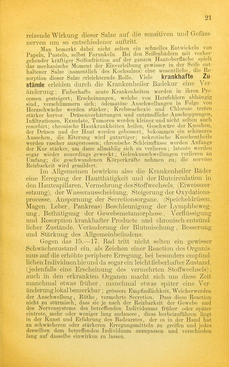 reizende Wirkung dieser Salze auf die sensitiven und Gefäss- nerven am so entschiedener auftritt. Man bemerkt dabei nicht selten ein schnelles Entwickeln von Papeln, Pusteln, selbst Furunkeln. Bei den Seifenbädern mit vorher- gehender kräftiger Seifenfrictiou auf der ganzen Hautoberfläehe spielt das mechanische Moment der Einverleibung gewisser in der feeife ent- haltener Salze (namentlich des Kochsalzes) eine wesentliche, die Ue- sorption dieser Salze erleichternde Rolle. Viele krankhafte Zu- stände erleiden durch die Krankenheiler Badekur eine Ver- ändernng: Fieberhafte acute Krankeuheiten werden in ihren Pro- cessen gesteigert; Erscheinungen, welche von Herzfehlern abhängig sind, verschlimmern sich; ödematöse Anschwellungen in Folge von Herzschwäche werden stärker; Krebscachexie und Chlorose treten stärker hervor. Drüsenverhärtungen und entzündliche Anschoppungen, Infiltrationen, Exsudate, Tumoren werden kleiner und nicht selten auch resorbirt; chronische Hautkrankheiten heilen, Greschwüre der Knochen, der Drüsen uud der Haut werden gebessert, bekommen ein schöneres Aussehen, die Eiterung wird gutartiger; nekrotische Knochentheile werden rascher ausgestossen; chronische Schleimflüsse werden Anfangs der Kiir stärker, um dann allmählig sich zu verlieren; latente werden sogar wieder neuerdings geweckt; Gelenkanschwellungen verlieren an Umfang; die geschwundenen Körperkräfte nehmen zu; die nervöse Reizbarkeit wird gemildert. Im Allgemeinen bewirken also die Krankenheiler Bäder eine Erregung der Hautthätigkeit und der Blutcirculation in den Hautcapillaren, Vermehrung des Stoffwechsels, (Eiweisszer- setzung), der Wasseraussclieidung, Steigerung der Oxydations- processe, Anspornung der Secretionsorgane, (Speicheldrüsen, Magen, Leber, Pankreas) Beschleunigung der Lymphbeweg- ung , Bethätigung der Gewebsmetamorpliose, Verflüssigung und Resorption krankhafter Producte und chronisch-entzünd- licher Zustände, Veränderung der Blutmischung , Besserung und Stärkung des Allgemeinbefindens. Gegen das 15.—17. Bad tritt nicht selten ein gewisser Schwächezustand ein, als Zeichen einer Reaction des Organis- mus auf die erhöhte periphere Erregung, bei besonders empfind- lichen Individuen hie und da sogar ein leicht fieberhafter Zustand, (jedenfalls eine Erscheinung des vermehrten Stoffwechsels); auch in den erkrankten Organen macht sich um diese Zeit manchmal etwas früher, manchmal etwas später eine A''er- änderung lokal bemerkbar ; grössere Empfindlichkeit, Weicherwerdeu der Anschwellung, Rothe, vermehrte Secretion. Dass diese Reaction nicht zu stürmisch, dass sie je nach der Reizbarkeit der Grewebe und des Nervensystems des betreffenden Individuums früher oder später eintrete, mehr oder weniger lang andauere, diess herbeizuführen liegt in der Kunst und Erfahrung des Badearztes, der es in der Hand hat zu schwächeren oder stärkeren Erregungsmittcln zu greifen und jedes derselben dem betreffenden Individuum anzupassen und verschieden lang auf dasselbe einwirken zu lassen.