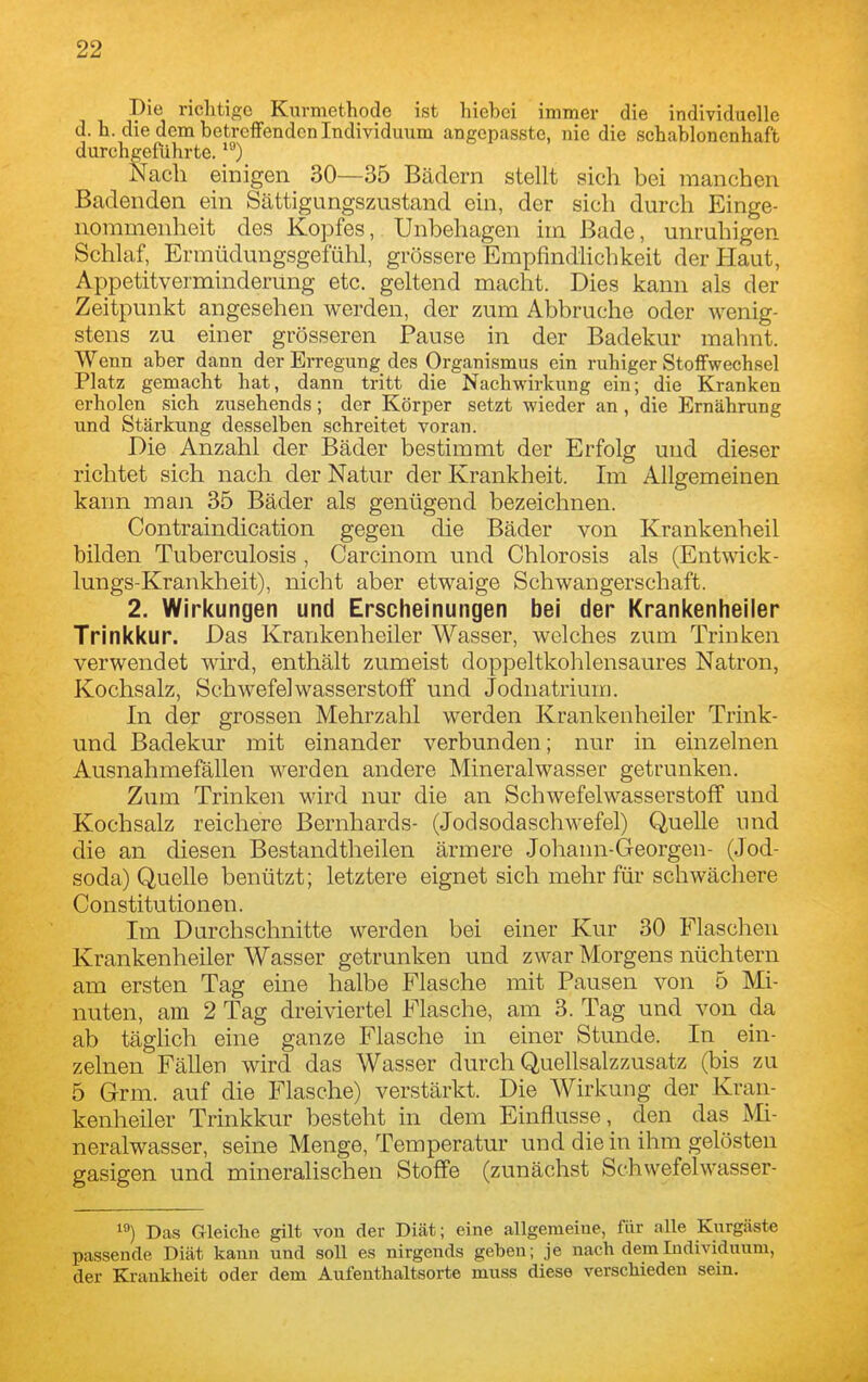 Die richtige Kurmethode ist hiebci immer die individuelle d.h. die dem betrciFendcn Individuum angcpasste, nie die schablonenhaft durchgeführte. Nach einigen 30—35 Bädern stellt sich bei manchen Badenden ein Sättigungszustand ein, der sich durch Einge- nommenheit des Kopfes, Unbehagen im Bade, unruhigen Schlaf, Ermüdungsgefühl, grössere Empfindlichkeit der Haut, Appetitverminderung etc. geltend macht. Dies kann als der Zeitpunkt angesehen werden, der zum Abbruche oder wenig- stens zu einer grösseren Pause in der Badekur mahnt. Wenn aber dann der Erregung des Organismus ein ruhiger Stoifwechsel Platz gemacht hat, dann tritt die Nachwirkung ein; die Kranken erholen sich zusehends; der Körper setzt wieder an, die Ernährung und Stärkung desselben schreitet voran. Die Anzahl der Bäder bestimmt der Erfolg und dieser richtet sich nach der Natur der Krankheit. Im Allgemeinen kann man 35 Bäder als genügend bezeichnen. Contraindication gegen die Bäder von Krankenheil bilden Tuberculosis , Carcinom und Chlorosis als (Entwick- lungs-Krankheit), nicht aber etwaige Schwangerschaft. 2. Wirkungen und Erscheinungen bei der Krankenheiler Trinkkur. Das Krankenheiler Wasser, welches zum Trinken verwendet wird, enthält zumeist doppeltkohlensaures Natron, Kochsalz, Schwefelwasserstoff und Jodnatrium. In der grossen Mehrzahl werden Krankenheiler Trink- und Badekur mit einander verbunden; nur in einzelnen Ausnahmefällen werden andere Mineralwasser getrunken. Zum Trinken wird nur die an Schwefelwasserstoff und Kochsalz reichere Bernhards- (Jodsodaschwefel) Quelle und die an diesen Bestandtheilen ärmere Johann-Georgen- (Jod- soda) Quelle benützt; letztere eignet sich mehr füi- schwächere Constitutionen. Im Durchschnitte werden bei einer Kur 30 Flaschen Krankenheiler Wasser getrunken und zwar Morgens nüchtern am ersten Tag eine halbe Flasche mit Pausen von 5 Mi- nuten, am 2 Tag dreiviertel Flasche, am 3. Tag und von da ab tägUch eine ganze Flasche in einer Stunde. In ein- zelnen Fällen wird das Wasser durch Quellsalzzusatz (bis zu 5 Grm. auf die Flasche) verstärkt. Die Wirkung der Kran- kenheiler Trinkkur besteht in dem Einflüsse, den das Mi- neralwasser, seine Menge, Temperatur und die in ihm gelösten gasigen und mineralischen Stoffe (zunächst Schwefelwasser- ) Das Gleiche gilt von der Diät; eine allgemeine, für alle Kurgäste passende Diät kann und soll es nirgends geben; je nach dem Individuum, der Krankheit oder dem Aulenthaltsorte muss diese verschieden sein.