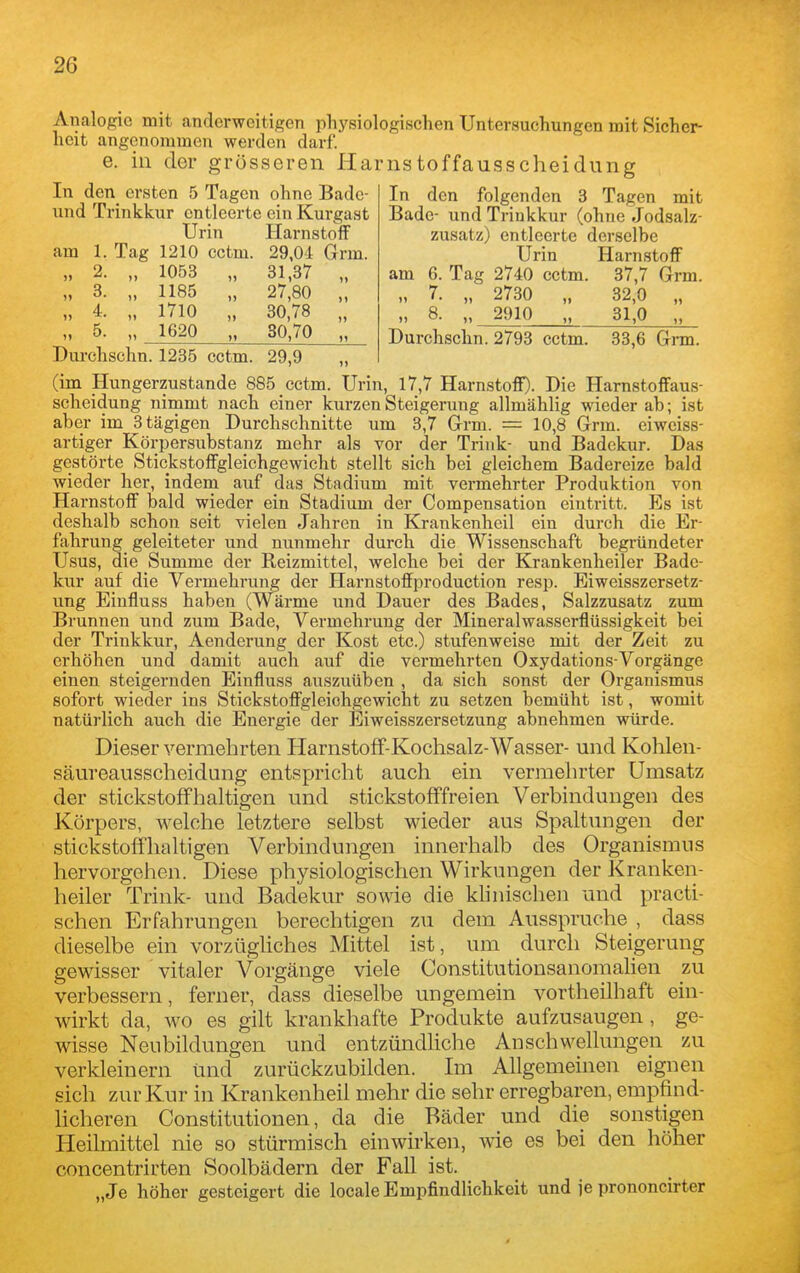 Analogie mit anderweitigen physiologischen Untersuchungen mit Sicher- heit angenommen werden darf. e. in der grösseren Harnstoffausscheidung In den ersten 5 Tagen ohne Badc- und Trinkkur entleerte ein Kurgast Urin Hai-nstoff am 1. Tag 1210 cctm. 29,04 Grm. „ 2. „ 1053 „ 31,37 „ „ 3. „ 1185 „ 27,80 „ „ 4. „ 1710 „ 30,78 „ „ 5. „ 1620 „ 30,70 „ In den folgenden 3 Tagen mit Bade- und Trinkkur (ohne Jodsalz- zusatz) entleerte derselbe Urin Harnstoff am 6. Tag 2740 cctm. 37,7 Grm. „ 7. „ 2730 „ 32,0 „ „ 8. „ 2910 31,0 „ Durchschn. 2793 cctm. 33,6 Grm. Durehschn. 1235 cctm. 29,9 „ (im Hungerzustande 885 cctm. Urin, 17,7 Harnstoff). Die Harnstoffaus- scheidung nimmt nach einer kurzen Steigerung allmählig wieder ab; ist aber im 3tägigen Durchschnitte um 3,7 Grm. = 10,8 Grm. eiweiss- artiger Körpersubstanz mehr als vor der Trink- und Badekur. Das gestörte Stickstoffgleichgewicht stellt sich bei gleichem Badereize bald wieder her, indem auf das Stadium mit vermehrter Produktion von Harnstoff bald wieder ein Stadium der Compensation eintritt. Es ist deshalb schon seit vielen Jahren in Krankenheil ein durch die Er- fahrung geleiteter und nunmehr durch die Wissenschaft begründeter Usus, die Summe der Reizmittel, welche bei der Krankenheiler Bade- kur auf die Vermehrung der Harnstoffproduction resp. Eiweisszersetz- ung Eiufluss haben (Wärme und Dauer des Bades, Salzzusatz zum Brunnen und zum Bade, Vermehi'ung der Mineralwasserflüssigkeit bei der Trinkkur, Aenderung der Kost etc.) stufenweise mit der Zeit zu erhöhen und damit auch auf die vermehrten Oxydations-Yorgänge einen steigernden Einfluss auszuüben , da sich sonst der Organismus sofort wieder ins Stickstoffgleiohgewicht zu setzen bemüht ist, womit natürlich auch die Energie der Eiweisszersetzung abnehmen würde. Dieser vermehrten Harnstoff-Kochsalz-Wasser- und Kohleii- säureausscheidung entspricht auch ein vermehrter Umsatz der stickstoffhaltigen und stickstofffreien Verbindungen des Körpers, welche letztere selbst wieder aus Spaltungen der stickstoffhaltigen Verbindungen innerhalb des Organismus hervorgehen. Diese physiologischen Wirkungen der Kranken- heiler Trink- und Badekur sowie die klinischen und practi- schen Erfahrungen berechtigen zu dem Ausspruche , dass dieselbe ein vorzügUches Mittel ist, um durch Steigerung gewisser vitaler Vorgänge viele Constitutionsanomahen zu verbessern, ferner, dass dieselbe ungemein vortheilhaft ein- wirkt da, wo es gilt krankhafte Produkte aufzusaugen , ge- wisse Neubildungen und entzündUche Anschwellungeil zu verkleinern und zurückzubilden. Im Allgemeinen eignen sich zur Kur in Krankenheil mehr die sehr erregbaren, empfind- hcheren Constitutionen, da die Bäder und die sonstigen Heilmittel nie so stürmisch einwirken, wie es bei den höher concentrirten Soolbädern der Fall ist. „Je höher gesteigert die locale Empfindlichkeit und je prononcirter