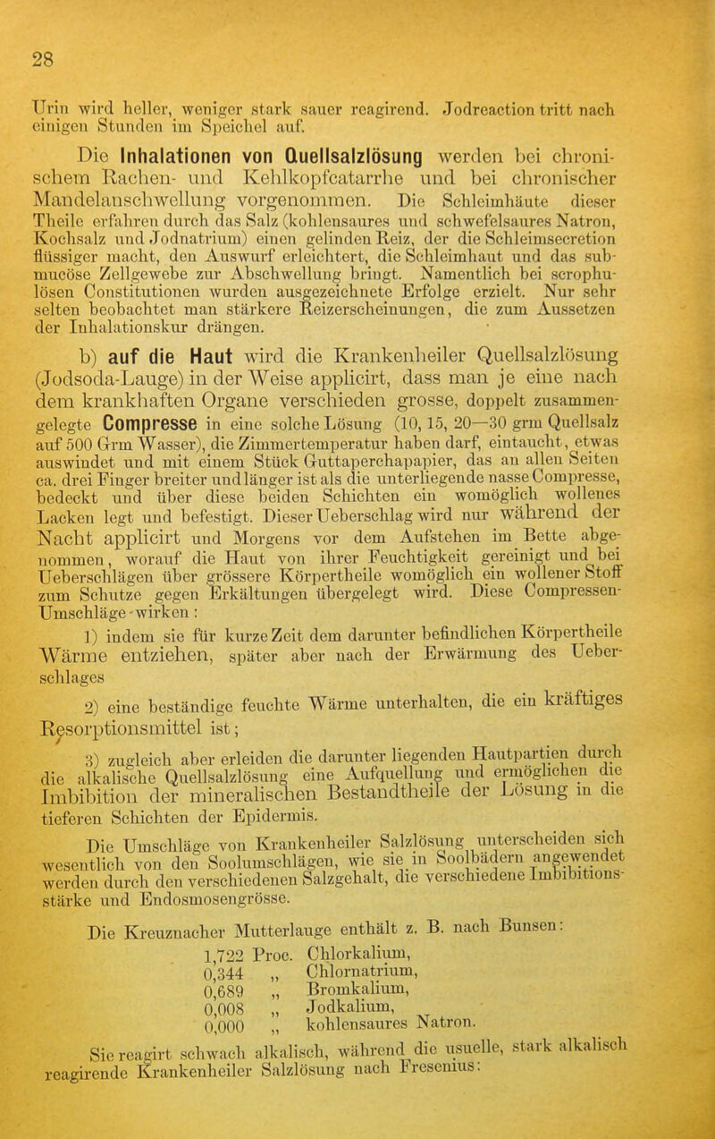 Urin wird heller, weniger stark sauer reagirend. Jodreaction tritt nach einigen Stunden im Speichel auf. Die Inhalationen von Quellsalzlösung werden bei chioni- scliera Rachen- und Kehlkopfcatarrhe und bei chronischer MandelanschAvellung vorgenommen. Die Schleimhäute dieser Theilc erftihren durch das Salz (kohlensaures und schwefelsaures Natron, Kochsalz und Jodnatrium) einen gelinden Reiz, der die Schleimsecretion flüssiger macht, den Auswurf erleichtert, die Schleimhaut und das sub- mucöse Zellgewebe zur Abschwcllung bringt. Namentlich bei scrophu- lösen Constitutionen wurdeu ausgezeichnete Erfolge erzielt. Nur sehr selten beobachtet man stärkere Reizerscheinungen, die zum Aussetzen der Inhalationskur drängen. b) auf die Haut wird die Krankenlieiler Quellsalzlösung (Jodsoda-Lauge) in der Weise applicirt, dass man je eine nach dem krankhaften Organe verschieden grosse, doppelt zusammen- gelegte Compresse in eine solche Lösung (10,15, 20—30 grm Quellsalz auf 500 Grrm Wasser), die Zimmertemperatur haben darf, eintaucht, etwas auswiudet und mit einem Stück Guttaperchapapier, das an allen Seiten ca. drei Finger breiter und länger ist als die unterliegende nasse Compresse, bedeckt und über diese beiden Schichten ein womöglich wollenes Lacken legt und befestigt. Dieser Ueberschlag wird nur während der Nacht applicirt und Morgens vor dem Aufstehen im Bette abge- nommen, worauf die Haut von ihrer Feuchtigkeit gereinigt und bei Ueberschlägen über grössere Körpertheile womöglich ein wollener Stoit zum Schutze gegen Erkältungen übergelegt wird. Diese Compressen- Umschläge - wirken: 1) indem sie für kurze Zeit dem darunter befindlichen Körpertheile Wärme entziehen, später aber nach der Erwärmung des Ueber- schlages 2) eine beständige feuchte Wärme unterhalten, die ein kräftiges R^sorptions mittel ist; 3) zugleich aber erleiden die darunter liegenden Hautpartien durch die alkalische Quellsalzlösung eine Aufquelluug und ermöglichen die Imbibition der mineralischen Bestandtheile der Losung m die tieferen Schichten der Epidermis. Die Umschläge von Kraukenheiler Salzlösung unterscheiden sich wesentlich von den Soolumschlägen, wie sie in Soolbädern angewendet werden durch den verschiedenen Salzgehalt, die verschiedene Imbibitions- stärke und Endosmosengrösse. Die Kreuznacher Mutterlauge enthält z. B. nach Bunsen: 1,722 Proc. Chlorkalium, 0^344 „ Chlornatrium, 0^689 „ Bromkalium, 0,008 „ Jodkalium, 0,000 „ kohlensaures Natron. Sie reagirt schwach alkalisch, während die usuelle, stark alkalisch reagirende Krankenheiler Salzlösung nach Fresenius:
