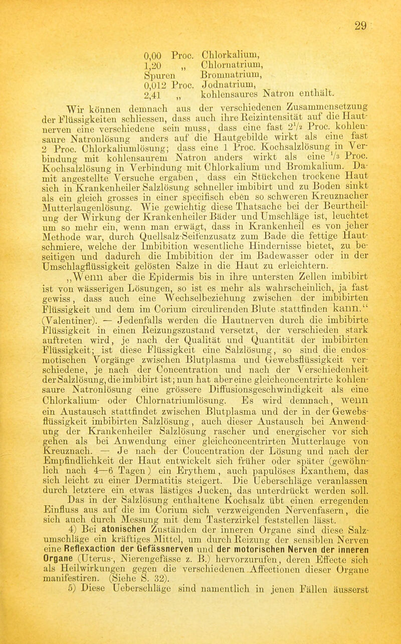 0,00 Proc. Chlorkalium, 1,20 „ Chloriiatriuiu, SiJuren Brouiiiatrium, 0,012 Proc. Jodiiatrium, 2,41 „ kohlensaures Natron enthält. Wü- können demnach aus der verschiedenen Zusammensetzung der jtf'lüssigkeiten schliessen, dass auch ihre Keizintensität ai;f die Haut- nerven eine verschiedene sein muss, dass eine fast i^l'i Proc. kohlen- saure Natronlösung anders auf die Hautgebilde wirkt als eine last 2 Proc. Chlorkaliumlösung; dass eine 1 Proc. Kochsalzlösung m Ver- bindung mit kohlensaurem Natron anders wirkt als eine_ h Proc. Kochsalzlösung in Verbindung mit Chlorkalium und Bromkalium. Da- mit angestellte Versuche ergaben, dass ein Stückchen trockene Haut sich in Krankenheiler Salzlösung schneller imbibirt und zu Boden sinkt als ein gleich grosses in einer specifisch eben so schweren Kreuznacher Mutterlaugenlösung. Wie gewichtig diese Thatsache bei der Beurtheil- ung der Wirkung der Krankenheiler Bäder und Umschläge ist, leuchtet um so mehr ein, wenn man erwägt, dass in Krankenheil es von jeher Methode war, durch Quellsalz-Seifenzusatz zum Bade die fettige Haut- schmiere, welche der Imbibition wesentliche Hindernisse bietet, zu be- seitigen und dadui'ch die Imbibition der im Badewasser oder in der Umschlagflüssigkeit gelösten Salze in die Haut zu erleichtern. ,,Wenn aber die Epidermis bis in ihre untersten Zellen imbibirt ist von wässerigen Lösungen, so ist es mehr als wahrscheinlich, ja_ fast gewiss, dass auch eine Wechselbeziehung zwischen der imbibirten Flüssigkeit und dem im Corium circulirendenBlute stattfinden kann. (Valentiner). — Jedenfalls werden die Hautnerven durch die imbibirte Flüssigkeit in einen Eeizungszustand versetzt, der verschieden stark auftreten wird, je nach der Qualität und Quaiatität der imbibirten Flüssigkeit; ist diese Flüssigkeit eine Salzlösung, so sind die endos- motischen Vorgänge zwischen Blutplasma und Gewebsflüssigkeit ver- schiedene, je nach der Concentration und nach der Verschiedenheit derSalzlösung, die imbibirt ist; nun hat aber eine gleichconcentrirte kohlen- saure Natronlösung eine grössere Difiusionsgeschwiudigkeit als eine Chlorkalium- oder Chlornatriumlösung. Es wird demnach, wenn ein Austausch stattfindet zwischen Blutplasma und der in der Gewebs- flüssigkeit imbibirten Salzlösung, auch dieser Austausch bei Anwend- ung der Krankenheiler Salzlösung rascher und energischer vor sich gehen als bei Anwendung einer gleichconcentrirten Mutterlauge von Kj-euznach. — Je nach der Concentration der Lösung und nach der Empfindlichkeit der Haut entwickelt sich früher oder später (gewöhn- lich nach 4—6 Tagen) ein Erythem, auch papulöses Exanthem, das sich leicht zu einer Dermatitis steigert. Die Ueberschläge veranlassen durch letztere ein etwas lästiges Jucken, das unterdrückt werden soll. Das in der Salzlösung enthaltene Kochsalz übt einen erregenden Einfluss aus auf die im Corium sich verzweigenden Nervenfasei-n, die sich auch durch Messung mit dem Tasterzirkel feststellen lässt. 4) Bei atonischen Zuständen der inneren Organe sind diese Salz- umschläge ein kräftiges Mittel, um durch Reizung der sensiblen Nerven eine Reflexaction der Gefässnerven und der motorischen Nerven der inneren Organe (Uterus-, Nierengefässe z. B.) hervorzurufen, deren Effecte sich als Heilwirkungen gegen die verschiedenen Äffectionen dieser Organe manifestiren. (Siehe S. 32). 5) Diese Ueberschläge sind namentlich in jenen Fällen äusserst