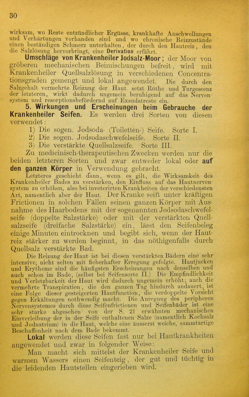 wirksam, wo Reste entzündlicher Ergüsse, krankhafte Anschwellungen und Verhärtungen vorhanden sind und wo chronische Reizzustände einen beständigen Schmerz unterhalten, der durch den Hautreiz, den die kSalzlö.suiig hervorbringt, eine Derivation erfahrt. Umschläge von Krankenheiler Jodsalz-Nloor; der Moor von gröberen mechanischen Beimischungen befreit, wird mit Krankenheiler Quellsalzlüsung in verschiedenen Concenlra- tionsgraden gemengt und lokal angewendet. Die durch den Salzgehalt vermehrte Reizung der Haut setzt Rothe und Turgescenz der letzteren, wirkt dadurch ungemein beruhigend auf das Nerven- system und resorptionsbefördornd auf Exsudatrcste ein. 5. Wirkungen und Erscheinungen beim Gebrauche der Krankenheiler Seifen. Es werden drei Sorten von diesen verwendet: 1) Die sogen. Jodsoda- (Toiletten-) Seife. Sorte I. 2) Die sogen. Jodsodaschwefelseife. Sorte II. 3) Die verstärkte Quellsalzseife. Sorte III. Zu medicinisch-therapeutischen Zwecken werden nur die beiden letzteren Sorten und zwar entweder lokal oder auf den ganzen Körper in Verwendung gebracht. Letzteres geschieht d'ann, wenn es gilt, die Wirksamkeit des Krankenheiler Bades zu verstärken, den Eiufluss auf das Hautnerven- system zu erhöhen, also bei inveterirten Krankheiten der verschiedensten Art, namentlich aber der Haut. Der Kranke seift unter kräftigen Frictionen in solchen Fällen seinen ganzen Körper mit Aus- nahme des Haarbodens mit der sogenannten Jodsodaschwefel- seife (doppelte Salzstärke) oder mit der verstärkten Quell- salzseife (dreifache Salzstärke) ein, lässt den Seifenbeleg einige Minuten eintrocknen und begibt sich, wenn der Haut- reiz stärker zu werden beginnt, in das nöthigenfalls durch QueUsalz verstärkte Bad. Die Reizung der Haut ist bei diesen verstärkten Bädern eine sehr intensive, nicht selten mit fieberhafter Erregung gefolgte. Hautjucken und Erytheme sind die häufigsten Erscheinungen nach denselben und auch schon im Bade, (selbst bei Seifeusorte II.) Die Empfindlichkeit und Verletzbarkeit der Haut wird dadurch ungemein erhöht; auch die vermehrte Transpiration , die den ganzen Tag hindurch andauertist eine Folge dieser gesteigerten Hautfunction, die verdoppelte Vorsicht gegen Erkältungen nothwendig macht. Die Anregung des peripheren Nervensystemes durch diese Seifenfrictionen und Seifenbäder ist eine sehr starke abgesehen von der S. 21 erwähnten mechanischen Einverleibung der in der Seife enthaltenen Salze (namentlich Kochsalz und Jodnatrium) in die Haut, welche eine äusserst weiche, sammtartige BeschaiFenheit nach dem Bade bekommt. Lokal werden diese Seifen fast nur bei Ilautki'ankheiten angewendet und zwar in folgender Weise: Man macht sich mittelst der Krankenheiler Seife und warmen Wassers einen Seifenteig, der gut und tüchtig in die leidenden Hautstellen eingerieben wird.