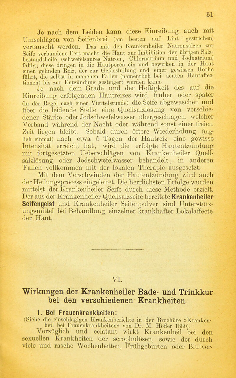 Je nach dem Leiden kann diese Einreibung aucli mit Umschlägen von Seifenbrei (am besten auf Lint gestriclieu) vertauscht werden. Das mit den Krankenheiler Natrousalzen zur Seife verbundene Fett macht die Haut zur Imbibition der übrigen Salz- bestandtheile (schwefelsaures Natron, Chlornatrium und Jodnatrmm) fähig; diese dringen in die Hautporen ein und bewirken in der Haut einen gelinden Reiz, der zur GefassfüUung und einer gewissen Rothe führt, die selbst in manchen Fällen (namentlich bei acuten HautafFec- tiouen) bis zur Entzündung gesteigert werden kann. Je nach dem Grade und der Heftigkeit des auf die Einreibung erfolgenden Hautreizes wird früher oder später (in der Regel nach einer Viertelstunde) die Seife abgewaschen und Über die leidende Stelle eine Quellsalzlösung von verschie- dener Stärke oder Jodschwefelwasser übergeschlagen, Avelcher Verband während der Nacht oder während sonst einer freien Zeit liegen bleibt. Sobald durch öftere Wiederholung (täg- lich einmal) nach etwa 5 Tagen der Hautreiz eine gewisse Intensität erreicht hat, wird die erfolgte Hautentzündung mit fortgesetzten Ueberschlägen von Krankenheiler Qviell- salzlösung oder Jodschwefelwasser behandelt, in anderen Fällen vollkommen mit der lokalen Therapie ausgesetzt. Mit dem Verschwinden der Hautentzündung wird auch der Heilungsprocess eingeleitet. Die herrlichsten Erfolge wurden mittelst der Krankenheiler Seife durch diese Methode erzielt. Der aus der Krankenheiler Quellsalzseife bereitete Krankenheiler Seifengeist und Krankenheiler Seifenpulver sind Unterstütz- ungsmittel bei Behandlung einzelner krankhafter Lokalaffecte der Haut. VI. Wirkungen der Krankenheiler Bade- und Trinkkur bei den verschiedenen Krankheiten. I. Bei Frauenkrankheiten: (Siehe die einschlägigen Krankenberichte in der Brochüre »Kranken- heil bei Frauenkrankheiten« von Dr. M. Höfler 1880). VorzügUch und eclatant wirkt Krankenheil bei den sexuellen Krankheiten der scrophulösen, sowie der durch viele und rasche Wochenbetten, Frühgeburten oder Blutver-