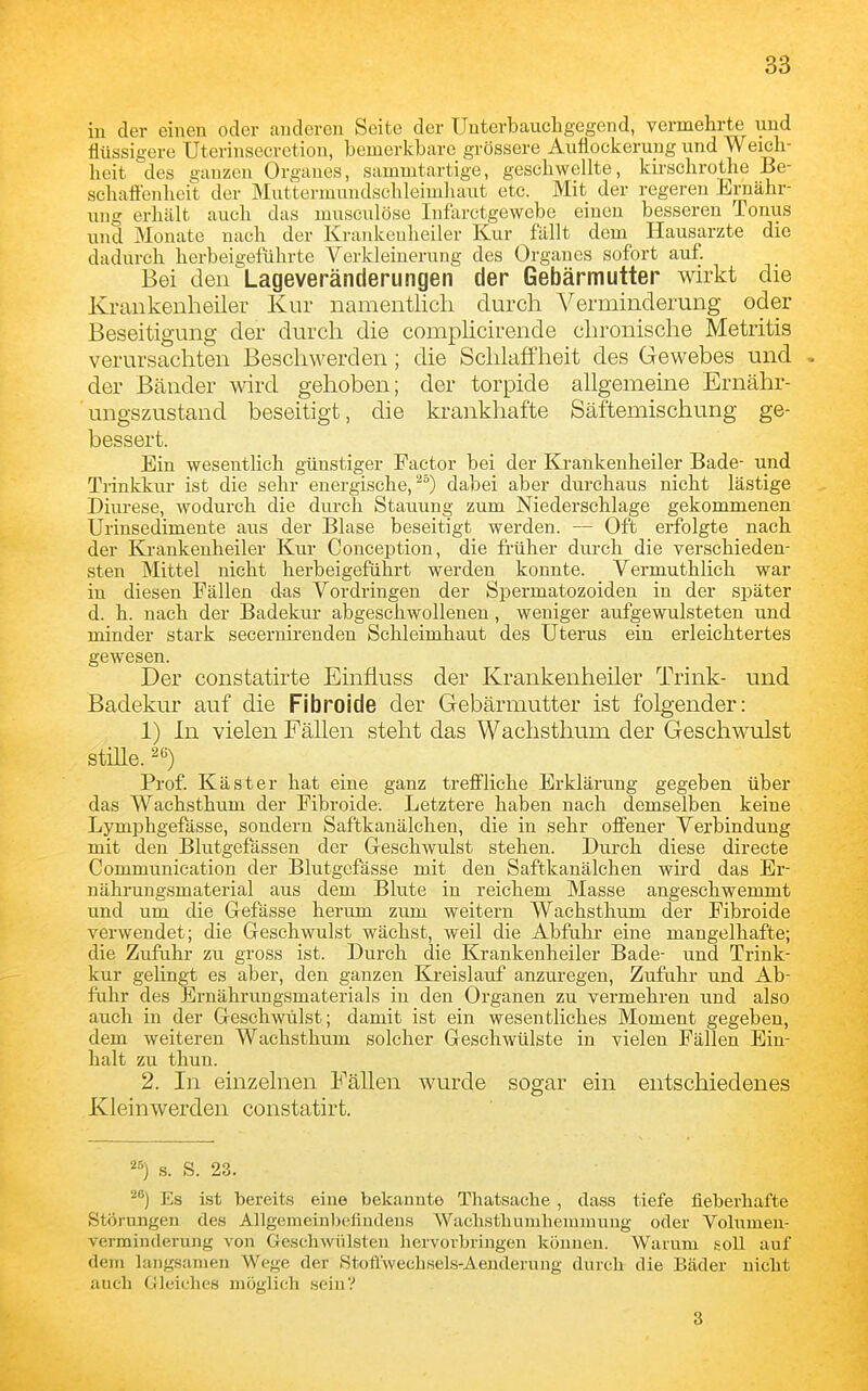 in der einen oder anderen Seite der Uuterbaucligegend, vermelirte und flüssigere Uterinsecretion, bemerkbare grössere Auflockerung und Weich- heit des ganzen Organes, sammtartige, geschwellte, kirschrothe Be- sehafienheit der Muttermundschleimhaut etc. Mit der regeren Ernähr- ung erhält auch das musculöse Infarctgewebe einen besseren Tonus und Monate nach der Krankeuheiler Kur fällt dem Hausarzte die dadurch herbeigelTihrte Verkleinerung des Organes sofort auf Bei den Lageveränderungen der Gebärmutter wirkt die Krankenheiler Kur namentlich durch Verminderung oder Beseitigung der durch die complicirende chronische Metritis verursachten Beschwerden; die Schlaffheit des Gewebes und , der Bänder wird gehoben; der torpide allgemeine Ernähr- ungszustand beseitigt, die krankhafte Säftemischung ge- bessert. Ein wesentlich günstiger Factor bei der Krankenheiler Bade- und Trinkkur ist die sehr energische,dabei aber durchaus nicht lästige Diurese, wodurch die durch Stauung zum Niederschlage gekommenen Urinsedimente aus der Blase beseitigt werden. — Oft erfolgte nach der Krankenheiler Kur Conception, die früher durch die verschieden- sten Mittel nicht herbeigeführt werden konnte. Vermuthlich war in diesen Fällen d^is Vordringen der Spermatozoiden in der später d. h. nach der Badekur abgeschwollenen, weniger aufgewulsteten und minder stark secernirenden Schleimhaut des Uterus ein erleichtertes gewesen. Der constatirte Einfluss der Krankenheiler Trink- und Badekur auf die Fibroide der Gebärmutter ist folgender: 1) In vielen Fällen steht das Waclisthum der Geschwulst stille. 2*^) Prof. Käst er hat eine ganz trefi'liche Erklärung gegeben über das Wachsthum der Fibroide. Letztere haben nach demselben keine Lymphgefässe, sondern Saftkanälchen, die in sehr oflJ'ener Verbindung mit den Blutgefässen der G-eschwulst stehen. Durch diese directe Communication der Blutgefässe mit den Saftkanälchen wird das Er- nährungsmaterial aus dem Blute in reichem Masse angeschwemmt und um die Gefässe herum zum weitern Wachsthum der Fibroide verwendet; die Geschwulst wächst, weil die Abfuhr eine mangelhafte; die Zufahr zu gross ist. Durch die Krankenheiler Bade- und Trink- kur gelingt es aber, den ganzen Kreislauf anzm-egen, Zufuhr und Ab- fuhr des Brnährungsmaterials in den Organen zu vermehren und also auch in der Geschwülst; damit ist ein wesentliches Moment gegeben, dem weiteren Wachsthum solcher Geschwülste in vielen Fällen Ein- halt zu thun. 2. In einzelnen Fällen wurde sogar ein entschiedenes Kleinwerden constatirt. s. S. 23. Es ist 'bereits eine bekannte Thatsache , dass tiefe fieberhafte Störungen des Allgemeinliefindens Wachsthumheramung oder Vohimeu- verminderung von Geschwülsten hervorbringen können. Warum soll auf dem langsamen Wege der Stofi'wechsels-Äenderung durch die Bäder nicht auch Gleiches möglich sein? 3