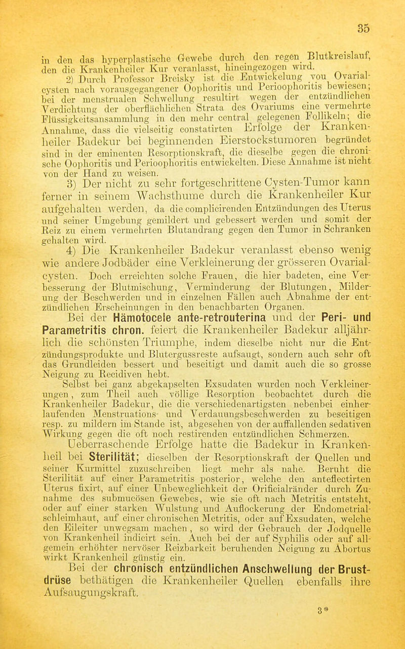 in den das hyperplastisohe Gewebe durch den regen Blutkreislauf, den die Kranken heil er Kur veranlasst, hineingezogen wird. _ 2) Durch Professor Brcisky ist die Entwickelung von Uvarial- cysten nach vorausgegangener Oophoritis und Perioophoritis bewiesen; bei der nicnstrualen Schwellung resultirt wegen der entzündlichen Verdichtung der oberflächlichen Strata des Ovariums eine vermehrte Flüssigkeitsansauunlung in den mehr central gelegenen Follikeln; die Annahme, dass die vielseitig constatirten Erfolge der Kranken- heiler Bcadekur bei beginnenden Eierstockstumoren begründet sind in der eminenten Resorptionskraft, die dieselbe gegen die_ chroni- sche Oophoritis und Perioophoritis entwickelten. Diese Annahme ist nicht von der Hand zu weisen. 3) Der nicht zu sehr fortgeschrittene Cysten-Tumor kann ferner in seinem Wachsthume durch die Krankenheiler Kur aufgehalten werden, da die complicirendeu Entzündungen des Uterus und seiner Umgebung gemildert und gebessert werden und somit der Reiz zu einem vermehrten Blutandrang gegen den Tumor in Schranken gehalten wird. 4) Die Krankenheiler Badekur veranlasst ebenso wenig wie andere Jodbäder eine Verkleinerung der grösseren Ovarial- cysten. Doch erreichten solche Frauen, die hier badeten, eine Ver- besserung der Blutmischung, Verminderung der Blutungen, Milder- ung der Beschwerden und in einzelnen Fällen auch Abnahme der ent- zündlichen Erscheinungen in den benachbarten Organen. Bei der Hämotocele ante-retrouterina und der Peri- und Parametritis chron. feiert die Krankenheiler Badekur alljähr- lich die schönsten Triumphe, indem dieselbe nicht nur die Ent- zündungsprodukte und Blutergussreste aufsaugt, sondern auch sehr oft das Grundleiden bessert und beseitigt und damit auch die so grosse Neigung zu Recidiven hebt. Selbst bei ganz abgekapselten Exsudaten wurden noch Verkleiner- ungen , zum Theil auch völlige Resorption beobachtet durch die Krankenheiler Badekur, die die verschiedenartigsten nebenbei einhei*- laufenden Menstruations- und Verdauungsbeschwerden zu beseitigen resp. zu mildern im Stande ist, abgesehen von der auffallenden sedativen Wirkung gegen die oft noch restirenden entzündlichen Schmerzen. üeberraschende Erfolge hatte die Badekur in Kranken- heil bei Sterilität; dieselben der Resorptionskraft der Quellen und seiner Kurmittel zuzuschreiben liegt mehr als nahe. Beruht die Sterilität auf einer Parametritis posterior, welche den anteflectirten Uterus fixirt, auf einer Unbeweglichkeit der Orificialränder durch Zu- nahme des submucösen Gewebes, wie sie oft nach Metritis entsteht, oder auf einer starken Wulstung und Auflockerung der Endometrial- schleimhaut, auf einer chronischen Metritis, oder auf Exsudaten, welche den Eileiter unwegsam machen , so wird der Gebrauch der Jodquelle von Krankenheil indicirt sein. Auch bei der auf Syphilis oder auf all- gemein erhöhter nervöser Reizbarkeit beruhenden Neigung zu Abortus wirkt Krankenheil günstig ein. Bei der chronisch entzündlichen Anschwellung der Brust- drüse bethätigen die Krankenheiler Quellen ebenfalls ihre Au fsa ugun gskraft. 3*