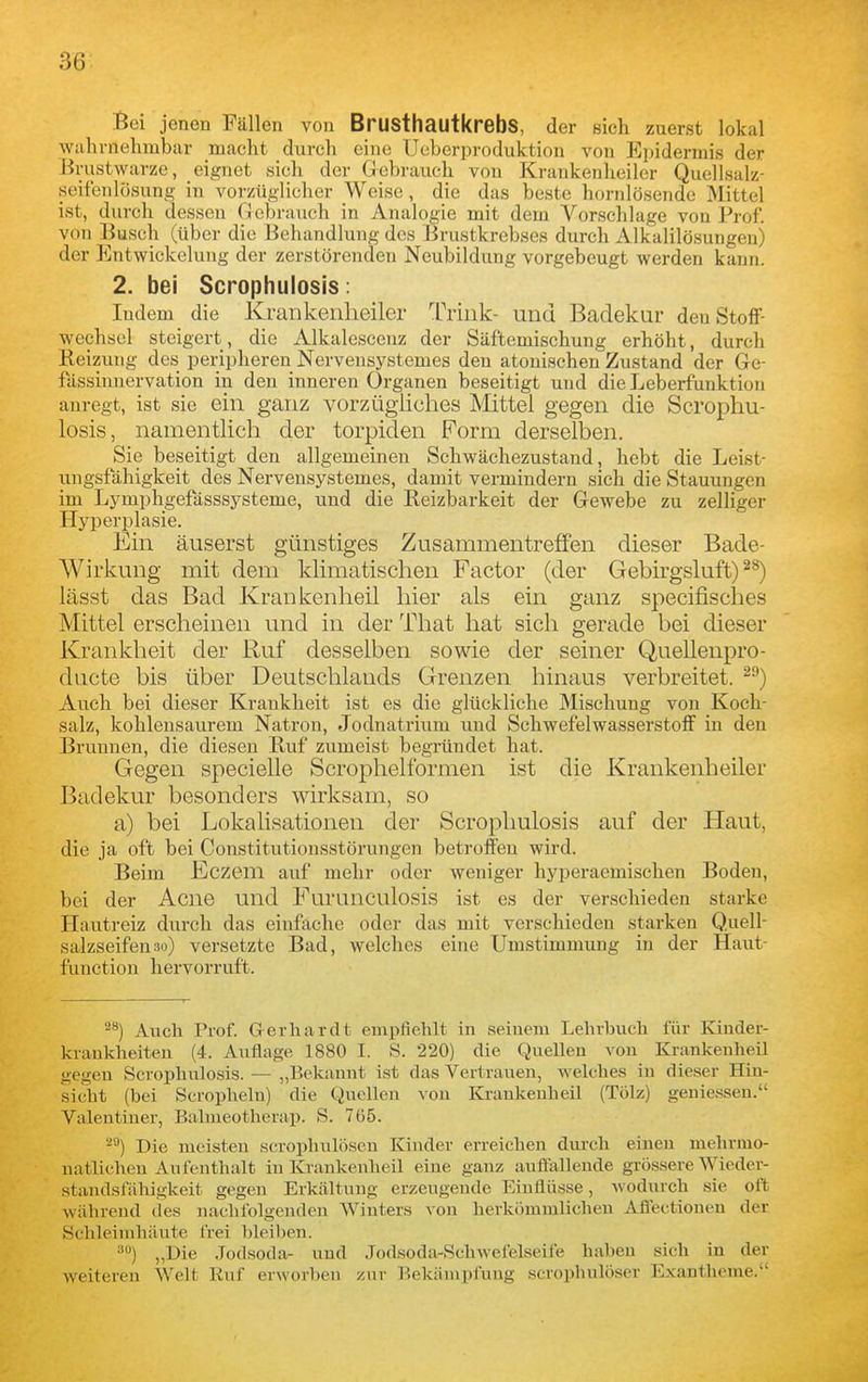 ^ei jenen Fällen von BrusthautkrebS, der sich zuerst lokal Wiihrnehmbar macht durch eiue Ueberproduktion von Epidermis der Brustwarze, eignet sich der Grebrauch von Krankenheiler Quellsalz- seifenlösung in vorzüglicher Weise, die das beste hornlösende 31ittel ist, durch dessen Gebrauch in Analogie mit dem Vorschlage von Prof. von Busch (über die Behandlung des Brustkrebses durch Alkalilösungen) der Entwickelung der zerstörenden Neubildung vorgebeugt werden kann. 2. bei Scrophulosis: Indem die Krankenlieiler Trink- und Badekur den Stoff- wechsel steigert, die Alkalesceuz der Säftemischung erhöht, durch Eeizung des peripheren Nervensystemes den atonischen Zustand der Ge- fässinnervation in den inneren Organen beseitigt und die Leberfunktion anregt, ist sie ein ganz vorzügiiclies Mittel gegen die Scrophu- losis, namentlicli der torpiden Form derselben. Sie beseitigt den allgemeinen Schwächezustand, hebt die Leist- ungsfähigkeit des Nervensystemes, damit vermindern sich die Stauungen im Lymphgefässsysteme, und die Reizbarkeit der Gewebe zu zelliger Hyperi^lasie. Ein äuserst günstiges Zusammentreffen dieser Bade- Wirkung mit dem klimatischen Factor (der Gebirgsluft) lässt das Bad Krankenlieil hier als ein ganz specifisches Mittel erscheinen und in der That hat sich gerade bei dieser Krankheit der Ruf desselben sowie der seiner Quellenpro- ducte bis über Deutschlands Grenzen hinaus verbreitet. Auch bei dieser Krankheit ist es die glückliche Mischung von Koch- salz, kohlensaurem Natron, Jodnatrium und SchwefelwasserstoiF in den Brunnen, die diesen Ruf zumeist begründet hat. Gegen specielle Scrophelformen ist die Krankenheiler Badekur besonders wirksam, so a) bei Lokalisationen der Scrophulosis auf der Haut, die ja oft bei Constitntionsstöi'ungen betroffen wird. Beim Eczem auf mehr oder weniger hyperaemischen Boden, bei der Acne und Furunculosis ist es der verschieden starke Hautreiz durch das einfache oder das mit verschieden starken Quell- salzseifen so) versetzte Bad, welches eine Umstimmung in der Haut- function hervorruft. Auch Prof. Gerhardt empfiehlt in seinem Lehrbuch für Kinder- krankheiten (4. Auflage 1880 I. S. 220) die Quellen von Krankenlieil gegen Scrophulosis. — ,,Bekannt ist das Vertrauen, welches in dieser Hin- sieht (bei Scrophelu) die Quellen von Krankenheil (Tölz) geuie.s.sen. Valentiner, Balmeotherap. S. 765. ^^) Die meisten scrophuloscn Kinder erreichen durch einen mehrmo- natlicheu Au f enthalt in Krankenheil eiue ganz auflalleude grössere Wieder- standsfähigkeit gegen Erkältung erzeugende Einflüsse, wodurch sie oft während des nachfolgenden Winters von herkömmlichen Afitctionen der Schleimhäute frei bleiben. •') „Die Jodsoda- und Jodsoda-Schwefelseife hal)eu sich in der weitereu Welt Ruf erworben zur Bekämpfung scroplmloser Exantheme.