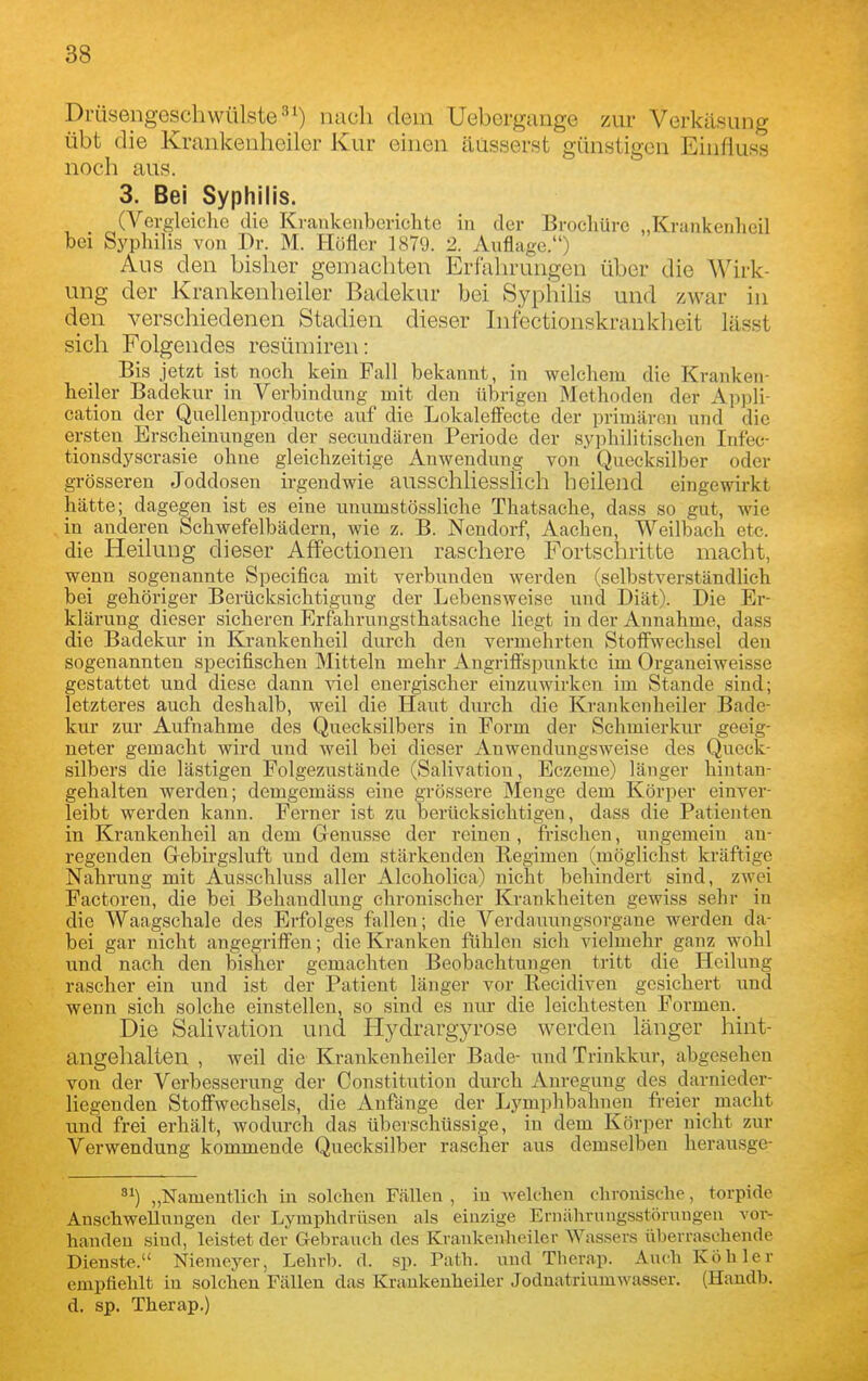 Drüsengeschwülste-''^) nach dem Ueborgange zur Verkäsung übt die Krankenheiler Kur einen äusserst günstigen Einfluss noch aus. 3. Bei Syphilis. (Vergleiclic die Ki-ankenbcrichte in der Brochürc „Krankenlieil bei Syphilis von Dr. M. Höfler 1879. 2. Auflage.) Aus den bisher gemachten Erfahrungen über die Wirk- ung der Krankenheiler Badekur bei Syphilis und zw^ar in den verschiedenen Stadien dieser Infectionskrankheit lässt sich Folgendes resümiren: Bis jetzt ist noch kein Fall bekannt, in welchem die Kranken- heiler Badokur in Verbindung mit den übrigen Methoden der Appli- cation der Quelleuproducte auf die Lokalefi'ecte der primären und die ersten Erscheinungen der secundäreu Periode der syphihtischen Inf'ec- tionsdyscrasie ohne gleichzeitige Auwendung von Quecksilber oder grösseren Joddoseu irgendwie ausschliesslich heilend eingewirkt hätte; dagegen ist es eine uuumstössliche Thatsache, dass so gut, wie in anderen Schwefelbädern, wie z. B. Nendorf, Aachen, Weilbach etc. die Heilung dieser Affectionen raschere Fortschritte macht, wenn sogenannte Specifica mit verbunden werden (selbstverständUch bei gehöriger Berücksichtigung der Lebensweise und Diät). Die Er- klärung dieser sicheren Erfahrungsthatsache liegt in der Annahme, dass die Badekur in Krankenheil durch den vermehrten Stoifwechsel den sogenannten specifischen Mitteln mehr Angriff'spunktc im Organeiweisse gestattet und diese dann viel euergischer einzuwirken im Stande sind; letzteres auch deshalb, weil die Haut durch die Krankenheiler Bade- kur zur Aufnahme des Quecksilbers in Form der Schmierkur geeig- neter gemacht wird und weil bei dieser Anwendungsweise des Queck- silbers die lästigen Folgezustände (Salivation, Eczeme) länger hintan- gehalten werden; demgemäss eine grössere Menge dem Körper einver- leibt werden kann. Ferner ist zu berücksichtigen, dass die Patienten in Krankenheil an dem Genüsse der reinen , frischen, ungemein an- regenden Gebirgsluft und dem stärkenden Regimen (möglichst kräftige Nahrung mit Ausschluss aller Alcoholica) nicht behindert sind, zwei Factoren, die bei Behandlung chronischer Krankheiten gewiss sehr in die Waagschale des Erfolges fallen; die Verdauungsorgane werden da- bei gar nicht angegrifi'en; die Kranken fiihlen sich vielmehr ganz wohl und nach den bisher gemachten Beobachtungen tritt die Heilung rascher ein und ist der Patient länger vor Recidiven gesichert und wenn sich solche einstellen, so sind es nur die leichtesten Formen.^ Die Salivation und Hydrargyrose werden länger hint- angelialten , weil die Krankenheiler Bade- und Trinkkur, abgesehen von der Verbesserung der Constitution durch Anregung des darnieder- liegenden Stoffwechsels, die Anfänge der Lymphbahnen freier macht und frei erhält, wodurch das überschüssige, in dem Körper nicht zur Verwendung kommende Quecksilber rascher aus demselben herausge- „Namentlich in solchen Fällen , in welchen chronische, torpide Anschwellungen der Lymphdrüsen als einzige Ernährnngsstörungeu vor- handen sind, leistet der Gebrauch des Kraukenheiler Wassers überraschende Dienste. Niemeyer, Lehrb. d. sp. Path. und Thcrap. Auch Köhler empfiehlt in solchen Fällen das Kraukenheiler Joduatriumwasser. (Handb. d. sp. Therap.)