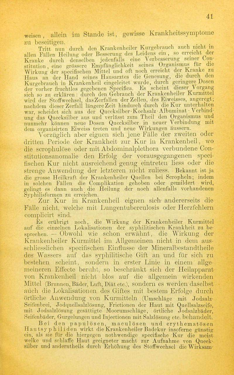 weisen, allein im Stande ist, gewisse Krankheitssymptome zu beseitigen. . Tritt mm duvch den Kran kenheil er Knrgebrauch auch nicht in allen Fällen Heilung oder Besserung des Leidens ein , so erreicht der Kranke durch denselben jedenfalls eine Verbesserung seiner Con- stitution, eine grössere Empfänglichkeit seines Organismus tur die Wirkung der specifischen Mittel und oft noch erreicht der Kranke zu Haus an der Hand seines Hausarztes die Genesung, die durch den Kurgebrauch in Krankenheil eingeleitet wurde, durch geringere Dosen der vorher fruchtlos gegebenen Specifica. Es scheint dieser Vorgang sich so zu erklären : durch den Gebrauch der Krankenheller Kurmittel wird der Stoffwechsel, dasZerfallen der Zellen, des Eiweisses, angeregt; nachdem dieser Zerfall längere Zeit hindurch durch die Kur unterhalten war, scheidet sich aus der Quecksilber - Kochsalz-Albuminat- Verbind- ung das Quecksilber aus und verlässt zum Theil den Organismus und nunmehr können neue Dosen Quecksilber in neuer Verbindung mit dem organisirten Eiweiss treten und neue Wirkungen äussern. Vorzüglich aber eignen sich jene Fälle der zweiten oder dritten Periode der Krankheit zur Kur in Krankenheil, wo die scropliulöse oder mit Abdominalplethora verbundene Con- stitutionsanomalie den Erfolg der vorausgegangenen speci- fischen Kur nicht ausreichend genug eintreten Hess oder die strenge Anwendung der letzteren iiicht zuliess. Bekannt ist ja die grosse Heilkraft der Krankenheiler Quellen bei Scropheln; indem in solchen Fällen die Complikation gehoben oder gemildert wird, gelingt es dann auch die Heilung der noch allenfalls vorhandenen Syphilisformen zu erreichen. Zur Kur in Krankenheil eignen sich andererseits die Fälle nicht, welche mit Lungentuberculosis oder Herzfehlern comphcirt sind. lös erübrigt noch, die Wirkung der Krankenheiler Kurmittel auf die einzelnen Lokalisationen der syphilitischen Krankheit zu be- sprechen. — Obwohl wie schon erwähnt, die Wirkung der Krankenheiler Kurmittel im Allgemeinen nicht in dem aus- schliesslichen specifischen Einflüsse der Mineralbestandtheile des Wassers auf das syphilitische Gift an und für sich zu bestehen scheint, sondern in erster Linie in einem allge- meineren Effecte beruht, so beschränkt sich der Heilapparat von Krankenheil nicht blos auf die allgemein wirkenden Mittel (Brunnen, Bäder, Luft, Diät etc.), sondern es werden daselbst auch die Lokalisationen des Giftes mit bestem Erfolge durch örtliche Anwendung von Kurmitteln (Umschläge mit Jodsalz- Seifenbrei, Jodquellsalzlösung, Frictionen der Haut mit Quellsalzseife, mit Jodsalzlösung gesättigte Moorumschläge, örtliche Jodsalzbäder, Seifenbäder, Gurgelungen und Injectionen mit Salzlösung etc. behandelt. Bei den papulöscn, maculösen und erythematösen Hautsy p h il iden wirkt die Krankenheiler Badekur insoferne günstig ein, als sie für die hiergegen nothwendige specifische Kur die meist welke und schlaffe Haut geeigneter macht zur Aufnahme von Queck- silber und anderntheils durch Erhöhung des Stoffwechsel die Wirksam-