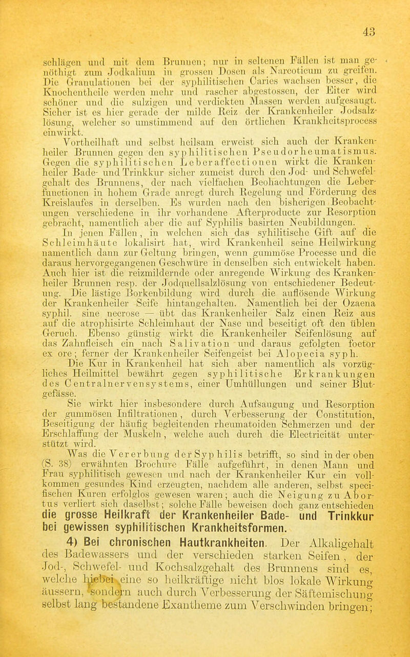 schlagen und mit dem Brunnen; nur in seltenen Fällen ist man gc- < nöthigt ziuu Jodkulium in gr(j,ssen Dosen als Narcoticum zu greifen. Die Ciranulationen bei der syphilitischen Cai'ies wachsen besser, die Knochentheile werden mehr und rascher abgestossen, der Eiter wird schöner uud die sulzigen und verdickten Massen werden aufgesaugt. Sicher ist es hier gerade der milde Reiz der Krankenheiler_ Jodsalz- lösung, welcher so umstimmend auf den örtlichen Kraukheitsprocess einwirkt. Vortheilhaft und selbst heilsam erweist sich auch der Kranken- heiler Brunnen gegen den syphilitischen Pseudorheumatismus. Gegen die syphilitischen Leher affecti onen wirkt die Kranken- heiler Bade- und Trinkkur sicher zumeist durch den Jod- und Schwefel- gehalt des Brunnens, der nach vielfachen Beobachtungen die Leber- functioncn in hohem Grade anregt durch Regelung und Förderung des Kreislaufes in derselben. Es wurden nach den bisherigen Beobacht- ungen verschiedene in ihr vorhandene Afterproducte zur Resorption gelaracht, namentlich aber die auf Syphilis basirten Neubildungen. In jenen Fällen, in welchen sich das syhiHtische Gift auf die Schleimhäute lokalisirt hat, wird Krankenheil seine Heilwirkung uamentlich dann zur Geltung bringen, wenn gummöse Proeesse und die daraus hervorgegangenen Geschwüre in denselben sich entwickelt haben. Auch hier ist die reizmildernde oder anregende Wirkung des Kranken- heiler Brunnen resp. der Jodquellsalzlösung von entschiedener Bedeut- ung. Die lästige Borkenbildung wird durch die auflösende Wirkung der Krankenheiler Seife hiutangehalten. Namentlich bei der Ozaena syphil. sine necrose — übt das Krankenheiler Salz einen Reiz aus auf die atrophisirte Schleimhaut der Nase und beseitigt oft den üblen Geruch. Ebenso günstig wirkt die Krankenheiler Seifenlösung auf das Zahnfleisch ein nach Salivation und daraus gefolgten foetor ex ore; ferner der Kraukenheiler Seifengeist bei Alopecia syph. Die Kur in Krankeuheil hat sich aber namentlich als vorzüg- liches Heilmittel bewährt gegen syphilitische Erkrankungen des Centrainervensystems, einer Umhüllungen und seiner Blut- gefässe. Sie wirkt hier insbesondere durch Aufsaugung und Resorption der girmmösen Infiltrationen, diu'ch Verbesserung der Constitution, Beseitigung der häufig begleitenden rheumatoiden Schmerzen und der Erschlaffung der Muskeln, welche auch durch die Electricität unter- stützt wird. Was die Vererbung der Syphilis betrifft, so sind in der oben (S. 38) erwähnten Brochure Fälle aufgeführt, in denen Mann und Frau syphilitisch gewesen und nach der Krankenheiler Kur ein voll- kommen gesundes Kind erzeugten, nachdem alle anderen, selbst speci- fischen Kuren erfolglos gewesen waren; auch die Neigung zu Abor- tus verliert sich daselbst; solche Fälle beweisen doch ganz entschieden die grosse Heilkraft der Krankenheiler Bade- und Trinkkur bei gewissen syphilitischen Krankheitsformen. 4) Bei chronischen Hautkrankheiten. Der Alkaligehalt des Badewa.ssers und der verschieden starken Seifen, der Jod-, Schwefel- und Kochsalzgehalt des Brunnens sind es, welche lriier&-ei>^eine so heilkräftige nicht blos lokale Wirkung äussern, 'sondern auch durch Verbesserung der Säftemischung selbst lang bestandene JExautheme zum Verschwinden bringeii;