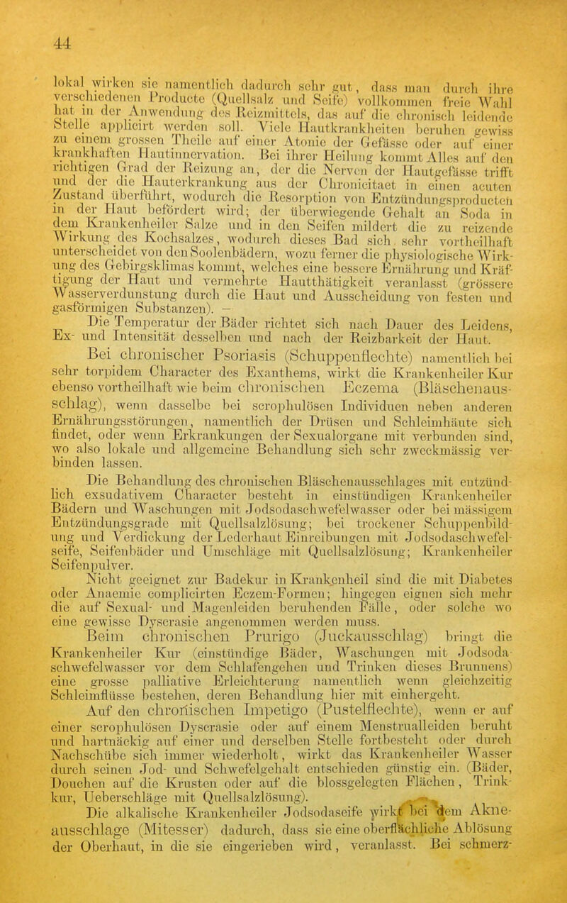 lokal wirken sie namentlich dadurch seh^^ dass mau durch ihre verschiede.ion Producte (Qiiellsalz und Seife) vollkommen freie Wahl hat in der Anwendung des Reizmittels, das auf die chronisch leidende btelle apphcirt werden soll. Viele Hautkrankheiten beruhen L'cwiss zu emein grossen Theile auf einer Atonie der üefässe oder auf einer krankhatteii Hautinnervation. .Bei ihrer Heilung kommt Alles auf den richtigen (Irad der Reizung an, der die Nerven der Hautgefasse trifi't und der die Hauterkrankung aus der Chronicitaet in einen acuten Zustand übertührt, wodurch die Resorption von Entzündungsi)roducteh in der Haut befördert wird; der überwiegende Gehalt an Soda in dem Krankenheller Salze und in den Seifen mildert die zu reizende Wirkung des Kochsalzes, wodurch dieses Bad sich sehr vortheilhaft unterscheidet von deuSoolenbädeni, wozu ferner die physiologische Wirk- ung des Gebirgsklimas kommt, welches eine bessere Ernährung und Kräf tigung der Haut und vermehrte Hautthätigkeit veranlasst (grössere Wasseryerdunstung durch die Haut und Ausscheidung von festen und gasförmigen Substanzen). - Die Temperatur der Bäder richtet sich nach Dauer des Leidens, Ex- und Intensität desselben und nach der Reizbarkeit der Haut. Bei_ chronischer Psoriasis (Schuppenflechte) namentlich bei sehr torpidem Character des Exanthems, wirkt die Krankenheiler Kur ebenso vortheilhaft wie beim chronischen Eczema (Bläschenaus- schlag), wenn dasselbe bei scrophulösen Individuen neben anderen Ernährungsstörungen, namentlich der Drüsen und Schleimhäute sich findet, oder wenn Erkrankungen der Sexualorgane mit verbunden sind, wo also lokale und allgemeine Behandlung sich sehr zweckmässig ver- binden lassen. Die Behandlung des chronischen Bläschenausschlages mit entzünd- lich exsudativem Character besteht in einstüudigen Kraukenheiler Bädern und Waschungen mit Jodsodaschwefelwasser oder bei massigem EntzUndungsgrade mit Quellsalzlösung; bei trockener Schuppenbild- ung und Verdickung der Lederhaut Einreibungen mit Jodsodaschwefel- seife, Seifenbäder und Umschläge mit Quellsalzlösuug; Kraukenheiler Seifen]}ulver. Nicht geeignet zur Badekur in Krankenheil sind die mit Diabetes oder Anaemie complicirten Eczem-Formen; hingegen eignen sich mehr die auf Sexual- und Magenleiden beruhenden Fälle, oder solche wo eine gewisse Dyscrasie angenommen werden muss. Beim chronischen Prurigo (Juckausschlag) bringt die Krankenheiler Kur (einstündige Bäder, Waschuugcu mit Jodsoda- schwefelwasser vor dem Schlafengehen und Trinken dieses Brunnens) eine grosse palliative Erleichterung namentlich wenn gleichzeitig Schleimflüsse bestehen, deren Behandlung hier mit einhergeht. Auf den cliroriisclien Impetigo (Pustelflechte), wenn er auf einer scrophulösen Dyscrasie oder auf einem Menstrualleiden beruht und hartnäckig auf einer und derselben Stelle fortbesteht oder durch Nachschübe sich immer wiederholt, wirkt das Krankenheiler Wasser durch seinen Jod- und Schwefelgehalt entschieden günstig ein. (Bäder, Douchen auf die Krusten oder auf die blossgelegten Flächen, Trink- kur, Ueberschläge mit Quellsalzlösung). «^ t Die alkalische Krankenheiler Jodsodaseife ]virk^bei dem Akne- ausschlage (Mitesser) dadurch, dass sie eine oberflächliche Ablösung der Oberhaut, in die sie eingerieben wird, veranlasst. Bei schmerz-