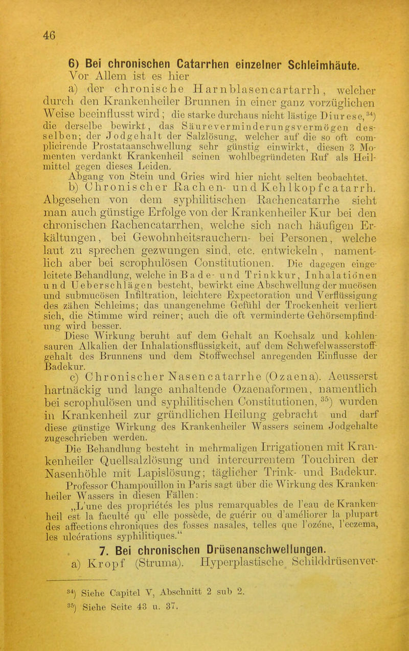 6) Bei chronischen Catarrhen einzelner Schleimhäute. Vor Allem ist es hier a) der chronische Harnblasencartarrh, welcher durch den Krankenheiler Brunnen in einer ganz vorzüglichen Weise beeinflusst wird; die .starke durchaus nicht Mintige Diurese,*') die derselbe bewirkt, das Säureverniinderungsvermögen des- selben; der Jodgehalt der Salzlösung, welcher auf die so oft com- plicirende Prostataanschwellung sehr günstig einwirkt, diesen 3 Mo- menten verdankt Krankenheil seinen wohlbegründeten Huf als Heil- mittel gegen dieses Leiden. Abgang von Stein und Gries wird liier nicht selten beobaelitet. b) Chronischer Hachen- und Keh 1 kopfcatarrh. Abgesehen von dem syphilitischen Rachencatarrhe sieht man auch günstige Erfolge von der Krankenheiler Knr bei den chronischen Rachen catarrhen, welche sich nach häufigen Er- kältungen, bei Gewohnheitsrauchern- bei Personen, welche laut zu sprechen gezwungen sind, etc. entwickeln , nament- lich aber bei scrophnlösen Constitutionen. Die dagegen einge- leitete Behandlung, welche iu B a d e - und Trinkkur, Inhalationen und Ueberschlägen besteht, bewirkt eine Abschwellungdermucöseu und submucösen Infiltration, leichtere Expectoration und Verflüssigung des zähen Schleims; das unangenehme Gefühl der Trockenheit verliert sich, die Stimme wird reiner; auch die oft verminderte Gehörsempfind- ung wird besser. Diese Wirkung beruht auf dem Gehalt an Kochsalz und kohlen- sauren Alkalien der Inhalationsflüssigkeit, auf dem SchwefelAvasserstoff- gehalt des Brunnens und dem Stoffwechsel anregenden Einflüsse der Badekur. c) Chronischer Nasencatarrhe (Ozaena). Aeusserst hartnäckig und lange anhaltende Ozaenaformen, namentlich bei scrophul()sen und syphilitischen Constitutionen, wurden in Krankenheil zur gründlichen Heilung gebracht und darf diese günstige Wirkung des Krankenheiler Wassers seinem Jodgehalte zugeschrieben werden. Die Behandlung besteht in mehrmaligen Irrigationen mit Kran- kenheiler Quellsalzlösung und intercurrentem Touchiren der Nasenhöhle mit Lapislosung; täglicher Trink- und Badekur. Professor Champouillon in Paris sagt über die Wirkung des Kranken- heiler Wassers in diesen Fällen: „L'une des proprietes les plus reinarquables de I'eau de Kranken- heil est la faculte qu' eile possöde, de guerir ou d'ameliorer la plupart des affections chroniques des fosses nasales, telles que l'ozöne, l'eczema, les ulcerations sj^philitiques. 7. Bei chronischen Drüsenanschwellungen. a) Kropf (Struma). Hyperplastische^ Schilddrüsenver- 8*) Siehe Capitel V, Abschnitt 2 sub 2. Siehe Seite 43 u. 37.