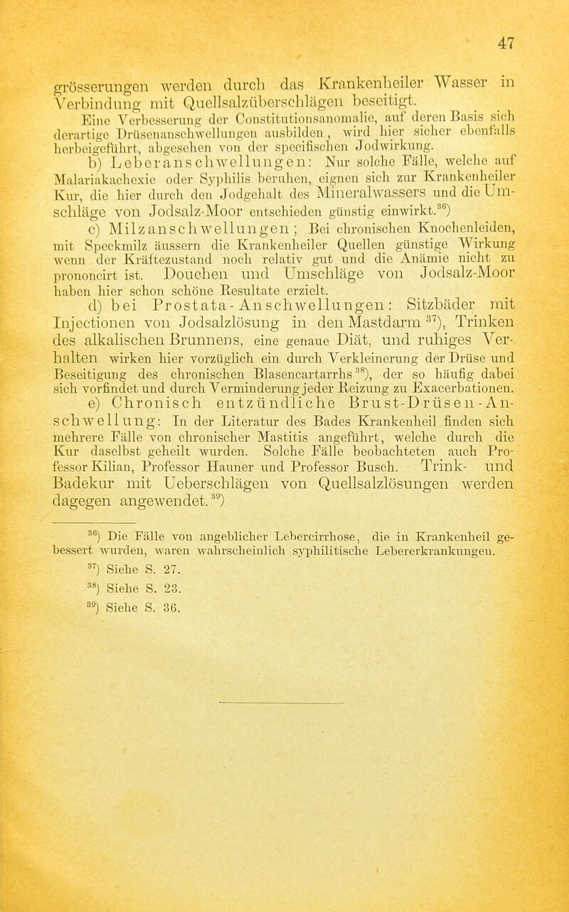 grösserungen werden durch das Kra,nkenheiler Wasser in Verbindung mit Quellsalzüberschlägen beseitigt. Eine Verbesserung der Constitutionsanomalie, auf deren Basis sich derartige Drüsenanscliwellungeu ausbilden , wird hier sicher ebenfalls herbeigeführt, abgesehen von der speeitischen Jodwirkung. b) Leberanschwellungen: Nur solche Fälle, welche auf Malariakaehexie oder Syphilis beruhen, eignen sich zur Krankenheiler Kur, die hier durch den Jodgehalt des Mineralwassers und die Um- schläge von Jodsalz-Moor entschieden günstig einwirkt.^) c) Milzanschwellungen ; Bei chronischen Knochenleiden, mit Speckmilz äussern die Krankenheiler Quellen günstige Wirkung wenn der Kräftezustand noch relativ gut und die Anämie nicht zu prononcirt ist. Douchen und Umschläge von Jodsalz-Moor haben hier schon schöne Resultate erzielt. d) bei Prostata - An Schwellungen : Sitzbäder mit Injectionen von Jodsalzlüsung in den Mastdarm ^''), Trinken des alkalischen Brunnens, eine genaue Diät, und ruhiges Ver- halten wirken hier vorzüglich ein durch Verkleinerung der Drüse und Beseitigung des chronischen Blasencartarrhs ^®), der so häufig dabei sich vorfindet und durch Verminderung jeder Reizung zu Exacerbationen. e) Chronisch entzündliche Brust-Drüsen-An- schwellung: In der Literatur des Bades Krankenheil finden sich mehrere Fälle von chronischer Mastitis angeführt, welche durch die Kur daselbst geheilt wurden. Solche Fälle beobachteten auch Pro- fessor Kilian, Professor Hauner und Professor Busch. Trink- und Badekur mit Ueberschlägen von Qaellsalzlösungen werden dagegen angewendet. *'°) Die Fälle von angeblicher Lehercirrhose, die in Krankenbeil ge- bessert wurden, waren wahrscheinlich syphilitische Lebererkranknngeu. ) Siehe S. 27. Siehe S. 23. 3») Siehe S. 36.