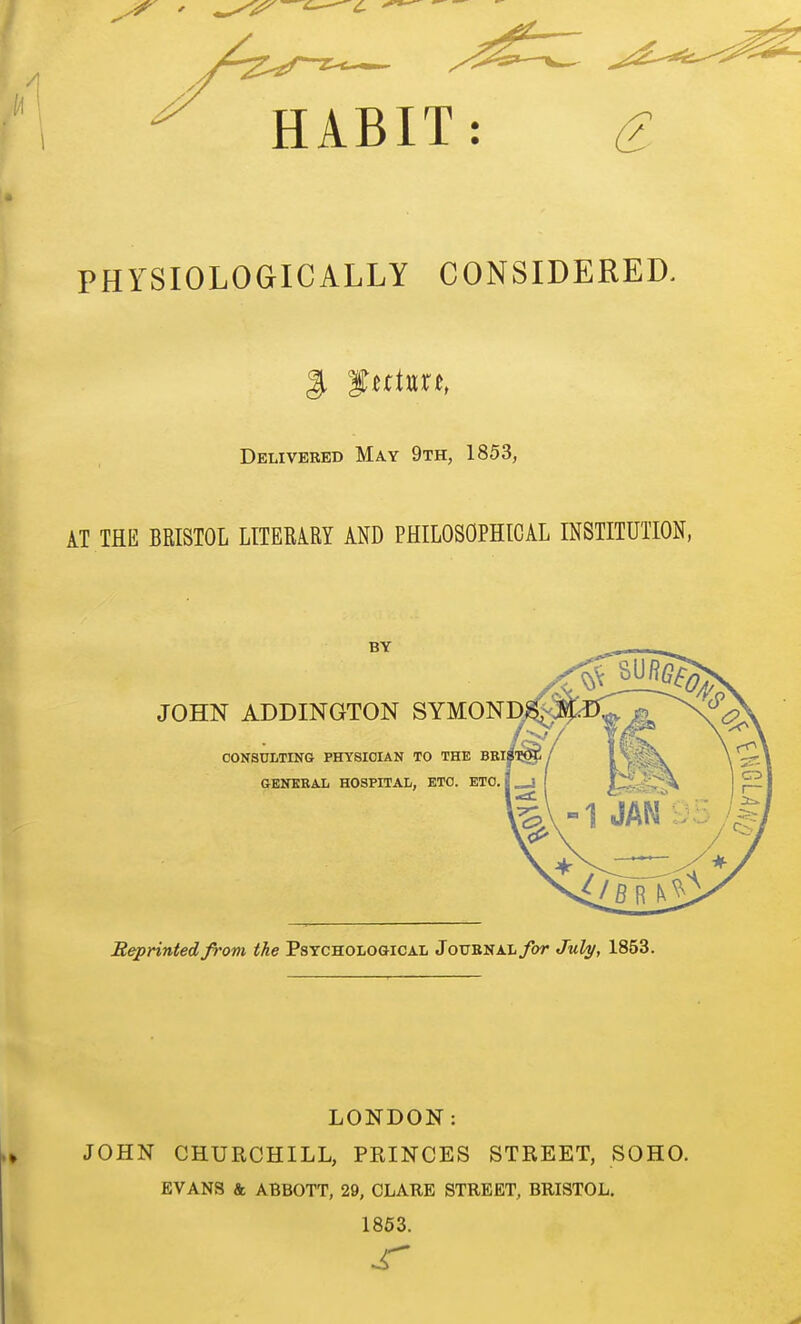 HABIT: ^ PHYSIOLOGICALLY CONSIDERED. Delivered May 9th, 1853, AT THE BRISTOL LITERARY AND PHILOSOPHICAL INSTITUTION, Reprinted from the Psychological Joubnal/ot July, 1853. LONDON: JOHN CHURCHILL, PRINCES STREET, SOHO. EVANS k ABBOTT, 29, CLARE STREET, BRISTOL. 1853.