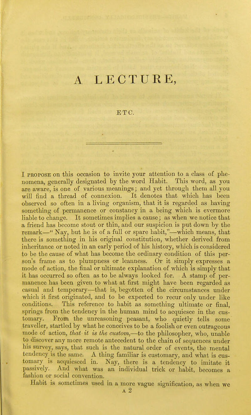 A LECTURE, ETC. I PROPOSE on this occasion to invite your attention to a class of phe- nomena, generally designated by the word Habit. This word, as you are aware, is one of various meanings; and yet through them all you will find a thread of connexion. It denotes that which has been observed so often in a living organism, that it is regarded as having something of permanence or constancy in a being which is evermore liable to change. It sometimes implies a cause; as when we notice that a friend has become stout or thin, and our suspicion is put down by the remark— Nay, but he is of a full or spare habit,—which means, that there is sometlaing in his original constitution, whether derived from inheritance or noted in an early period of his history, which is considered to be the cause of what has become the ordinary condition of this per- son's frame as to plumpness or leanness. Or it simply expresses a mode of action, the final or ultimate explanation of which is simply that it has occurred so often as to be always looked for. A stamp of per- manence has been given to what at first might have been regarded as casual and temporary—that is, begotten of the circumstances under which it first originated, and to be expected to recur only under like conditions. This reference to habit as something ultimate or final, springs from the tendency in the human mind to acquiesce in the cus- tomary. From the unreasoning peasant, who quietly tells some traveller, startled by what he conceives to be a foolish or even outrageous mode of action, that it is the custom,—to the philosopher, who, unable to discover any more remote antecedent to the chain of sequences under his survey, says, that such is the natural order of events, the mental tendency is the same. A thing familiar is customary, and what is cus- tomary is acquiesced in. Nay, there is a tendency to imitate it passively. And what was an individual trick or habit, becomes a fashion or social convention. Habit is sometimes used in a more vague signification, as when we A 2