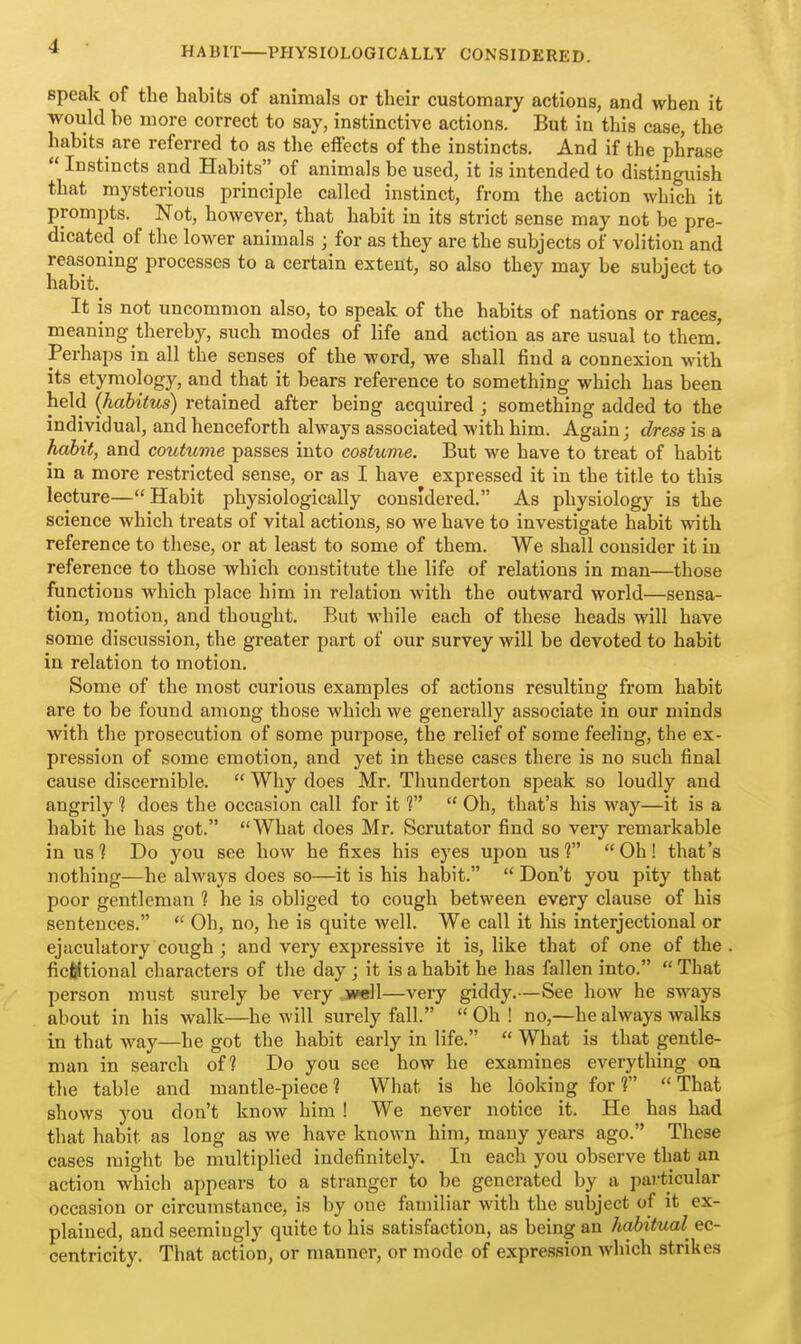 speak of the habits of animals or their customary actions, and when it would be more correct to say, instinctive actions. But in this case, the habits are referred to as the effects of the instincts. And if the phrase  Instincts and Habits of animals be used, it is intended to distinguish that mysterious principle called instinct, from the action which it prompts. Not, however, that habit in its strict sense may not be pre- dicated of the lower animals ; for as they are the subjects of volition and reasoning processes to a certain extent, so also they may be subject to habit. It is not uncommon also, to speak of the habits of nations or races, meaning thereby, such modes of life and action as are usual to them.' Perhaps in all the senses of the word, we shall find a connexion with its etymology, and that it bears reference to something which has been held {habitus) retained after being acquired ; something added to the individual, and henceforth always associated with him. Again; dress is a Jiahit, and coutume passes into costume. But we have to treat of habit in a more restricted sense, or as I have expressed it in the title to this lecture—Habit physiologically considered. As physiology is the science which treats of vital actions, so we have to investigate habit with reference to these, or at least to some of them. We shall consider it in reference to those which constitute the life of relations in man—those functions which place him in relation with the outward world—sensa- tion, motion, and thought. But while each of these heads will have some discussion, the greater part of our survey will be devoted to habit in relation to motion. Some of the most curious examples of actions resulting from habit are to be found among those which we generally associate in our minds with the prosecution of some purpose, the relief of some feeling, the ex- pression of some emotion, and yet in these cases there is no such final cause discernible.  Why does Mr. Thunderton speak so loudly and angrily ? does the occasion call for it f  Oh, that's his way—it is a habit he has got. What does Mr. Scrutator find so very remarkable in us? Do you see how he fixes his eyes upon us? Oh! that's nothing—he always does so—it is his habit.  Don't you pity that poor gentleman ? he is obliged to cough between every clause of his sentences.  Oh, no, he is quite well. We call it his interjectional or ejaculatory cough ; and very expressive it is, like that of one of the ficfiltional characters of the day ; it is a habit he has fallen into.  That person must surely be very well—very giddy.—See how he sways about in his walk—he will surely fall.  Oh ! no,—he always walks in that way—he got the habit early in life.  What is that gentle- man in search of? Do you see how he examines everything ou the table and mantle-piece? What is he looking for? That shows you don't know him ! We never notice it. He has had that habit as long as we have known him, many years ago. These cases might be multiplied indefinitely. In each you observe that an action which appears to a stranger to be generated by a particular occasion or circumstance, is by one familiar with the subject of it ex- plained, and seemingly quite to his satisfaction, as being an habitual ec- centricity. That action, or manner, or mode of expression which strikes