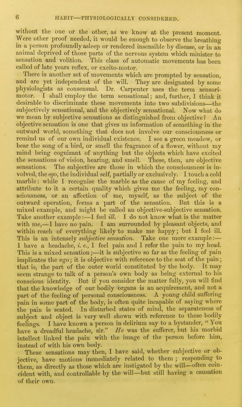 without the one or the other, as we know at the present moment. Were otlier proof needed, it would be enough to observe the breathing in a person profoundly asleep or rendered insensible by disease, or in an animal deprived of those parts of the nervous system which minister to sensation and volition. This class of automatic movements has been called of late years reflex, or excito-motor. There is another set of movements which are prompted by sensation, and are yet independent of the will. They are designated by some physiologists as consensual. Dr. Carpenter uses the term sensori- motor. I shall employ the term sensational; and, further, I think it desirable to discriminate these movements into two subdivisions—the subjectively sensational, and the objectively sensational. Now what do we mean by subjective sensations as distinguished from objective? An objective sensation is one that gives us information of something in the outward world, something that does not involve our consciousness or remind us of our own individual existence. I see a green meadow, or hear the song of a bird, or smell the fragrance of a flower, without my mind being cognizant of anything but the objects which have excited the sensations of vision, hearing, and smell. These, then, are objective sensations. The subjective are those in which the consciousness is in- volved, the ego, the individual self, partially or exclusively. I touch a cold marble: while I recognise the marble as the cause of my feeling, and attribute to it a certain quality which gives me the feeling, my con- sciousness, or an affection of me, myself, as the subject of the outward operation, forms a part of the sensation. But this is a mixed example, and might be called an objective-subjective sensation. Take another example:—I feel ill. I do not know what is the matter with me,—I have no pain. I am surrounded by j^leasant objects, and within reach of everything likely to make me happy; but I feel ill. This is an intensely subjective sensation. Take one more example:— I have a headache, i. e., I feel pain and I refer the pain to my head. This is a mixed sensation;—it is subjective so far as the feeling of pain implicates the ego; it is objective with reference to the seat of the pain; that is, the part of the outer world constituted by the body. It may seem strange to talk of a person's own body as being external to his conscious identity. But if you consider the matter fully, you will find that the knowledge of our bodily organs is an acquirement, and not a part of the feeling of personal consciousness. A young child suffering- pain in some part of the body, is often quite incapable of saying where the pain is seated. In disturbed states of mind, the separateness of subject and object is very well shown with reference to these bodily feelings. I have known a person in delirium say to a bystander,  You have a dreadful headache, sir. Ee was the sufferer, but his morbid intellect linked the pain with the image of the person before him, instead of with his own body. These sensations may then, I have said, whether subjective or ob- jective, have motions immediately related to them ; responding to them, as directly as those which are instigated by the will—often coin- cident with, and controllable by the will—but still having a causation of their own.