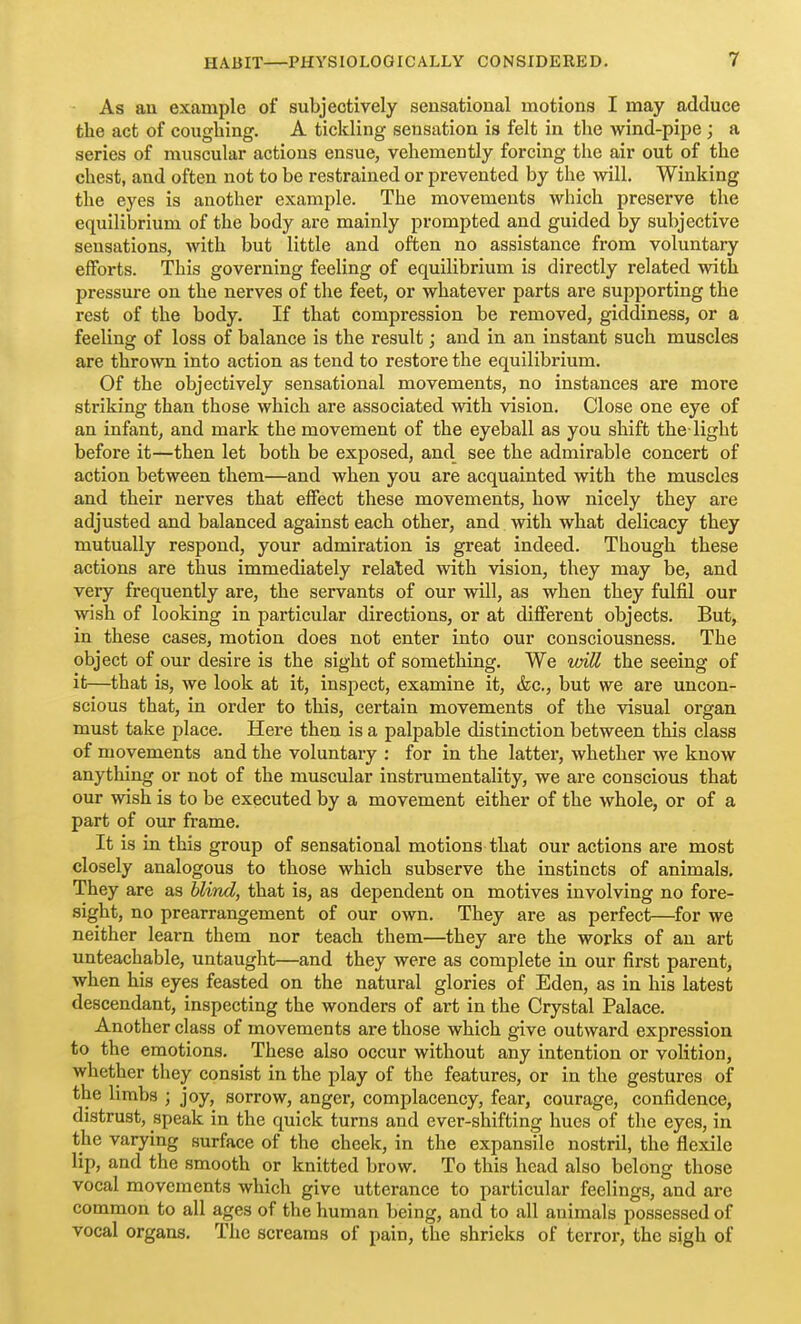 As an example of subjectively sensational motions I may adduce the act of coughing. A tickling sensation is felt in the wind-pipe; a series of muscular actions ensue, vehemently forcing the air out of the chest, and often not to be restrained or prevented by the will. Winking the eyes is another example. The movements which preserve the equilibrium of the body are mainly prompted and guided by subjective sensations, with but little and often no assistance from voluntary efforts. This governing feeling of equilibrium is directly related with pressure on the nerves of the feet, or whatever parts are supporting the rest of the body. If that compression be removed, giddiness, or a feeling of loss of balance is the result; and in an instant such muscles are thrown into action as tend to restore the equilibrium. Of the objectively sensational movements, no instances are more striking than those which are associated with vision. Close one eye of an infant, and mark the movement of the eyeball as you shift the- light before it—then let both be exposed, and see the admirable concert of action between them—and when you are acquainted with the muscles and their nerves that effect these movements, how nicely they are adjusted and balanced against each other, and with what delicacy they mutually respond, your admiration is great indeed. Though these actions are thus immediately related with vision, they may be, and veiy frequently are, the servants of our will, as when they fulfil our wish of looking in particular directions, or at difierent objects. But, in these cases, motion does not enter into our consciousness. The object of our desire is the sight of something. We loiU the seeing of it—that is, we look at it, inspect, examine it, &c., but we are uncon- scious that, in order to this, certain movements of the visual organ must take place. Here then is a palpable distinction between this class of movements and the voluntary : for in the latter, whether we know anytliing or not of the muscular instrumentality, we are conscious that our wish is to be executed by a movement either of the whole, or of a part of our frame. It is in this group of sensational motions that our actions are most closely analogous to those which subserve the instincts of animals. They are as blind, that is, as dependent on motives involving no fore- sight, no prearrangement of our own. They are as perfect—for we neither learn them nor teach them—they are the works of an art unteachable, untaught—and they were as complete in our first parent, when his eyes feasted on the natural glories of Eden, as in his latest descendant, inspecting the wonders of art in the Crystal Palace. Another class of movements are those which give outward expression to the emotions. These also occur without any intention or volition, whether they consist in the play of the features, or in the gestures of the limbs ; joy, sorrow, anger, complacency, fear, courage, confidence, distrust, speak in the quick turns and ever-shifting hues of the eyes, in the varying surface of the cheek, in the expansile nostril, the flexile lip, and the smooth or knitted brow. To this head also belong those vocal movements which give utterance to particular feelings, and are common to all ages of the human being, and to all animals possessed of vocal organs. The screams of pain, the shrieks of terror, the sigh of