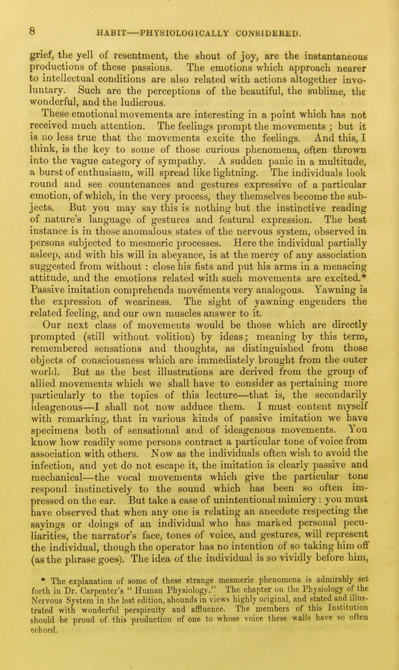 PHYSIOLOGICALLY CONSIDERED. grief, the yell of resentment, the shout of joy, are the instantaneous productions of these passions. The emotions which approach nearer to intellectual conditions are also related with actions altogether invo- luntary. Such are the perceptions of the beautiful, the sublime, the wonderful, and the ludicrous. These emotional movements are interesting in a point which has not received much attention. The feelings prompt the movements ; but it is no less true that the movements excite the feelings. And this, I think, is the key to some of those curious phenomena, often thrown into the vague category of sympathy. A sudden panic in a multitude, a burst of enthusiasm, will spread like lightning. The individuals look round and see countenances and gestures expressive of a particular emotion, of which, in the very process, they themselves become the sub- jects. But you may say this is nothing but the instinctive reading of nature's language of gestures and featural expression. The best instance is in those anomalous states of the nervous system, observed in persons subjected to mesmeric processes. Here the individual partially asleep, and with his will in abeyance, is at the mercy of any association suggested from without : close his fists and put his arms in a menacing attitude, and the emotions related with such movements are excited.* Passive imitation comprehends move'ments very analogous. Yawning is the expression of weariness. The sight of yawning engenders the related feeling, and our own muscles answer to it. Our next class of movements would be those which are directly prompted (still without volition) by ideas; meaning by this term, remembered sensations and thoughts, as distinguished from those objects of consciousness which are immediately brought from the outer world. But as the best illustrations are derived from the group of allied movements which we shall have to consider as pertaining more particularly to the topics of this lecture—that is, the secondarily ideagenous—I shall not now adduce them. I must content myself with remarking, that in various kinds of passive imitation we have specimens both of sensational and of ideagenous movements. You know how readily some persons contract a particular tone of voice from association with others. Now as the individuals often wish to avoid the infection, and yet do not escape it, the imitation is clearly passive and mechanical—the vocal movements which give the particular tone respond instinctively to the sound which has been so often im- pressed on the ear. But take a case of unintentional mimicry : you must have observed that when any one is relating an anecdote respecting the sayings or doings of an individual who has marked personal pecu- liarities, the narrator's face, tones of voice, and gestures, will represent the individual, though the operator has no intention of so taking him ofl (as the phrase goes). The idea of the individual is so vividly before him, * The explanation of some of these strange mesmeric phenomena is admirably set forth in Dr. Carpenter's  Human Physiology. The chapter on the Physiology of the Nervous System in the last edition, abounds in views highly original, and stated and illus- trated with wonderful perspicuity and affluence. The members of this Institution should be proud of this production of one to whose voice these walls have so often echoed.