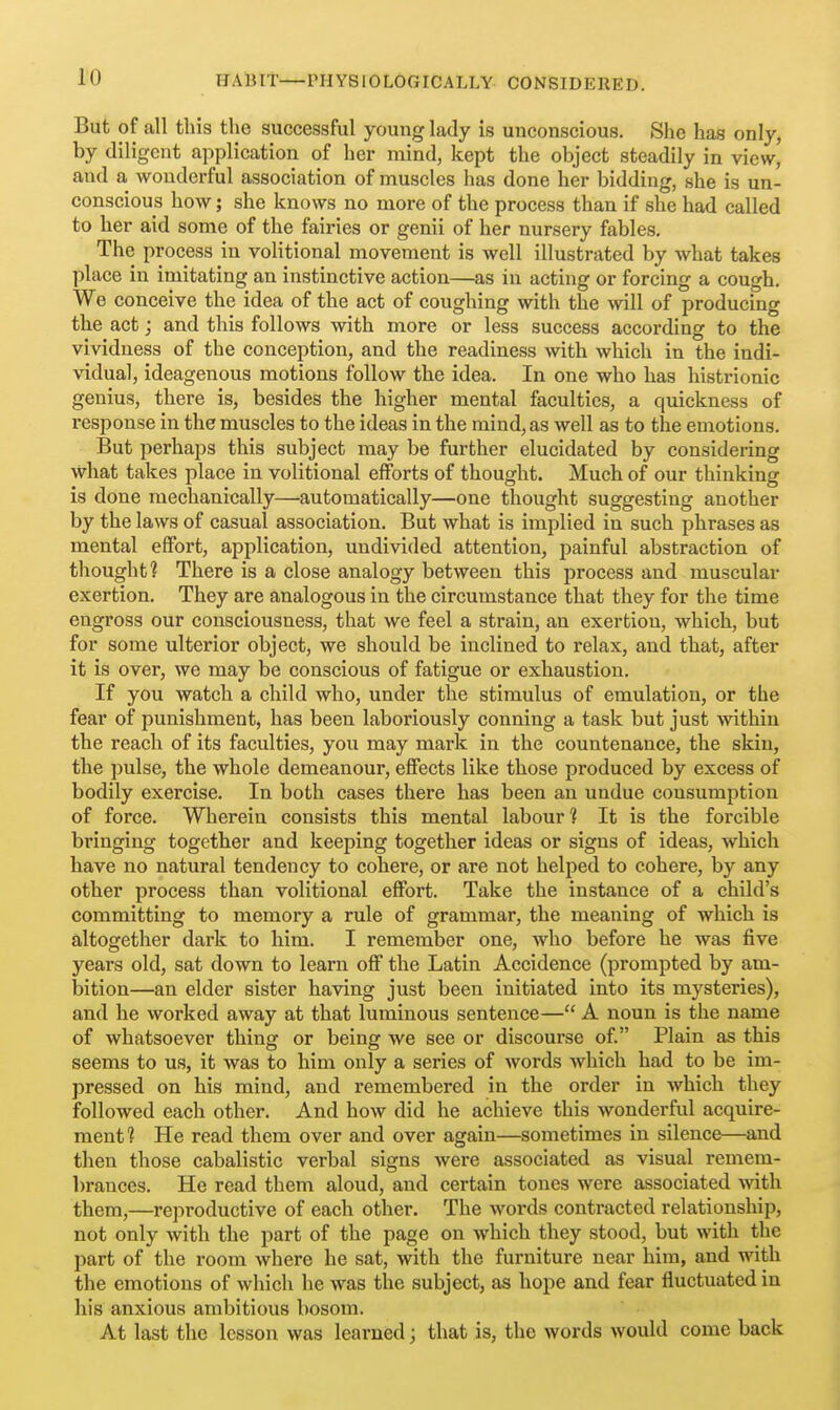 But of all this the successful young lady is unconscious. She has only, by diligent application of her mind, kept the object steadily in view, and a wonderful association of muscles has done her bidding, she is un- conscious how; she knows no more of the process than if she had called to her aid some of the fairies or genii of her nursery fables. The process in volitional movement is well illustrated by what takes place in imitating an instinctive action—as in acting or forcing a cough. We conceive the idea of the act of coughing with the will of producing the act; and this follows with more or less success according to the vividness of the conception, and the readiness with which in the indi- vidual, ideagenous motions follow the idea. In one who has histrionic genius, there is, besides the higher mental faculties, a quickness of response in the muscles to the ideas in the mind, as well as to the emotions. But perhaps this subject may be further elucidated by considering what takes place in volitional efforts of thought. Much of our thinking is done mechanically—automatically—one thought suggesting another by the laws of casual association. But what is implied in such phrases as mental effort, application, undivided attention, painful abstraction of thought? There is a close analogy between this process and muscular exertion. They are analogous in the circumstance that they for the time engross our consciousness, that we feel a strain, an exertion, which, but for some ulterior object, we should be inclined to relax, and that, after it is over, we may be conscious of fatigue or exhaustion. If you watch a child who, under the stimulus of emulation, or the fear of punishment, has been laboriously conning a task but just within the reach of its faculties, you may mark in the countenance, the skin, the pulse, the whole demeanour, effects like those produced by excess of bodily exercise. In both cases there has been an undue consumption of force. Wherein consists this mental labour 1 It is the forcible bringing together and keeping together ideas or signs of ideas, which have no natural tendency to cohere, or are not helped to cohere, by any other process than volitional effort. Take the instance of a child's committing to memory a rule of grammar, the meaning of which is altogether dark to him. I remember one, who before he was five years old, sat down to learn off the Latin Accidence (prompted by am- bition—an elder sister having just been initiated into its mysteries), and he worked away at that luminous sentence— A noun is the name of whatsoever thing or being we see or discourse of. Plain as this seems to us, it was to him only a series of words which had to be im- pressed on his mind, and remembered in the order in which they followed each other. And how did he achieve this wonderful acquire- ment? He read them over and over again—sometimes in silence—and then those cabalistic verbal signs were associated as visual remem- brances. He read them aloud, and certain tones were associated with them,—reproductive of each other. The words contracted relationship, not only with the part of the page on which they stood, but with the part of the room where he sat, with the furniture near him, and with the emotions of which he was the subject, as hope and fear fluctuated in his anxious ambitious bosom. At last the lesson was learned; that is, the words would come back