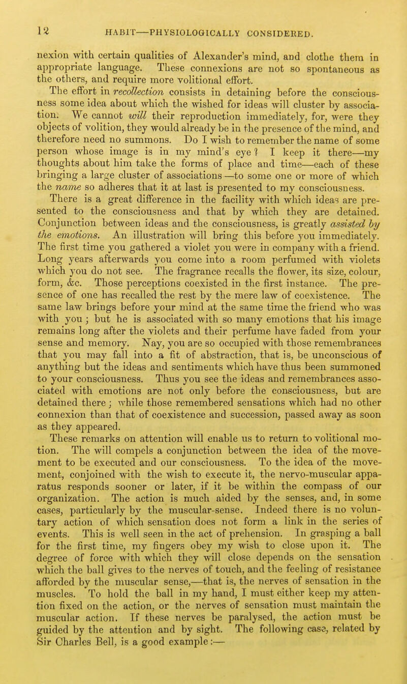 nexion with certain qualities of Alexander's mind, and clothe them in appropriate language. These connexions are not so spontaneous as the others, and require more volitional effort. The effort in recollection consists in detaining before the conscious- ness some idea about which the wished for ideas will cluster by associa- tion. We cannot will their reproduction immediately, for, were they objects of volition, they would already be in the presence of the mind, and therefore need no summons. Do I wish to remember the name of some person whose image is in my mind's eye 1 I keep it there—my thoughts about him take the forms of place and time—each of these bringing a large cluster of associations —to some one or more of which the name so adheres that it at last is presented to my consciousness. There is a great difference in the facility with which ideas are pre- sented to the consciousness and that by which they are detained. Conjunction between ideas and the consciousness, is greatly assisted by the emotions. An illustration will bring this before you immediately. The first time you gathered a violet you were in company with a friend. Long years afterwards you come into a room perfumed -with violets which you do not see. The fragrance recalls the flower, its size, colour, form, &c. Those perceptions coexisted in the first instance. The pre- sence of one has recalled the rest by the mere law of coexistence. The same law brings before your mind at the same time the friend who was with you; but he is associated with so many emotions that his image remains long after the violets and their perfume have faded from your sense and memory. Nay, you are so occupied with those remembrances that you may fall into a fit of abstraction, that is, be unconscious of anything but the ideas and sentiments which have thus been summoned to your consciousness. Thus you see the ideas and remembrances asso- ciated with, emotions are not only before the consciousness, but are detained there; while those remembered sensations which had no other connexion than that of coexistence and succession, passed away as soon as they appeared. These remarks on attention will enable us to return to volitional mo- tion. The will compels a conjunction between the idea of the move- ment to be executed and our consciousness. To the idea of the move- ment, conjoined with the wish to execute it, the nervo-muscular appa- ratus responds sooner or later, if it be within the compass of our organization. The action is much aided by the senses, and, in some cases, particularly by the muscular-sense. Indeed there is no volun- tary action of which sensation does not form a link in the series of events. This is well seen in the act of prehension. In grasping a ball for the first time, my fingers obey my wish to close upon it. The degree of force with which they will close depends on the sensation which the ball gives to the nerves of touch, and the feeling of resistance afforded by the muscular sense,—that is, the nerves of sensation in the muscles. To hold the ball in my hand, I must either keep my atten- tion fixed on the action, or the nerves of sensation must maintain the muscular action. If these nerves be paralysed, the action must be guided by the attention and by sight. The following case, related by Sir Charles Bell, is a good example:—