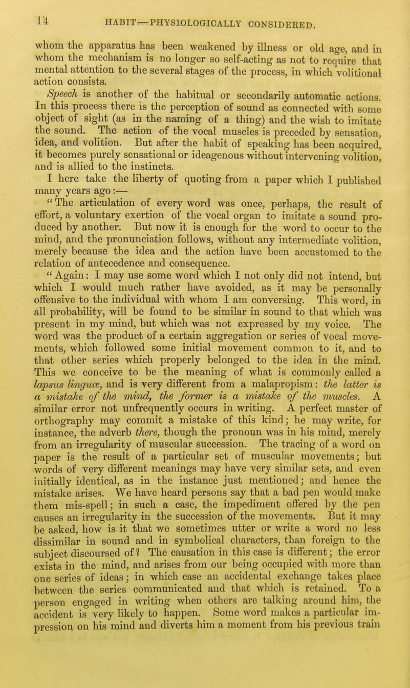 1^ whom the apparatus has been weakened by illness or old age, and in whom the mechanism is no longer so self-acting as not to require that mental attention to the several stages of the process, in which volitional action consists. Speech is another of the habitual or secondarily automatic actions. In this process there is the perception of sound as connected with some object of sight (as in the naming of a thing) and the \vish to imitate the sound. The action of the vocal muscles is preceded by sensation, idea, and volition. But after the habit of speaking has been acquired, it becomes purely sensational or ideagenous without intervening volition, and is allied to the instincts. I here take the liberty of quoting from a paper which I published many years ago:—  The articulation of every word was once, perhaps, the result of effort, a voluntary exertion of the vocal organ to imitate a sound pro- duced by another. But now it is enough for the word to occur to the mind, and the pronunciation follows, without any intermediate volition, merely because the idea and the action have been accustomed to the relation of antecedence and consequence.  Again; I may use some word which I not only did not intend, but which I would much rather have avoided, as it may be personally offensive to the individual with whom I am conversing. This word, in all probability, will be found to be similar in sound to that which was present in my mind, but which was not expressed by my voice. The word was the product of a certain aggregation or series of vocal move- ments, which followed some initial movement common to it, and to that other series which properly belonged to the idea in the mind. This we conceive to be the meaning of what is commonly called a lapsus linguce, and is very different from a malapropism: the latter is a mistake of the mind, the former is a mistake of tlie mvjsdes. A similar error not unfrequently occurs in writing. A perfect master of orthography may commit a mistake of this kind; he may write, for instance, the adverb thefre, though the pronoun was in his mind, merely from an irregularity of muscular succession. The tracing of a word on paper is the result of a particular set of muscular movements; but words of very different meanings may have very similar sets, and even initially identical, as in the instance just mentioned; and hence the mistake arises. We have heard persons say that a bad pen would make them mis-spell; in such a case, the impediment offered by the pen causes an irregularity in the succession of the movements. But it may be asked, how is it that we sometimes utter or write a word no less dissimilar in sound and in symbolical characters, than foreign to the subject discoursed of? The causation in this case is different; the error exists in the mind, and arises from our being occupied with more than one series of ideas; in which case an accidental exchange takes place between the series communicated and that which is retained. To a person engaged in writing when others are talking around him, the accident is very likely to happen. Some word makes a particular im- pression on his mind and diverts him a moment from his previous train