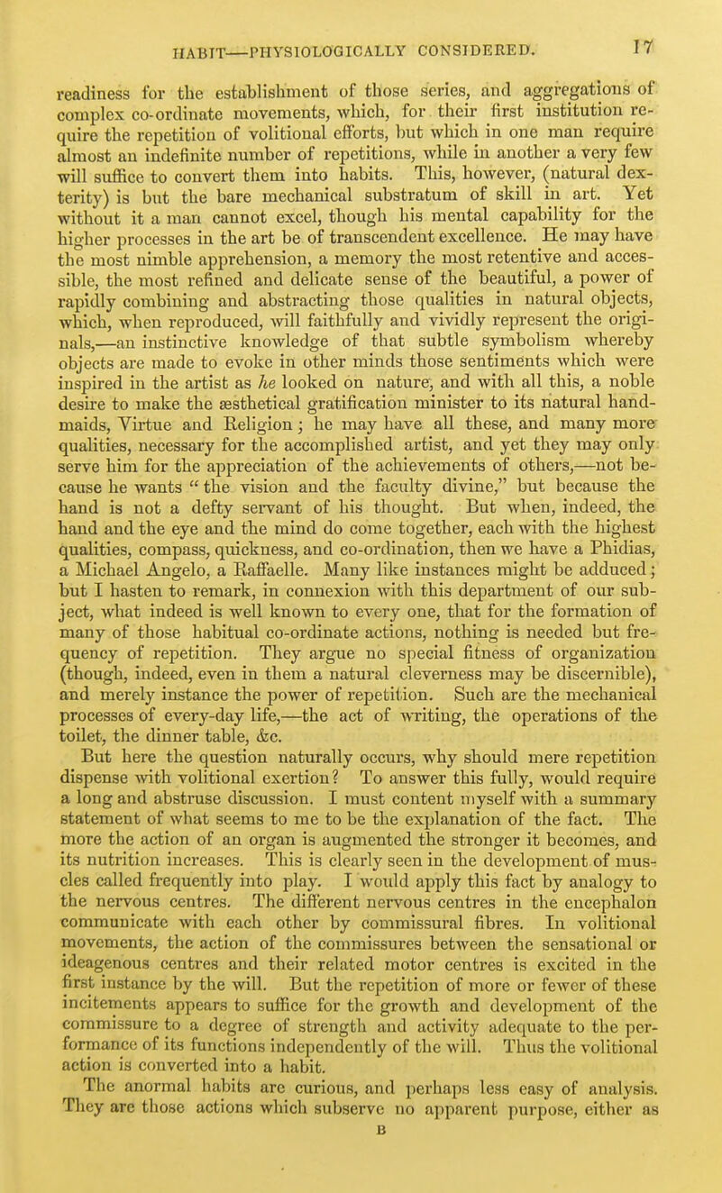 readiness for the establishment of those series, and aggregations of complex co-ordinate movements, which, for their first institution re- quire the repetition of volitional efforts, but which in one man require almost an indefinite number of repetitions, while in another a very few will suffice to convert them into habits. This, however, (natural dex- terity) is but the bare mechanical substratum of skill in art. Yet without it a man cannot excel, though his mental capability for the higher processes in the art be of transcendent excellence. He may have the most nimble apprehension, a memory the most retentive and acces- sible, the most refined and delicate sense of the beautiful, a power of rapidly combining and abstracting those qualities in natural objects, which, when reproduced, will faithfully and vividly represent the origi- nals,—an instinctive knowledge of that subtle symbolism whereby objects are made to evoke in other minds those sentiments which were inspired in the artist as he looked on nature, and with all this, a noble desire to make the sesthetical gratification minister to its natural hand- maids. Virtue and Religion; he may have all these, and many more qualities, necessary for the accomplished artist, and yet they may only serve him for the ajipreciation of the achievements of others,—not be- cause he wants  the vision and the faculty divine, but because the hand is not a defty servant of his thought. But when, indeed, the hand and the eye and the mind do come together, each with the highest qualities, compass, quickness, and co-ordination, then we have a Phidias, a Michael Angelo, a Raffaelle. Many like instances might be adduced; but I hasten to remark, in connexion with this department of our sub- ject, what indeed is well known to every one, that for the formation of many of those habitual co-ordinate actions, nothing is needed but fre- quency of repetition. They argue no special fitness of organization (though, indeed, even in them a natural cleverness may be discernible), and merely instance the power of repetition. Such are the mechanical processes of every-day life,—the act of WTiting, the operations of the toilet, the dinner table, &c. But here the question naturally occurs, why should mere repetition dispense -with volitional exertion? To answer this fully, would require a long and abstruse discussion. I must content myself with a summary statement of what seems to me to be the explanation of the fact. The more the action of an organ is augmented the stronger it becomes, and its nutrition increases. This is clearly seen in the development of mus- cles called frequently into play. I woidd apply this fact by analogy to the nervous centres. The different nervous centres in the encephalon communicate with each other by commissural fibres. In volitional movements, the action of the couimissures between the sensational or ideagenous centres and their related motor centres is excited in the first instance by the will. But the repetition of more or fewer of these incitements appears to suffice for the growth and development of the commissure to a degree of strength and activity adequate to the per- formance of its functions independently of the will. Thus the volitional action is converted into a habit. The anormal habits are curious, and perhaps less easy of analysis. They are those actions which subserve no apparent purpose, either as B