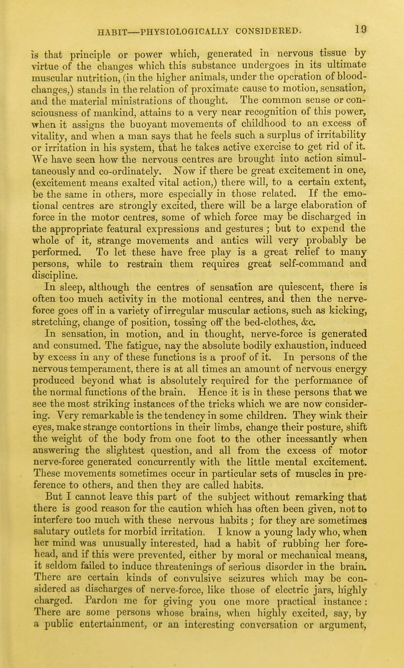 is that principle or power which, generated in nervous tissue by virtue of the changes which this substance undergoes in its ultimate muscular nutrition, (in the higher animals, under the operation of blood- changes,) stands in the relation of proximate cause to motion, sensation, and the material ministrations of thought. The common sense or con- sciousness of mankind, attains to a very near recognition of this power, when it assigns the buoyant movements of childhood to an excess of vitality, and when a man says that he feels such a surplus of irritability or irritation in his system, that he takes active exercise to get rid of it. We have seen how the nervous centres are brought into action simul- taneously and co-ordinately. Now if there be great excitement in one, (excitement means exalted vital action,) there will, to a certain extent, be the same in others, more especially in those related. If the emo- tional centres are strongly excited, there will be a large elaboration of force in the motor centres, some of which force may be discharged in the appropriate featural expressions and gestures; but to expend the whole of it, strange movements and antics will very probably be performed. To let these have free play is a great relief to many persons, while to restrain them requires great self-command and discipline. In sleep, although the centres of sensation are quiescent, there is often too much activity in the motional centres, and then the nerve- force goes off in a variety of irregular muscular actions, such as kicking, stretching, change of position, tossing off the bed-clothes, &c In sensation, in motion, and in thought, nerve-force is generated and consumed. The fatigue, nay the absolute bodily exhaustion, induced by excess in any of these functions is a proof of it. In persons of the nervous temperament, there is at all times an amount of nervous energy produced beyond what is absolutely required for the performance of the normal functions of the brain. Hence it is in these persons that we see the most striking instances of the tricks which we are now consider- ing. Very remarkable is the tendency in some children. They wink their eyes, make strange contortions in their limbs, change their posture, shift the weight of the body from one foot to the other incessantly when answering the slightest question, and all from the excess of motor nerve-force generated concurrently with the little mental excitement. These movements sometimes occur in particular sets of muscles in pre- ference to others, and then they are called habits. But I cannot leave this part of the subject without remarking that there is good reason for the caution which has often been given, not to interfere too much with these nervous habits ; for they are sometimes salutary outlets for morbid irritation, I know a young lady who, when her mind was unusually interested, had a habit of rubbing her fore- head, and if this were prevented, either by moral or mechanical means, it seldom failed to induce threatenings of serious disorder in the brain. There are certain kinds of convulsive seizures which may be con- sidered as discharges of nerve-force, like those of electric jars, highly charged. Pardon me for giving you one more practical instance : There are some persons whose brains, when highly excited, say, by a public entertainment, or an interesting conversation or argument.