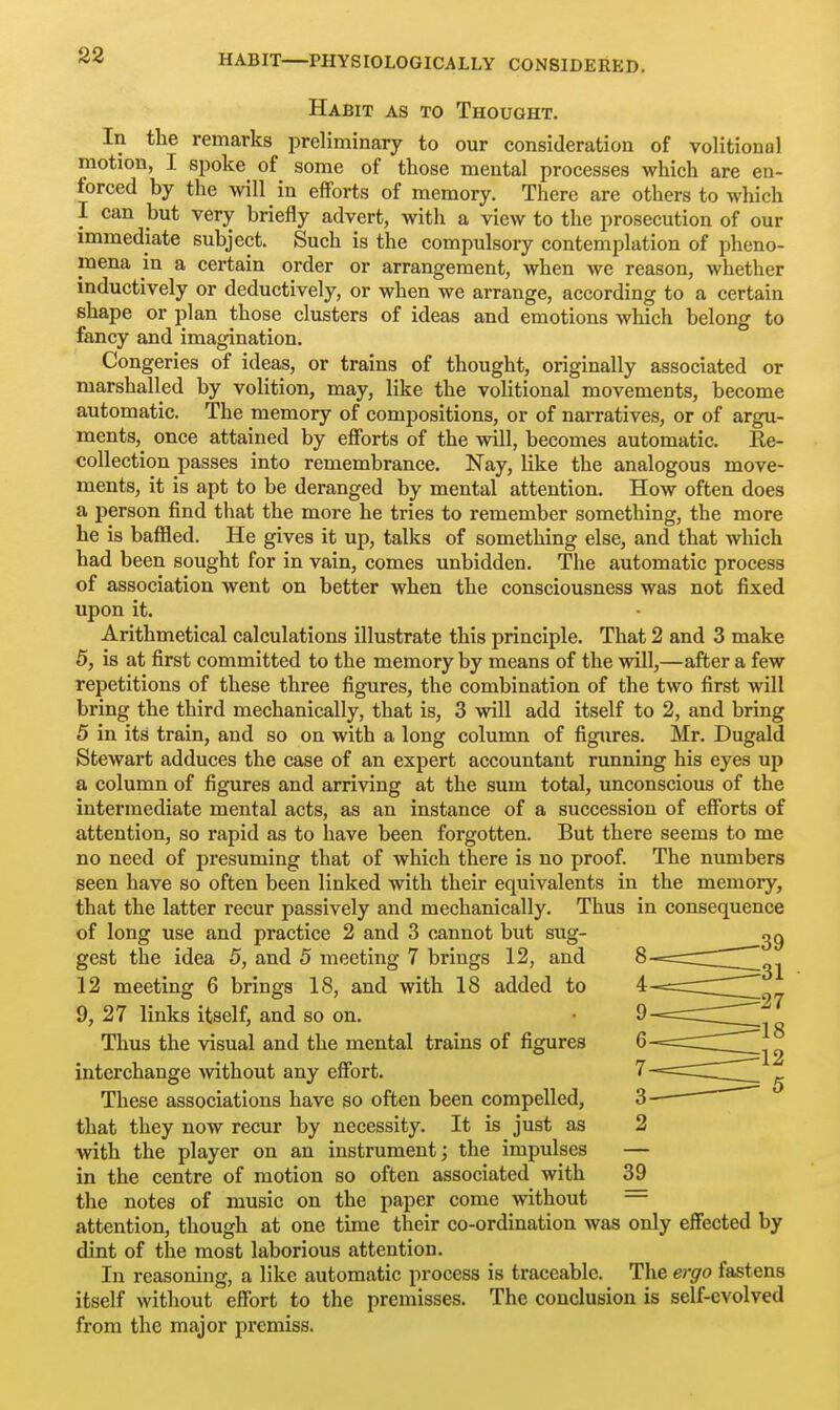 Habit as to Thought. In the remarks preliminary to our consideration of volitional motion, I spoke of some of those mental processes which are en- forced by the will in efforts of memory. There are others to which I can but very briefly advert, with a view to the prosecution of our immediate subject. Such is the compulsory contemplation of pheno- mena in a certain order or arrangement, when we reason, whether inductively or deductively, or when we arrange, according to a certain shape or plan those clusters of ideas and emotions which belong to fancy and imagination. Congeries of ideas, or trains of thought, originally associated or marshalled by volition, may, like the volitional movements, become automatic. The memory of compositions, or of narratives, or of argu- ments,^ once attained by efforts of the will, becomes automatic. Ke- coUection passes into remembrance. Nay, like the analogous move- ments, it is apt to be deranged by mental attention. How often does a person find that the more he tries to remember something, the more he is baffled. He gives it up, talks of something else, and that which bad been sought for in vain, comes unbidden. The automatic process of association went on better when the consciousness was not fixed upon it. Arithmetical calculations illustrate this principle. That 2 and 3 make 5, is at first committed to the memory by means of the will,—after a few repetitions of these three figures, the combination of the two first will bring the third mechanically, that is, 3 will add itself to 2, and bring 5 in its train, and so on with a long column of figures. Mr. Dugald Stewart adduces the case of an expert accountant running his eyes up a column of figures and arriving at the sum total, unconscious of the intermediate mental acts, as an instance of a succession of efforts of attention, so rapid as to have been forgotten. But there seems to me no need of presuming that of which there is no proof. The numbers seen have so often been linked with their equivalents in the memory, that the latter recur passively and mechanically. Thus in consequence of long use and practice 2 and 3 cannot but sug- gest the idea 5, and 5 meeting 7 brings 12, and 12 meeting 6 brings 18, and with 18 added to 9, 27 links itself, and so on. Thus the visual and the mental trains of figures interchange without any effort. These associations have so often been compelled, that they now recur by necessity. It is just as with the player on an instrument; the impulses in the centre of motion so often associated with the notes of music on the paper come without attention, though at one time their co-ordination was only effected by dint of the most laborious attention. In reasoning, a like automatic process is traceable. The ergo fastens itself without effort to the premisses. The conclusion is self-evolved from the major premiss.