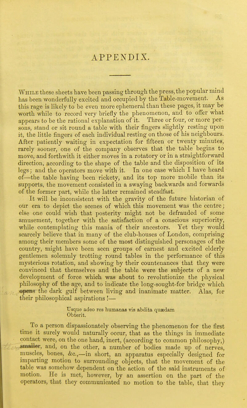 APPENDIX. While these sheets have been passing through the press, the popular mind has been wonderfully excited and occupied by the Table-movement. As this rage is likely to be even more ephemeral than these pages, it may be worth while to record very briefly the phenomenon, and to offer what appears to be the rational explanation of it. Three or four, or more per- sons, stand or sit round a table with their fingers slightly resting upon it, the little fingers of each individual resting on those of his neighbours. After patiently waiting in expectation for fifteen or twenty minutes, rarely sooner, one of the company observes that the table begins to move, and forthwith it either moves in a rotatory or in a straightforward direction, according to the shape of the table and the disposition of its legs; and the operators move with it. In one case which I have heard of—the table having been rickety, and its top more mobile than its supports, the movement consisted in a swaying backwards and forwards of the former part, while the latter remained steadfast. It will be inconsistent with the gravity of the future historian of our era to depict the scenes of which this movement was the centre; else one could -wish that posterity might not be defrauded of some amusement, together with the satisfaction of a conscious superiority, while contemplating this mania of their ancestors. Yet they would scarcely believe that in many of the club-houses of London, comprising among their members some of the most distinguished personages of the country, might have been seen groups of earnest and excited elderly gentlemen solemnly trotting round tables in the performance of this mysterious rotation, and showing by their countenances that they were convinced that themselves and the table were the subjects of a new development of force which was about to revolutionize the physical philosophy of the age, and to indicate the long-sought-for bridge which opens the dark gulf between living and inanimate matter. Alas, for their philosophical aspirations !— Usque adeo res humanas vis abdita quaedam Obterit. To a person dispassionately observing the phenomenon for the first time it surely would naturally occur, that as the things in immediate contact were, on the one hand, inert, (according to common philosophy,) ,.«tt^lw, and, on the other, a number of bodies made up of nerves, muscles, bones, &c,,—in short, an apparatus especially designed for imparting motion to surrounding objects, that the movement of the table was somehow dependent on the action of the said instruments of motion. He is met, however, by an assertion on the part of the operators, that they communicated no motion to the table, that they