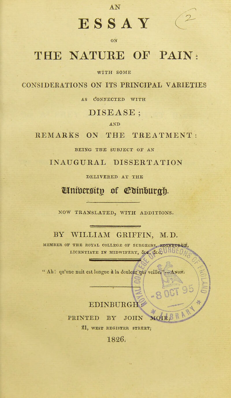 AN ESSAY THE NATURE OF WITH SOME CONSIDERATIONS ON ITS PRINCIPAL VARIETIES AS dONJIECTED WITH DISEASE ; AND REMARKS ON THE TREATMENT: BEING THE SUBJECT OF AN INAUGURAL DISSERTATION DEllVEBEB AT THE XOW TRANSLATED, WITH ADDITIONS. BY WILLIAM GRIFFIN, M.D. MEMBER OF THE ROYAL COLLEGE OF SCRGEONS, EDIXBTJRCE, 21, WEST REGISTER STREET; 1826. PAIN